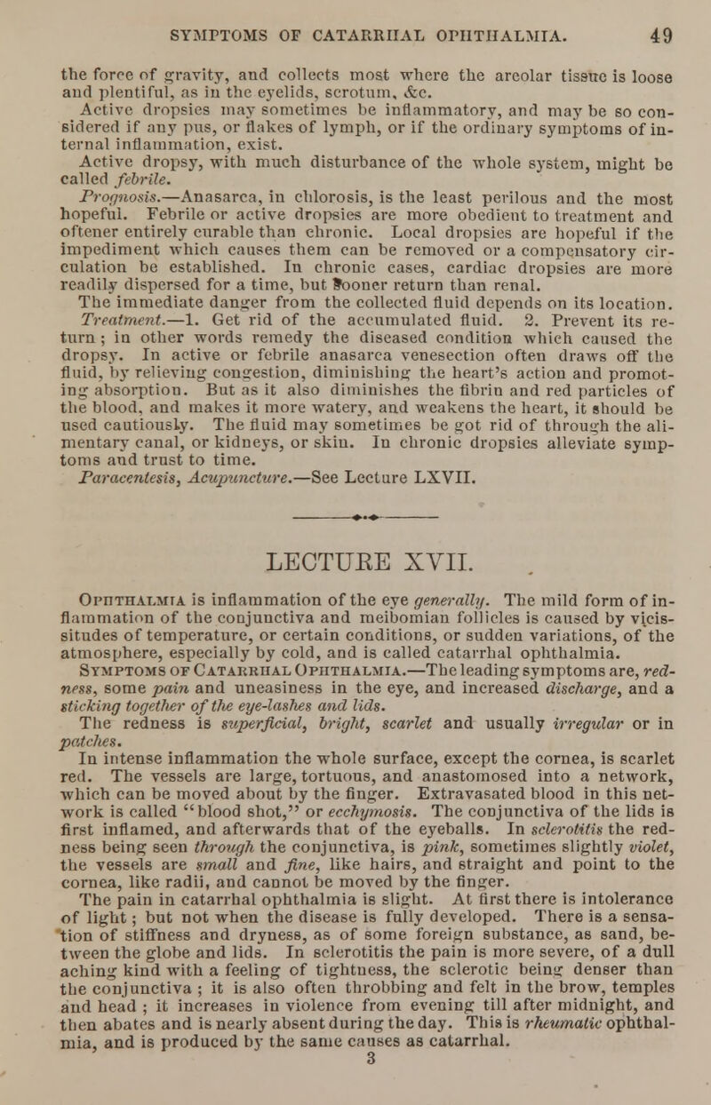 the force of gravity, and collects most where the areolar tissue is loose and plentiful, as in the e}'elids, scrotum, vtc. Active dropsies may sometimes be inflammatory, and maybe so con- sidered if any pus, or flakes of lymph, or if the ordinary symptoms of in- ternal inflammation, exist. Active dropsy, with much disturbance of the whole system, might be called febrile. Prognosis.—Anasarca, in chlorosis, is the least perilous and the most hopeful. Febrile or active dropsies are more obedient to treatment and oftener entirely curable than ehronic. Local dropsies are hopeful if the impediment which causes them can be removed or a compensatory cir- culation be established. In chronic eases, cardiac dropsies are more readily dispersed for a time, but Sooner return than renal. The immediate danger from the collected fluid depends on its location. Treatment.—1. Get rid of the accumulated fluid. 2. Prevent its re- turn ; in other words remedy the diseased condition which caused the dropsy. In active or febrile anasarca venesection often draws off the fluid, by relieving congestion, diminishing the heart's action and promot- ing absorption. But as it also diminishes the fibrin and red particles of the blood, and makes it more watery, and weakens the heart, it should be used cautiously. The fluid may sometimes be got rid of through the ali- mentary canal, or kidneys, or skin. In chronic dropsies alleviate symp- toms and trust to time. Paracentesis, Acupuncture.—See Lecture LXVII. LECTUBE XVII. Opnthalmra is inflammation of the eye generally. The mild form of in- flammation of the conjunctiva and meibomian follicles is caused by vicis- situdes of temperature, or certain conditions, or sudden variations, of the atmosphere, especially by cold, and is called catarrhal ophthalmia. Symptoms of Catarrhal Ophthalmia.—The leading symptoms are, red- ness, some pain and uneasiness in the eye, and increased discharge, and a sticking together of the eye-lashes and lids. The redness is superficial, bright, scarlet and usually irregular or in patches. In intense inflammation the whole surface, except the cornea, is scarlet red. The vessels are large, tortuous, and anastomosed into a network, which can be moved about by the finger. Extravasated blood in this net- work is called blood shot, or ecchymosis. The conjunctiva of the lids is first inflamed, and afterwards that of the eyeballs. In sclerotitis the red- ness being seen through the conjunctiva, is pink, sometimes slightly violet, the vessels are small and fine, like hairs, and straight and point to the cornea, like radii, and cannot be moved by the finger. The pain in catarrhal ophthalmia is slight. At first there is intolerance of light; but not when the disease is fully developed. There is a sensa- 'tion of stiffness and dryness, as of some foreign substance, as sand, be- tween the globe and lids. In sclerotitis the pain is more severe, of a dull aching kind with a feeling of tightness, the sclerotic beinsr denser than the conjunctiva ; it is also often throbbing and felt in the brow, temples and head ; it increases in violence from evening till after midnight, and then abates and is nearly absent during the day. This is rheumatic ophthal- mia, and is produced by the same causes as catarrhal.