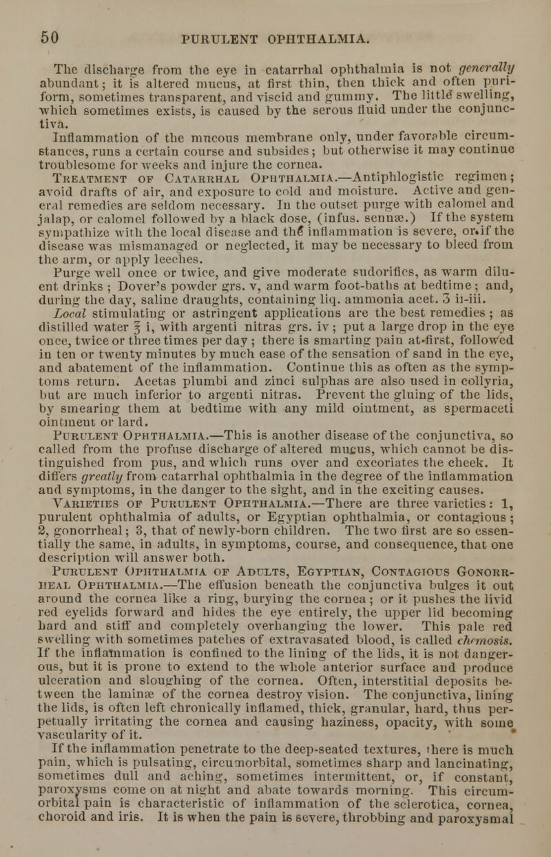 The discharge from the eye in catarrhal ophthalmia is not generally abundant; it is altered mucus, at first thin, then thick and often piri- form, sometimes transparent, and viscid and gummy. The little swelling, which sometimes exists, is caused by the serous fluid under the conjunc- tiva. Inflammation of the mucous membrane only, under favorable circum- stances, runs a certain course and subsides; but otherwise it may continue troublesome for weeks and injure the cornea. Treatment of Catarrhal Ophthalmia.—Antiphlogistic regimen; avoid drafts of air, and exposure to cold and moisture. Active and gen- eral remedies are seldom necessary. In the outset purge with calomel ami jalap, or calomel followed by a black dose, (infus. senna;.) If the system sympathize witli the local disease and the inflammation is severe, or.if the disease was mismanaged or neglected, it may be necessary to bleed from the arm, or apply leeches. Purge well once or twice, and give moderate sudorifies, as warm dilu- ent drinks ; Dover's powder grs. v, and warm foot-baths at bedtime; and, during the day, saline draughts, containing liq. ammonia acet. 3 ii-iii. Local stimulating or astringent applications are the best remedies ; as distilled water 3 i, with argenti nitras grs. iv ; put a large drop in the eye once, twice or three times per day ; there is smarting pain at-first, followed in ten or twenty minutes by much ease of the sensation of sand in the eve, and abatement of the inflammation. Continue this as often as the symp- toms return^ Acetas plumbi and zinci sulphas are also used in collyria, hut are much inferior to argenti nitras. Prevent the gluing of the lids, by smearing them at bedtime with any mild ointment, as spermaceti ointment or lard. Purl'lent Ophthalmia.—This is another disease of the conjunctiva, so called from the profuse discharge of altered mucus, which cannot be dis- tinguished from pus, and which runs over and excoriates the cheek. It differs greatly from catarrhal ophthalmia in the degree of the inflammation and symptoms, in the danger to the sight, and in the exciting causes. Varieties of Purulent Ophthalmia.—There are three varieties: 1, purulent ophthalmia of adults, or Egyptian ophthalmia, or contagious ; 2, gonorrheal; 3, that of newly-born children. The two first are so essen- tially the same, in adults, in symptoms, course, and consequence, that one description will answer both. Purulent Ophthalmia of Adults, Egyptian, Contagious Gonorr- heal Ophthalmia.—The effusion beneath the conjunctiva bulges it out around the cornea like a ring, burying the cornea ; or it pushes the livid red eyelids forward and hides the eye entirely, the upper lid becoming hard and stiff and completely overhanging the lower. This pale red swelling with sometimes patches of extravasated blood, is called ihrmosis. If the inflammation is confined to the lining of the lids, it is not danger- ous, but it is prone to extend to the whole anterior surface and produce ulceration and sloughing of the cornea. Often, interstitial deposits he- tween the lamina; of the cornea destroy vision. The conjunctiva, lining the lids, is often left chronically inflamed, thick, granular, hard, thus per- petually irritating the cornea and causing haziness, opacity, with some vascularity of it. If the inflammation penetrate to the deep-seated textures, there is much pain, which is pulsating, circumorbital, sometimes sharp and lancinating, sometimes dull and aching, sometimes intermittent, or, if constant, paroxysms come on at nis;ht and abate towards morning. This circum- orbital pain is characteristic of inflammation of the sclerotica, cornea, choroid and iris. It is when the pain is severe, throbbing and paroxysmal