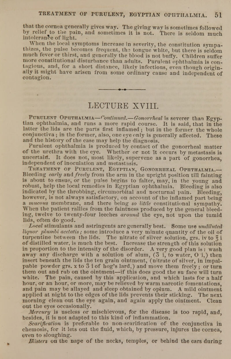 that the cornea generally gives way. The giving way is sometimes followed by relief to the pain, and sometimes it is not. there is seldom much intolerance of light. When the local symptoms increase in severity, the constitution sympa- thizes, the pulse becomes frequent, the tongue white, but there is seldom much fever or thirst, and generally the blood is not huffy. Children suffer more constitutional disturbance than adults. Purulent ophthalmia is con- tagious, and, for a short distance, likely infections, even though origin- ally it might have arisen from some ordinary cause and independent of contagion. LECTURE XVIII. Purulent Ophthalmia— Continued.—Gonorrheal is severer than Egyp- tian ophthalmia, and runs a more rapid course. It is said, that in the latter the lids are the parts first inflamed ; but in the former the whole conjunctiva ; in the former, also, one eye only is generally affected. These and the history of the case may help the diagnosis. Purulent ophthalmia is produced by contact of the gonorrheal matter of the urethra with the eye. Whether or not it occurs by metastasis is uncertain. It does not, most likely, supervene as a part of gonorrhea, independent of inoculation and metastasis. Treatment of Purulent, Egyptian, Gonorrheal Ophthalmia.— Bleeding early and freely from the arm in the upright position till fainting is about to ensue, or the pulse begins to falter, may, in the young and robust, help the local remedies in Egyptian ophthalmia. Bleeding is also indicated by the throbbing, circumorbital and nocturnal pain. Bleeding, however, is not always satisfactory, on account of the inflamed part being a mucous membrane, and there being so little constitutional sympathy. When the patient rallies from the faintness produced by the general bleed- ing, twelve to twenty-four leeches around the eye, not upon the tumid lids, often do good. Local stimulants and astringents are generally best. Some use undiluted lit/nor plumbi acetatis; some introduce a very minute quantity of the oil of turpentine between the lids. The nitrate of silver solution, grs. ivto ^ i of distilled water, is much the best. Increase the strength of this solution in proportion to the intensity of the disorder. A very good plan is : wash away any discharge with a solution of alum, (3 i, to water, O i,) then insert beneath the lids the ten grain ointment, (nitrate of silver, in impal- pable powder grs. x to 3 i of hog's lard.) and move them freely ; or turn them out and rub on the ointment—if this does good the su face will turn white. The pain, caused by this application, and which lasts for a half hour, or an hour, or more, may be relieved by warm narcotic fomentations, and pain may be allayed and sleep obtained by opium. A mild ointment applied at night to the edges of the lids prevents their sticking. The next morning clean out the eye again, and again apply the ointment. Clean out the eyes occasionally. Mercury is useless or mischievous, for the disease is too rapid, and, besides, it is not adapted to this kind of inflammation. Scarification is preferable to non-scaritication of the conjunctiva in chemosis, for it lets out the fluid, which, by pressure, injures the cornea, even to sloughing. Blisters on the nape of the necks, temples, or behind the ears during