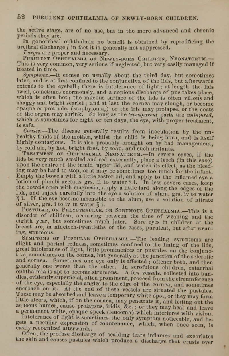 the active stage, are of no use, but in the more advanced and chronic periods they are. In gonorrheal ophthalmia no benefit is obtained by reproducing the urethral discharge ; in fact it is generally not suppressed. Purges are proper and necessary. Purulent Ophthalmia of Newly-born Children, Neonatorum.— This is very common, very serious if neglected, but very easily managed if treated in time. Symptoms.—It comes on usually about the third day, but sometimes later, and is at first confined to the conjunctiva of the lids, but afterwards extends to the eyeball; there is intolerance of light; at length the lids swell, sometimes enormously, and a copious discharge of pus takes place, which is often hot; the mucous surface of the lids is often villous and shaggy and bright scarlet; and at last the cornea may slough, or become opaque or protrude, (staphyloma,) or the iris may prolapse, or the coats Of the organ may shrink. So long as the transparent parts are uninjured, which is sometimes for eight or ten days, the eye, with proper treatment, is safe. Causes.—The disease generally results from inoculation by the un- healthy fluids of the mother, whilst the child is bein? born, and is itself highly contagious. It is also probably brought on by bad management, by cold air, by hot, bright fires, by soap, and such irritants. Treatment of Ophthalmia Neonatorum.—In severe cases, if the lids be very much swelled and red externally, place a leech (in this case) upon the centre of the tumid upper lid, and watch its effect, as the bleed- ing may be hard to stop, or it may be sometimes too much for the infant. Empty the bowels with a little castor oil, and apply to the inflamed eye a lotion of plumbi acetatis grs. ii to water § i. In less severe cases, keep the bowels open with magnesia, apply a little lard along the edges of the lids, and inject carefully into the eye a solution of alum, grs. iv to water § i. If the eye become insensible to the alum, use a solution of nitrate of silver, grs. i to iv in water § i. Pustular, or Phlyctenular or Strumous Ophthalmia.—This is a disorder of children, occurring between the time of weaning and the eighth year, bnt sometimes much later. Sore eyes in children at the breast are, in niueteen-twentieths of the cases, purulent, but after wean- ing, strumous. Symptoms of Pustular Ophthalmia.—The leading symptoms are slight and partial redness, sometimes confined to the lining of the lids, great intolerance of light, little prominences or pustules on the conjunc- tiva, sometimes on the cornea, but generally at the junction of the sclerotic and cornea. Sometimes one eye only is affected ; oftener both, and then generally one worse than the other. In scrofulous children, catarrhal ophthalmia is apt to become strumous. A few vessels, collected into bun- dles, evidently superficial, often prominent, proceed from the circumference ot the eye, especially the angles to the edge of the cornea, and sometimes encroach on it. At the end of these vessels are situated the pustules. These may be absorbed and leave a temporary white spot, or they may form little ulcers, which, if on the cornea, may penetrate it, and letting out the aqueous humor, cause prolapsus, iridis, &c.; or they may heal and leave a permanent white, opaque speck (leucoma) which interferes with vision Intolerance of light is sometimes the only symptom noticeable and be- gets a peculiar expression of countenance, which, when once'seen is easily recognized afterwards. ' Often, the profuse discharge of scalding tears inflames and excoriates the skin and causes pustules which produce a discharge that crusts over