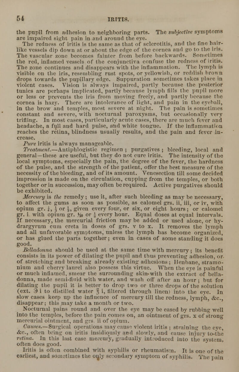 the pupil from adhesion to neighboring parts. The subjective symptoms are impaired Bight pain in and around the eye. The redness of iritis is the same as that of sclerotitis, and the fine hair- like vessels dip down at or about the edge of the cornea and go t the iris. The vascular zone becomes fainter from before backwards. Sometimes the red, inilamed vessels of the conjunctiva confuse the redness of iritis. The zone continues and disappears with the inflammation. The lymph is visible on the iris, resembling: rust spots, or yellowish, or reddish brown drops towards the pupillary edge. Suppuration sometimes takes place in violent cases. Vision is always impaired, partly because the posterior tunics are perhaps implicated, partly because lymph fills the pupil more or less or prevents the iris from moving; freely, and partly because the cornea is hazy. There are intolerance of light, and pain in the eyeball, in the brow and temples, most severe at night. The pain is sometimes constant and severe, with nocturnal paroxysms, but occasionally very trifling;. In most cases, particularly acute cases, there are much fever and headache, a full aud hard pulse, and white tongrue. If the inflammation reaches the retina, blindness usually results, and the pain and fever in- crease. Pure iritis is always manageable. Treatment.—Antiphlogistic regimen ; purgatives ; bleeding:, local and general—these are useful, but they do not cure iritis. The intensity of the local symptoms, especially the pain, the degree of the fever, the hardness of the pulse, and the strength of the patient, offer the best measure of the necessity of the bleeding, and of its amount. Venesection till some decided impression is made on the circulation, cupping from the temples, or both together or in successiou, may often be required. Active purgatives should be exhibited. Mercury is the remedy; use it, after such bleeding as may be necessary, to affect the gums as soon as possible, as calomel grs. ii, iii, or iv, with opium gr. |, 5 or |, given every four, or six, or eight hours; or calomel gr. i. with opium gr. Ho or | every hour. Equal doses at equal intervals. If necessary, the mercurial friction may be added or used alone, or hy- drargyrum cum creta in doses of grs. v to x. It removes the lymph and all unfavorable symptoms, unless the lymph has become organized, or has glued the parts together; even in cases of some standing it docs good. Belladonna should be used at the same time with mercury; its benefit consists in its power of dilating the pupil and thus preventing adhesion, or of stretching and breaking already existing adhesions; Henbane, stramo- nium and cherry laurel also possess this virtue. When the eye is painful or much inflamed, smear the surrounding skin-with the extract of bella- donna, made semi-fluid with water, and wash off after an hour ; but for dilating the pupil it is better to drop two or three drops of the solution (ext. 3 i to distilled water ^ i, filtered through linen) into the eye. In slow cases keep up the influence of mercury till the redness, lymph, &c, disappear: this may take a month or two. Nocturnal pains round and over the eye may be eased by rubbing well into the temples, before the pain comes on, an ointment of grs. x of strong mercurial ointment, and grs. ii of opium. Causes.—Surgical operations may cause violent iritis ; straining the eye, &c, often bring on iritis insidiously and slowly, and cause injury to-the retina. In this last case mercury, gradually introduced into the system, often does good. Iritis is often combined with syphilis or rheumatism. It is one of the earliest, and sometimes the only sec ondary symptom of syphilis. The pain