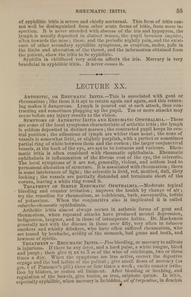 of syphilitic iritis is severe and chiefly nocturnal. This form of iritis can- not well be distinguished from other acute forms of iritis, from mere in- spection. It is never attended with abscess of the iris and hypopyon, the lymph is usually deposited iu distinct masses, the pupil becomes angular, often towards the ncse ; these, and the periodic nightly pain, and the exist- ence of other secondary syphilitic symptoms, as eruption, nodes, pain in the limbs and ulceration of the throat, and the information obtained fiom the patient, show the iritis to be syphilitic. Syphilis in childhood very seldom affects the iris. Mercury is very beueticial in syphilitic iritis. It never causes it. LECTURE XX. Arthritic, or Rheumatic Iritis.—This is associated with gout or rheumatism ; like them it is apt to return again and again, and this return- ing makes it dangerous. Lymph is poured out at each attack, thus con- tracting and sometimes plugging up the pupil. Ten or more attacks may occur before any injury results to the vision. Symptoms of Arthritic Iritis and Rheumatic Ophthalmia.—These are some of the local symptoms characteristic of arthritic iritis ; the lymph is seldom deposited indistinct masses ; the contracted pupil keeps its cen- tral position ; the adhesions of lymph are whiter than usual; the zone of vessels is somewhat livid, or slightly purplish, with a perfect or sometimes partial ring of white between them and the cornea ; the larger conjunctival vessels, at the back of the eye, are apt to be tortuous and varicose. Rheu- matic iritis is often combined with rheumatic ophthalmia. Rheumatic ophthalmia is inflammation of the fibrous coat of the eye, the sclerotic. The local symptoms of it are not, generally, violent, and seldom lead to permanent alteration of structure, ft is associated with rheumatism ; there is some intolerance of light; the sclerotic is livid, red, mottled, dull, dirty looking; the vessels are partially distended and terminate short of the cornea, leaving a white ring round it. Treatment or Simple Rheumatic Ophthalmia.—Moderate topical bleeding and counter irritation; improve the health by change of air ; try the remedies for rheumatism, as colchicum, bark, sarsaparilla, iodide of potassium. When the conjunctiva also is implicated it is called catarrho-rheumatic ophthalmia. Arthritic iritis almost always occurs in asthenic forms of gout and rheumatism, when repeated attacks have produced mental depression, indigestion, languor, and in those of intemperate habits. Dr. Mackenzie generally met with the disease in those over fifty, very often in tobacco smokers and whisky drinkers, who have often suffered rheumatism, who are teased by headache, acidity of the stomach, bad gums and teeth, and lowness of spirits. Treatment o- Rheumatic Iritis.— Free bleeding, or mercury to salivate is injurious. If there be any fever, and a hard pulse, a white tongue, bleed and purge ; then give ill xx to 3 ss of the wine of colchicum, t wo or three times a day. When the symptoms are less active, correct the digestive organs and'the bad habits of the patient; give small doses of mercury (as ^rs. v of Plummer's pill) three or four times a week; excite counter irrita- tion by blisters, or croton oil liniment. After bleeding or leeching, and regulation of the bowels, give tonics, as iron, sulphate qninae. In iritis, especially syphilitic, when mercury is forbidden, oil of turpentine, in drachm