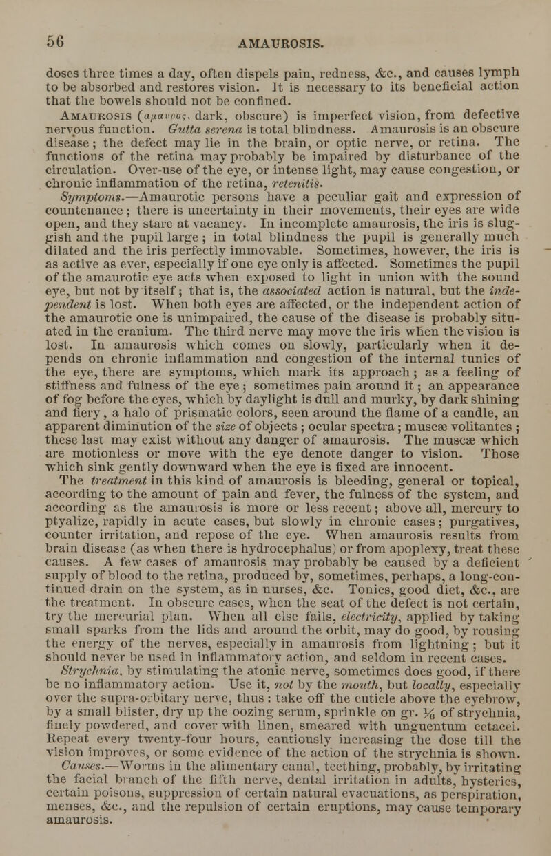 doses three times a day, often dispels pain, redness, <fcc., and causes lymph to be absorbed and restores vision. It is necessary to its beneficial action that the bowels should not be confined. Amatjhosis (a/iotipos, dark, obscure) is imperfect vision, from defective nervous fuuct'on. Gutta serena is total blindness. Amaurosis is an obscure disease; the defect may lie in the brain, or optic nerve, or retina. The functions of the retina may probably be impaired by disturbance of the circulation. Over-use of the eye, or intense light, may cause congestion, or chronic inflammation of the retina, retenitis. Symptoms.—Amaurotic persons have a peculiar gait and expression of countenance ; there is uncertainty in their movements, their eyes are wide open, and they stare at vacancy. In incomplete amaurosis, the iris is slug- gish and the pupil large; in total blindness the pupil is generally much dilated and the iris perfectly immovable. Sometimes, however, the iris is as active as ever, especially if one eye only is affected. Sometimes the pupil of the amaurotic eye acts when exposed to light in union with the sound eye, but not by itself; that is, the associated action is natural, but the inde- pendent is lost. When both eyes are affected, or the independent action of the amaurotic one is unimpaired, the cause of the disease is probably situ- ated in the cranium. The third nerve may move the iris when the vision is lost. In amaurosis which comes on slowly, particularly when it de- pends on chronic inflammation and congestion of the internal tunics of the eye, there are symptoms, which mark its approach; as a feeling of stiffness and fulness of the eye ; sometimes pain around it; an appearance of fog before the eyes, which by daylight is dull and murky, by dark shining and fiery, a halo of prismatic colors, seen around the flame of a candle, an apparent diminution of the size of objects ; ocular spectra; muscse volitantes ; these last may exist without any danger of amaurosis. The muscae which are motionless or move with the eye denote danger to vision. Those which sink gently downward when the eye is fixed are innocent. The treatment in this kind of amaurosis is bleeding, general or topical, according to the amount of pain and fever, the fulness of the system, and according as the amaurosis is more or less recent; above all, mercury to ptyalize, rapidly in acute cases, but slowly in chronic cases; purgatives, counter irritation, and repose of the eye. When amaurosis results from brain disease (as when there is hydrocephalus) or from apoplexy, treat these causes. A few cases of amaurosis may probably be caused by a deficient supply of blood to the retina, produced by, sometimes, perhaps, a long-con- tinued drain on the system, as in nurses, &c. Tonics, good diet, &c, are the treatment. In obscure cases, when the seat of the defect is not certain, try the mercurial plan. When all else fails, electricity, applied by taking small sparks from the lids and around the orbit, may do good, by rousing the energy of the nerves, especially in amaurosis from lightning; but it should never be used in inflammatory action, and seldom in recent cases. Strychnia, by stimulating the atonic nerve, sometimes does good, if there be no inflammatory action. Use it, not by the mouth, but locally, especially over the supra-orbitary nerve, thus : take off the cuticle above the eyebrow, by a small blister, dry up the oozing serum, sprinkle on gr. % of strychnia, finely powdered, and cover with linen, smeared with unguentum cetacei. Repeat every twenty-four hours, cautiously increasing the dose till the vision improves, or some evidence of the action of the strychnia is shown. Causes.—Worms in the alimentary canal, teething, probably, by irritating the facial branch of the fifth nerve, dental irritation in adults, hysterics, certain poisons, suppression of certain natural evacuations, as perspiration, menses, &c, and the repulsion of certain eruptions, may cause temporary amaurosis.