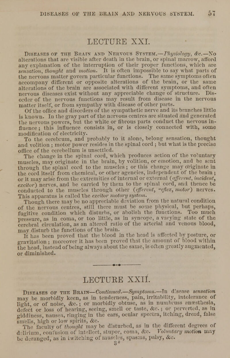 DISEASES OF THE BRAIN AND NERVOUS SYSTEM. LECTUEE XXL Diseases of the Brain and Nervous System.—ritysioJogy, &c.—No alterations that are visible after death in the brain, or spinal marrow, afford any explanation of the interruption of their proper functions, which are sensation, thought and motion. It is often impossible to say what parts of the nervous matter govern particular functions. The same symptoms often accompany different or opposite alterations of the brain, or the same alterations of the brain are associated with different symptoms, and often nervous diseases exist without any appreciable change of structure. Dis- order of the nervous functions may result from disease in the nervous matter itself, or from sympathy with disease of other parts. Of the office and disorders of the sympathetic nerve and its branches little is known. Iu the gray part of the nervous centres are situated and generated the nervous powers, but the white or fibrous parts conduct the nervous in- fluence ; this influence consists in, or is closely connected with, some modification of electricity. To the cerebrum, and probably to it alone, belong sensation, thought and volition ; motor power resides in the spinal cord ; but what is the precise office of the cerebellum is unsettled. The change in the spinal cord, which produces action of the voluntary muscles, may originate in the brain, by volition, or emotion, and be sent through the'spinal cord to the muscles ; or this change may originate in the cord itself from chemical, or other agencies, independent of the brain ; or it may arise from the extremities of internal or external {afferent, incident, excitor) nerves, and be carried by them to the spinal cord, and thence be conducted to the muscles through other (efferent, -cjlex, motor) nerves. This apparatus is called the excitor motor?/ system. Though there may be no appreciable deviation from the natural condition of the nervous centres, still there must be some physical, but perhaps, fugitive condition which disturbs, or abolish the functions. Too much pressure, as in coma, or too little, as in syncope, a varying state of the cerebral circulation, as an altered ratio of the arterial and venous blood, mav disturb the functions of the brain. It has been proved that the blood in the head is affected by posture, or gravitation ; moreover it has been proved that the amount of blood within the head, instead of being always about the same, is often greatly augmented, or diminished. LECTUEE XXlf. Diseases of the Brain—Continued.—Symptoms.—In disease sensation may be morbidly keen, as in tenderness, pain, irritability, intolerance of light, or of noise, &c.; or morbidly obtuse, as in numbiuss anesthesia, defect or loss of hearing, seeing, smell or taste, <fec.; or perverted, as in giddiness, nausea, ringing in the ears, ocular spectra, itching, dread, false 6mclls, high or low spirits, &c. The faculty of thought may be disturbed, as in the different degrees of delirium, confusion of intellect, stupor, coma, &c. Voluntary motion may be deranged, as in twitching of muscles, spasms, palsy, &e.