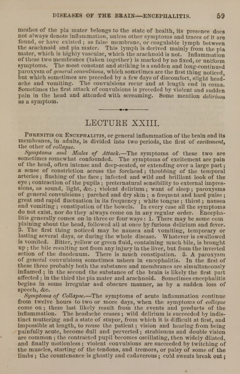 meshes of the pia mater belongs to the state of health, its presence does not always denote inflammation, unless other symptoms and traces of it are found, or have existed ; as false membrane, or coagulable lymph between the arachnoid and pia mater. This lymph is derived mainly from the pia mater, which is highly vascular, which the arachnoid is not. Inflammation of these two membranes (taken together) is marked by no fixed, or uniform symptoms. The most constant and striking is a sudden and long-continued paroxysm of general convulsions, which sometimes are the first thing noticed but which sometimes are preceded by a few days of discomfort, slight head- ache and vomiting. The convulsions recur and at length end in coma. Sometimes the first attack of convulsions is preceded by violent and sudden pain in the head and attended with screaming. Some mention delirium as a symptom. LECTUEE XXIII. Purenitis or Encephalitis, or general inflammation of the brain and its membranes, in adults, is divided into two periods, the first of excitement, the other of collapse. Symptoms and Modes of Attack.—The symptoms of these two are sometimes somewhat confounded. The symptoms of excitement are pain of the head, often intense and deep-seated, or extending over a large part; a sense of constriction across the forehead; throbbing of the temporal arteries ; flushing of the face; infected and wild and brilliant look of the eye ; contraction of the pupils ; preternatural sensibility to external impres- sions, as sound, light, &c.; violent delirium; want of sleep; paroxysms of general convulsions ; parched and dry skin ; a frequent and hard pulse ; great and rapid fluctuation in its frequency ; white tongue ; thirst; nausea and vomiting ; constipation of the bowels. In every case all the symptoms do not exist, nor do they always come on in any regular order. Encepha- litis generally comes on in three or four ways : 1. There may be some com plaining about the head, followed all at once by furious delirium and fever. 2. The first thing noticed may be nausea and vomiting, temporary or lasting several days, or during the whole disease. Whatever is swallowed is vomited. Bitter, yellow or green fluid, containing much bile, is brought up ; the bile resulting not from any injury in the liver, but from the inverted action of the duodenum. There is much constipation. 3. A paroxysm of general convulsions sometimes ushers in encephalitis. In the first of these three probably both the substance and membranes are simultaneously inflamed ; in the second the substance of the brain is likely the first part affected ; in the third the pia mater and arachnoid. Sometimes encephalitis begins in some irregular and obscure manner, as by a sudden loss of speech, &c. Symptoms of Collapse.—The symptoms of acute inflammation continue from twelve hours to two or more days, when the symptoms of collapse come on; these la6t likely result from the events and products of the inflammation. The headache ceases ; wild delirium is succeeded by indis- tinct muttering and a state of stupor, from which it is difficult at first, and impossible at length, to rouse the patient; vision and hearing from being painfully acute, become dull and perverted ; strabismus and double vision are common ; the contracted pupil becomes oscillating, then widely dilated, and finally motionless ; violent convulsions are succeeded by twitching of the muscles, starting of the tendons, and tremors, or palsy of some of the limbs ; the countenance is ghastly and cadaverous ; cold sweats break out;