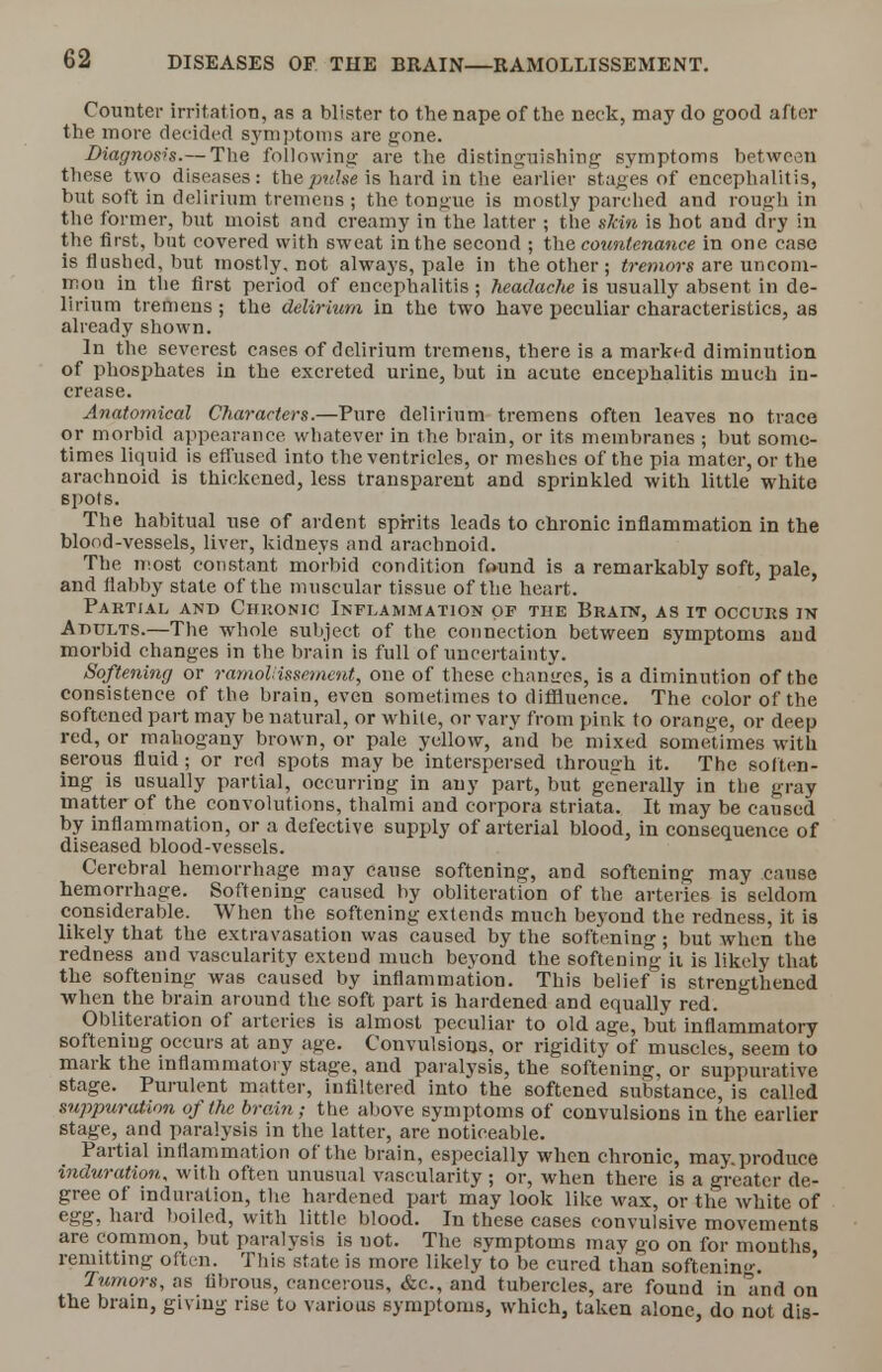 Counter irritation, as a blister to the nape of the neck, may do good after the more decided symptoms are gone. Diagnosis.— The following are the distinguishing symptoms between these two diseases: thepulse is hard in the earlier stages of encephalitis, but soft in delirium tremens ; the tongue is mostly parched and rough in the former, but moist and creamy in the latter ; the skin is hot and dry in the first, but covered with sweat in the second ; the countenance in one case is flushed, but mostly, not always, pale in the other ; tremors are uncom- mon in the first period of encephalitis ; headache is usually absent in de- lirium tremens ; the delirium in the two have peculiar characteristics, as already shown. In the severest cases of delirium tremens, there is a marked diminution of phosphates in the excreted urine, but in acute encephalitis much in- crease. Anatomical Characters.—Pure delirium tremens often leaves no trace or morbid appearance whatever in the brain, or its membranes ; but some- times liquid is effused into the ventricles, or meshes of the pia mater, or the arachnoid is thickened, less transparent and sprinkled with little white spots. The habitual use of ardent spirits leads to chronic inflammation in the blood-vessels, liver, kidneys and arachnoid. The most constant morbid condition found is a remarkably soft, pale, and flabby state of the muscular tissue of the heart. Partial and Chkonic Inflammation of the Brain, as it occurs in Adults.—The whole subject of the connection between symptoms and morbid changes in the brain is full of uncertainty. Softening or ramollissement, one of these changes, is a diminution of the consistence of the brain, even sometimes to diffiuence. The color of the softened part may be natural, or while, or vary from pink to orange, or deep red, or mahogany brown, or pale yellow, and be mixed sometimes with serous fluid; or red spots may be interspersed through it. The soften- ing is usually partial, occurring in any part, but generally in the gray matter of the convolutions, thalmi and corpora striata. It may be caused by inflammation, or a defective supply of arterial blood, in consequence of diseased blood-vessels. Cerebral hemorrhage may cause softening, and softening may cause hemorrhage. Softening caused by obliteration of the arteries is seldom considerable. When the softening extends much beyond the redness, it is likely that the extravasation was caused by the softening; but when the redness and vascularity extend much beyond the softening ii is likely that the softening was caused by inflammation. This belief is strengthened when the brain around the soft part is hardened and equally red. Obliteration of arteries is almost peculiar to old age, but inflammatory softening occurs at any age. Convulsions, or rigidity of muscles, seem to mark the inflammatory stage, and paralysis, the softening, or suppurative, stage. Purulent matter, inliltered into the softened substance, is called suppuration of the brain; the above symptoms of convulsions in the earlier stage, and paralysis in the latter, are noticeable. Partial inflammation of the brain, especially when chronic, may.produce induration, with often unusual vascularity ; or, when there is a greater de- gree of induration, the hardened part may look like wax, or the white of egg, hard boiled, with little blood. In these cases convulsive movements are common, but paralysis is uot. The symptoms may go on for months remitting often. This state is more likely to be cured than softenin. ' Tumors, as fibrous, cancerous, &c, and tubercles, are found in and on the brain, giving rise to various symptoms, which, taken alone, do not dis-