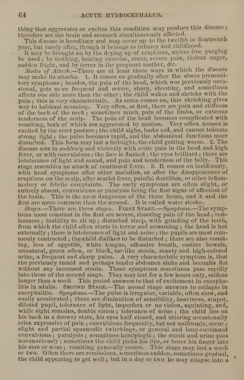 thing that aggravates or excites this condition may produce this disease ; therefore are the brain and stomach simultaneously affected. This disease is hereditary and may occur up to the twelfth or fourteenth year, but rarely after, though it belongs to infancy and childhood. It may be brought on by the drying up of eruptions, unless free purging be used ; by teething, heating exercise, stuns, severe pain, violent auger, sudden fright, and by terror in the pregnant mother, Ac. Modes of Attack.—There are at least three ways iu which the disease may make its attacks. 1. It comes on gradually after the above premoni- tory symptoms ; besides, the pain of the head, which was previously occa- sional, gets more frequent and severe, sharp, shooting, and sometimes affects one side more than the other; the child wakes and shrieks with the pain ; this is very characteristic. As coma comes on, this shrieking gives •way to habitual moaning. Very often, at first, there are pain and stiffness of the back of the neck; sometimes much pain of the limbs, or extreme tenderness of the scalp. The pain of the head becomes complicated with vomiting, both of which are aggravated by motion. Very often nausea is excited by the erect posture ; the child sighs, looks sad, and cannot tolerate strong light; the pulse becomes rapid, and the abdominal functions more disturbed. This form may last a fortnight, the child getting worse. 2. The disease sets in suddenly and violently with acute pain in the head and high fever, or with convulsions; the face is flushed ; the eyes brilliant; there are intolerance of light and sound, and pain and tenderness of the belly. This stage resembles an attack of continued fever. 3. It comes on insidiously, with head symptoms after other maladies, as after the disappearance of eruptions on the scalp, after scarlet fever, painful dentition, or other inflam- matory or febrile complaints. The early symptoms are often slight, or entirely absent, convulsions or paralysis being the first signs of affection of the brain. This is the most dangerous of the three forms, and it and the first are more common than the second. It is called water stroke. Stages.—There are three stages. FinST Stage.—Symptoms.—The symp- toms most constant in the first are severe, shooting pain of the head ; rest- lessness ; inability to sit up ; disturbed sleep, with grinding of the teeth, from which the child often starts in terror and screaming ; the head is hot externally ; there is intolerance of light and noise ; the pupils are most com- monly contracted ; the child dislikes to be disturbed ; there arc also vomit- ing, loss of appetite, white tongue, offensive breath, costive bowels, unnatural, green often, or black, tar-like stools, scanty and high-colored urine, a frequent and sharp pulse. A very characteristic symptom is, that the previously tumid and perhaps tender abdomen sinks and becomes flat without any increased stools. These symptoms sometimes pass rapidly into those of the second stage. They may last for a fewr hours only, seldom longer than a week This period answers to that of excitement in encepha- litis in adults. Second Stage.—The second stage answers to collapse in encephalitis. Symptoms.—The pulse is irregular, variable, often slow, and easily accelerated ; there arc diminution of sensibility, heaviness, stupor, dilated pupil, tolerance of light, imperfect or no vision, squinting, and, ■while sight remains, double vision ; tolerance of noise ; the child lies on his back in a drowsy state, his eyes half closed, and uttering occasionally cries expressive of pain ; convulsions frequently, but not uniformly, occur ; slight and partial spasmodic twitchings, or general and long-continued convulsions ; paralysis; sometimes hemiplegia ; the stools and urine pass unconsciously ; sometimes the child picks his lips, or bores his finger into his ears or nose ; vomiting generally ceases. This stage may last a week or two. Often there are remissions, sometimes sudden, sometimes gradual, the child appearing to get well; but in a day or two he may relapse into a *