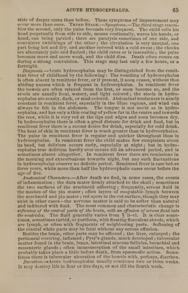 state of deeper coma than before. These symptoms of improvement may occur more than once. Third Stage.—Symptoms.—The third stage resem- bles the second, only the pulse becomes very frequent. The child rolls his head perpetually from side to side, moans continually, waves his hands, or hand, one being palsied ; there are paralysis sometimes of one side, and convulsive twitchings of the other ; the circulation is very unequal, one part being hot and dry. and another covered with a cold sweat; the cheeks are alternately pale and flushed ; the child raves or is insensible ; the pulse becomes more and more weak, and the child dies. Death often comes on during a strong convulsion. This stage may last only a few hours, or a fortnight. Diagnosis.—Acute hydrocephalus may be distinguished from the remit- tent fever of childhood by the following: The vomiting of hydrocephalus is often absent in remittent fever, or if present, it soon ceases, without th;it abiding nausea which is frequent in hydrocephalus. In remittent fever the bowels are often relaxed from the first, or soon become so, and the stools are usually fecal, watery, and light colored ; the stools in hydro- cephalus are scanty, dark, or mud-colored. Abdominal tenderness is nearly constant in remittent fever, especially in the illiac regions, and wind can always be felt in the abdomen. The tongue is not moist as in hydro- cephalus, and has only a thin coating of yellow fur in the centre and towards the root, while it is very red at the tips and edges and soon becomes dry. In hydrocephalus there is often a great distaste for drink and food, but in remittent fever there is a strong desire for drink, especially for cold drink. The heat of skin in remittent fever is much greater than in hydrocephalus. The pulse in remittent fever is regular and quicker throughout than in hydrocephalus. In remittent fever the child makes few complaints about its head, but delirium occurs early, especially at night; but in hydro- cephalus true delirium hardly ever occurs till an advanced period, and is sometimes absent altogether. In remittent fever there are remissions in the morning and exacerbations towards night, but any such fluctuations in hydrocephalus observe no definite period. Remittent fever is rare before three years, while more than half the hydrocephalic cases occur before the age of five. Anatomical Characters.—After death we find, in some cases, the events of inflammation ; the dura mater firmly attached to the skull; sometimes the two surfaces of the arachnoid adhering ; frequently, serous fluid in the meshes of the pia mater ; often layers of coagulable lymph between the arachnoid and pia mater; red spots in the cut surface, though they may exist in other cases—the nervous matter is said to be softer than natural and infiltered with fluid. The most common and characteristic change is nofteninq o f the central parts of the brain, with an effusion of serous fluid into the ventricles. The fluid generally varies from § ii-vi. It is clear some- times, sometimes turbid, or pur if or m, with floating flocculent shreds, which are lymph, or often with fragments of neighboring parts. Softening of the central white parts may be fatal without any serous effusion. Besides the brain, other parts may be affected ; the liver, enlarged ; the peritoneal covering, inflamed ; Pyer's glands, much developed ; tubercular matter found in the brain, luntrs, intestinal mucous follicles, bronchial and mesenteric glands ; often intussusception of the small intestines, which probably takes place a little before death, from spasmodic action. Some- times there is tubercular ulceration of the bowels with, perhaps, diarrhea. Duration.-'Acute hydrocephalus usually continues two or three weeks. It may destroy life in four or five da^s, or not till the fourth week.