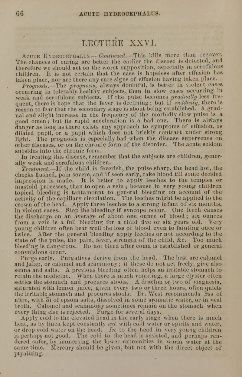 LECTURE XXVI. Acute Hydrocephalus — Continued.—This kills more than recover. The chances of curing are better the earlier the disease is detected, and therefore we should act on the worst supposition, especially in scrofulous children. It is not certain that the case is hopeless after effusion has taken place, nor are there any sure signs of effusion having taken place. Prognosis.—The prognosis, always doubtful, is better in violent cases occurring in tolerably healthy subjects, than in slow cases occurring in weak and scrofulous subjects. If the pulse becomes gradually less fre- quent, there is hope that the fever is declining; but if suddenly, there is reason to fear that the secondary stage is about being established. A grad- ual and slight increase in the frequency of the morbidly slow pulse is a good omen ; but its rapid acceleration is a bad one. There is always danger as long as there exists any approach to symptoms of effusion, as dilated pupil, or a pupil which does not briskly contract under strong light. The prognosis is especially bad when the disease supervenes on other diseases, or on the chronic form of the disorder. The acute seldom subsides into the chronic form. In treating this disease, remember that the subjects are children, gener- ally weak and scrofulous children. Treatment—-If the child is feverish, the pulse sharp, the head hot, the cheeks flushed, pain severe, and if seen early, take blood till some decided impression is made. It is better to apply leeches to the temples or mastoid processes, than to open a vein ; because in very young children topical bleeding is tantamount to general bleeding on account of the activity of the capillary circulation. The leeches might be applied to the crown of the head. Apply three leeches to a strong infant of six mont hs, in violent cases. Stop the bleeding if syncope occur. One leech causes the discharge on an average of about one ounce of blood ; six ounces from a vein is a full bleeding for a child Ave or six years old. Very young children often bear well the loss of blood even to fainting once or twice. After the general bleeding apply leeches or not according to the state of the pulse, the pain, fever, strength of the child, &c. Too much bleeding is dangerous. Do not bleed after coma is established or general convulsions occur. Purge early. Purgatives derive from the head. The best are calomel and jalap, or calomel and scammony ; if these do not act freely, give also senna and salts. A previous bleeding often helps an irritable stomach to retain the medicine. When there is much vomiting, a large clyster often settles the stomach and procures stools. A drachm or two of magnesia, saturated with lemon juice, given every two or three hours, often quiets the irritable stomach and procures stools. Dr. West recommends 3ss of nitre, with 3i of epsom salts, dissolved in some aromatic water, or in veal broth. Calomel and scammony sometimes remain on the stomach when every thing else is rejected. Purge for several days. Apply cold to the elevated head in the early stage when there is much heat, as by linen kept constantly wet with cold water or spirits and water, or drop cold water on the head. Ice to the head in very young children is perhaps not good. The cold to the head is assisted, and perhaps ren- dered safer, by immersing the lower extremities in warm water at the same time. Mercury should be given, but not with the direct object of ptyalizing.
