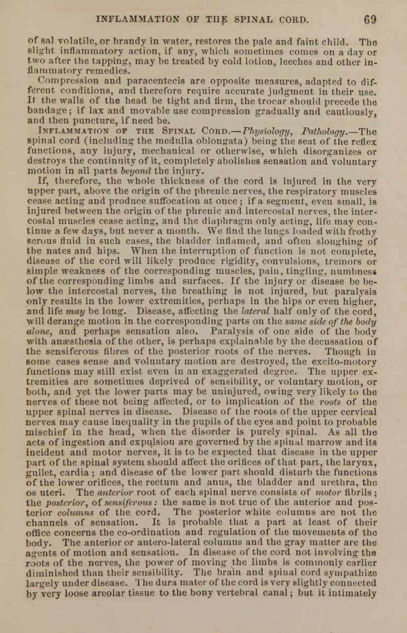 of sal volatile, or brandy in -water, restores the pale and faint child. The Blight inflammatory action, if any, which sometimes comes on a day or two after the tapping, may be treated by cold lotion, leeches and other in- flammatory remedies. Compression and paracentesis are opposite measures, adapted to dif- ferent conditions, and therefore require accurate judgment in their use. It the walls of the head be tight and firm, the trocar should precede the bandage; if lax and movable use compression gradually and cautiously, and then puncture, if need be. Inflammation of the Spinal Cord.— Physiology, Pathology.—The spinal cord (including the medulla oblongata) being the seat of the reflex functions, any injury, mechanical or otherwise, which disorganizes or destroys the continuity of it, completely abolishes sensation and voluntary motion in all parts beyond the injury. If, therefore, the whole thickness of the cord is injured in the very upper part, above the origin of the phrenic nerves, the respiratory muscles cease acting and produce suffocation at once ; if a segment, even small, is injured between the origin of the phrenic and intercostal nerves, the inter- costal muscles cease acting, and the diaphragm only acting, life may con- tinue a few days, but never a month. We find the lungs loaded with frothy serous fluid in such cases, the bladder inflamed, and often sloughing of the nates and hips. When the interruption of function is not complete, disease of the cord will likely produce rigidity, convulsions, tremors or simple weakness of the corresponding muscles, pain, tingling, numbness of the corresponding limbs and surfaces. If the injury or disease be be- low the intercostal nerves, the breathing is not injured, but paralysis only results in the lower extremities, perhaps in the hips or even higher, and life may be long. Disease, affecting the lateral half only of the cord, will derange motion in the corresponding parts on the same side of the body alone, and perhaps sensation also. Paralysis of one side of the body with anaesthesia of the other, is perhaps explainable by the decussation of the sensiferous fibres of the posterior roots of the nerves. Though in some cases sense and voluntary motion are destroyed, the excito-motory functions may still exist even in an exaggerated degree. The upper ex- tremities are sometimes deprived of sensibility, or voluntary motion, or both, and yet the lower parts may be uninjured, owing very likely to the nerves of these not being affected, or to implication of the roots of the upper spinal nerves in disease. Disease of the roots of the upper cervical nerves may cause inequality in the pupils of the eyes and point to probable mischief in the head, when the disorder is purely spinal. As all the acts of ingestion and expulsion are governed by the spiual marrow and its incident and motor nerves, it is to be expected that disease in the upper part of the spinal system should affect the orifices of that part, the larynx, gullet, cardia ; and disease of the lower part should disturb the functions of the lower orifices, the rectum and anus, the bladder and urethra, the os uteri. The anterior root of each spinal nerve consists of motor fibrils ; the posterior, of sensiferous: the same is not true of the anterior and pos- terior columns of the cord. The posterior white columns are not the channels of sensation. It is probable that a part at least of their office concerns the co-ordination and regulation of the movements of the body. The anterior or antero-lateral columns and the gray matter are the agents of motion and sensation. In disease of the cord not involving the roots of the nerves, the power of moving the limbs is commonly earlier diminished than their sensibility. The brain and spiual cord sympathize largely under disease. '1 he dura mater of the cord is very slightly connected by very loose areolar tissue to the bony vertebral canal; but it intimately