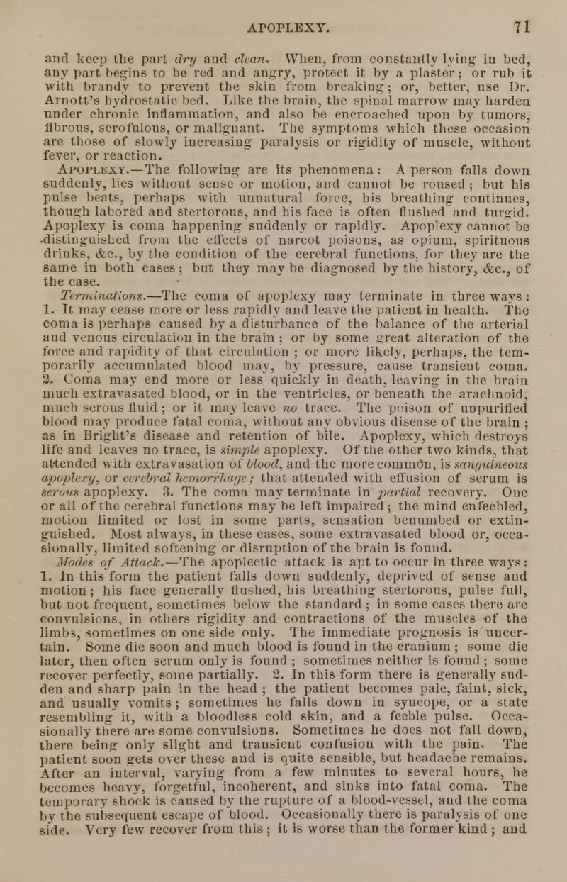 and keep the part dry and clean. When, from constantly lying in bed, any part begins to be red and angry, protect it by a plaster; or rub it with brandy to prevent the skin from breaking; or, better, use Dr. Amott's hydrostatic bed. Like the brain, the spinal marrow may harden under chronic inflammation, and also be encroached upon by tumors, fibrous, scrofulous, or malignant. The symptoms which these occasion are those of slowly increasing paralysis or rigidity of muscle, without fever, or reaction. Apoplexy.—The following are its phenomena: A person falls down suddenly, lies without sense or motion, and cannot be roused ; but his pulse beats, perhaps with unnatural force, his breathing continues, though labored and stertorous, and his face is often flushed and turgid. Apoplexy is coma happening suddenly or rapidly. Apoplexy cannot be ■distinguished from the effects of narcot poisons, as opium, spirituous drinks, &c., by the condition of the cerebral functions, for they are the same in both cases; but they maybe diagnosed by the history, &c.} of the case. Terruinations.—The coma of apoplexy may terminate in three ways: 1. It may cease more or less rapidly and leave the patient in health. The coma is perhaps caused b}r a disturbance of the balance of the arterial and venous circulation in the brain ; or by some great alteration of the force and rapidity of that circulation ; or more likely, perhaps, the tem- porarily accumulated blood may, by pressure, cause transient coma. 2. Coma may end more or less quickly in death, leaving in the brain much extravasated blood, or in the ventricles, or beneath the arachnoid, much serous fluid; or it may leave no trace. The poison of unpurified blood may produce fatal coma, without any obvious disease of the brain ; as in Bright's disease and retention of bile. Apoplexy, which destroys life and leaves no trace, is simple apoplexy. Of the other two kinds, that attended with extravasation of blood, and the more comm<5n, is saru/uineoiis apoplexy, ov cerebral hemorrhaeje; that attended with effusion of serum is terous apoplexy. 3. The coma may terminate in partial recovery. One or all of the cerebral functions may be left impaired ; the mind enfeebled, motion limited or lost in some parts, sensation benumbed or extin- guished. Most always, in these cases, some extravasated blood or, occa- sionally, limited softening or disruption of the brain is found. Modes of Attack.—The apoplectic attack is apt to occur in three ways: 1. In this form the patient falls down suddenly, deprived of sense and motion; his face generally flushed, his breathing stertorous, pulse full, but not frequent, sometimes below the standard ; in some cases there are convulsions, in others rigidity and contractions of the muscles of the limbs, sometimes on one side only. The immediate prognosis is uncer- tain. Some die soon and much blood is found in the cranium ; some die later, then often serum only is found ; sometimes neither is found; some recover perfectly, some partially. 2. In this form there is generally sud- den and sharp pain in the head ; the patient becomes pale, faint, sick, and usually vomits; sometimes he falls down in syncope, or a state resembling it, with a bloodless cold skin, aud a feeble pulse. Occa- sionally there are some convulsions. Sometimes he does not fall down, there being only slight and transient confusion with the pain. The patient soon gets over these and is quite sensible, but headache remains. After an interval, varying from a few minutes to several hours, he becomes heavy, forgetful, incoherent, and sinks into fatal coma. The temporary shock is caused by the rupture of a blood-vessel, and the coma by the subsequent escape of blood. Occasionally there is paralysis of one side. Very few recover from this ; it is worse than the former kind ; and