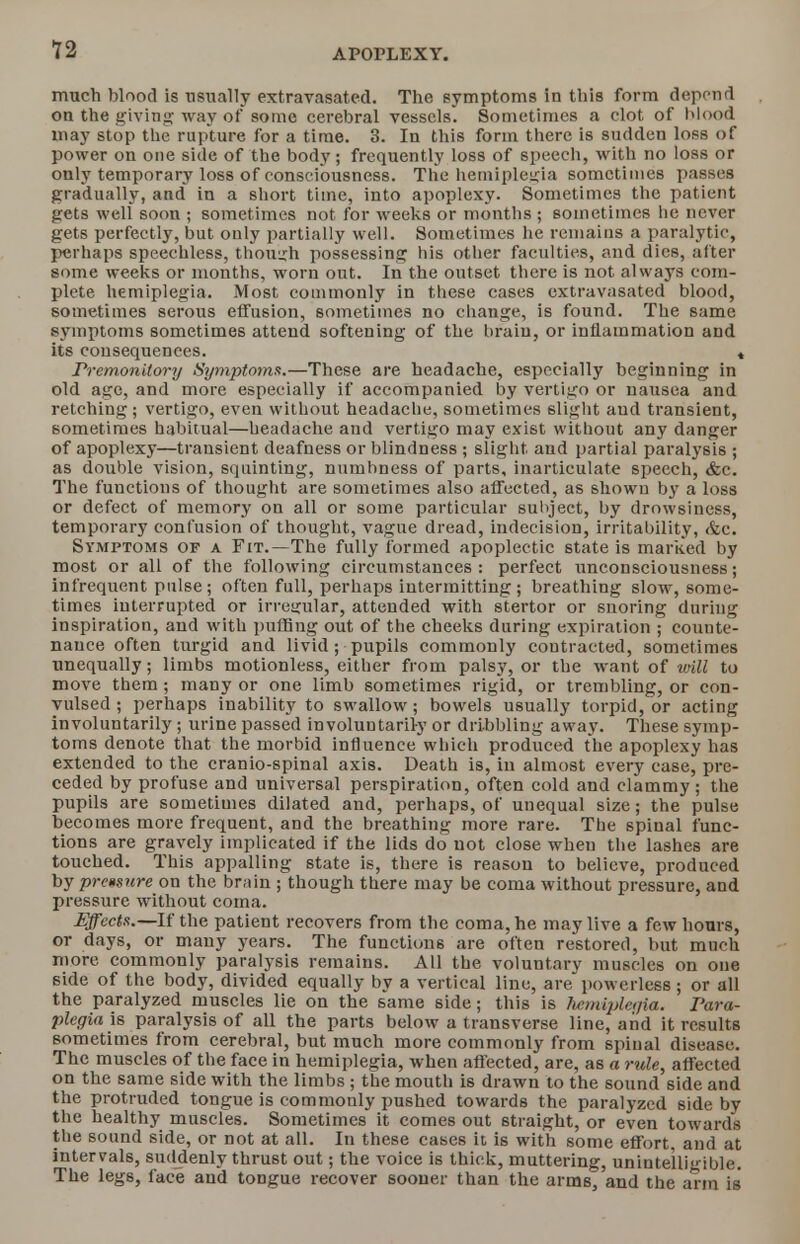 much blood is usually extravasatcd. The symptoms in this form depend on the giving way of some cerebral vessels. Sometimes a clot of blood may stop the rupture for a time. 3. In this form there is sudden loss of pow er on one side of the body; frequently loss of speech, with no loss or only temporary loss of consciousness. The hemiplegia sometimes passes gradually, and in a short time, into apoplexy- Sometimes the patient gets well soon ; sometimes not for weeks or months ; sometimes he never gets perfectly, but only partially well. Sometimes he remains a paralytic, perhaps speechless, though possessing his other faculties, and dies, alter some weeks or months, worn out. In the outset there is not always com- plete hemiplegia. Most commonly in these cases cxtravasated blood, sometimes serous effusion, sometimes no change, is found. The same symptoms sometimes attend softening of the brain, or inflammation and its consequences. « Premonitory Symptoms.—These are headache, especially beginning in old age, and more especially if accompanied by vertigo or nausea and retching; vertigo, even without headache, sometimes slight aud transient, sometimes habitual—headache and vertigo may exist without any danger of apoplexy—transient deafness or blindness ; slight and partial paralysis ; as double vision, squinting, numbness of parts, inarticulate speech, &c. The functions of thought are sometimes also affected, as shown by a loss or defect of memory on all or some particular subject, by drowsiness, temporary confusion of thought, vague dread, indecision, irritability, &c. Symptoms of a Fit.—The fully formed apoplectic state is marked by most or all of the following circumstances: perfect unconsciousness; infrequent pulse; often full, perhaps intermitting; breathing slow, some- times interrupted or irregular, attended with stertor or snoring during inspiration, and with puffing out of the cheeks during expiration ; counte- nance often turgid and livid ; pupils commonly contracted, sometimes unequally; limbs motionless, either from palsy, or the want of mil to move them; many or one limb sometimes rigid, or trembling, or con- vulsed ; perhaps inability to swallow; bowels usually torpid, or acting involuntarily ; urine passed involuntarily or dribbling away. These symp- toms denote that the morbid influence which produced the apoplexy has extended to the cranio-spinal axis. Death is, in almost every case, pre- ceded by profuse and universal perspiration, often cold and clammy; the pupils are sometimes dilated and, perhaps, of unequal size; the pulse becomes more frequent, and the breathing more rare. The spinal func- tions are gravely implicated if the lids do not close when the lashes are touched. This appalling state is, there is reason to believe, produced by prcusnre on the brain ; though there may be coma without pressure, and pressure without coma. Effects.—If the patient recovers from the coma, he may live a few hours, or days, or many years. The functions are often restored, but much more commonly paralysis remains. All the voluntary muscles on one side of the body, divided equally by a vertical line, are powerless; or all the paralyzed muscles lie on the same side; this is hemiplegia. Para- plegia is paralysis of all the parts below a transverse line, and it results sometimes from cerebral, but much more commonly from spinal disease. The muscles of the face in hemiplegia, when affected, are, as a rule, affected on the same side with the limbs ; the mouth is drawn to the sound side and the protruded tongue is commonly pushed towards the paralyzed side by the healthy muscles. Sometimes it comes out straight, or even towards the sound side, or not at all. In these cases it is with some effort and at intervals, suddenly thrust out; the voice is thick, muttering, unintelligible. The legs, face and tongue recover sooner than the arms, and the arm is