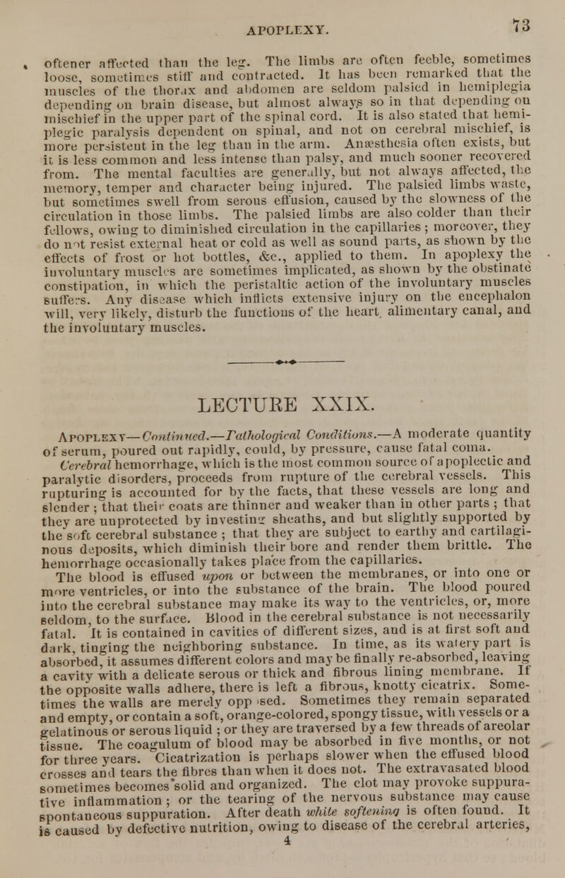 7o , oftencr affected than the leg. The limbs arc often feeble, sometimes loose, sometimes stiff and contracted. It has been remarked that the muscles of the thorax and abdomen are seldom palsied in hemiplegia depending ou brain disease, but almost ahvay.s so in that depending ou mischief in the upper part of the spinal cord. It is also stated that hemi- plegic paralysis dependent ou spinal, and not on cerebral mischief, is more persistent in the leg than in the arm. Anaesthesia often exists, but it is less common and less intense than palsy, and much sooner recovered from. The mental faculties are generally, but not always affected, the memory, temper and character being injured. The palsied limbs waste, but sometimes swell from serous effusion, caused by the slowness of the circulation in those limbs. The palsied limbs are also colder than their fellows, owing to diminished circulation in the capillaries ; moreover, they do n->t resist external heat or cold as well as sound parts, as shown by the effects of frost or hot bottles, &c, applied to them. In apoplexy the involuntary muscles are sometimes implicated, as shown by the obstinate constipation, in which the peristaltic action of the involuntary muscles suffers. Any disease which inflicts extensive injury on the eucephalon will, very likely, disturb the functions of the heart, alimentary canal, and the involuntary muscles. LECTURE XXIX. Apoplexv— C'onthi ncd.—radiological Conditions—h moderate quantity of serum, poured out rapidly, could, by pressure, cause fatal coma. Cerebral hemorrhage, which is the most common source of apoplectic and paralvtic disorders, proceeds from rupture of the cerebral vessels. This rupturing is accounted for by the facts, that these vessels are long and slender ; that their coats are thinner and weaker than in other parts ; that they are unprotected by investing sheaths, and but slightly supported by the'sofc cerebral substance ; that they are subject to earthy and cartilagi- nous deposits, which diminish their bore and render them brittle. The hemorrhage occasionally takes place from the capillaries. The blood is effused upon or between the membranes, or into one or more ventricles, or into the substance of the brain. The blood poured into the cerebral substance mav make its way to the ventricles, or, more seldom, to the surface. Blood in the cerebral substance is not necessarily fatal. It is contained in cavities of different sizes, aud is at first soft aud dark, tinging the neighboring substance. In time, as its watery part is absorbed, it assumes different colors and may be finally re-absorbed, leaving a cavity with a delicate serous or thick and fibrous lining membrane. If the opposite walls adhere, there is left a fibrous, knotty cicatrix. Some- times the walls are merely opp >sed. Sometimes they remain separated and empty, or contain a soft, orange-colored, spongy tissue, with vessels or a gelatinous or serous liquid ; or they are traversed by a tew threads of areolar tissue The coagulum of blood may be absorbed in five months, or not for three years. Cicatrization is perhaps slower when the effused blood crosses and tears the fibres than when it does not. The extravasated blood sometimes becomes'solid and organized. The clot may provoke suppura- tive inflammation; or the tearing of the nervous substance may cause spontaneous suppuration. After death while softeninq is often found. It is caused by defective nutrition, owing to disease of the cerebral arteries,