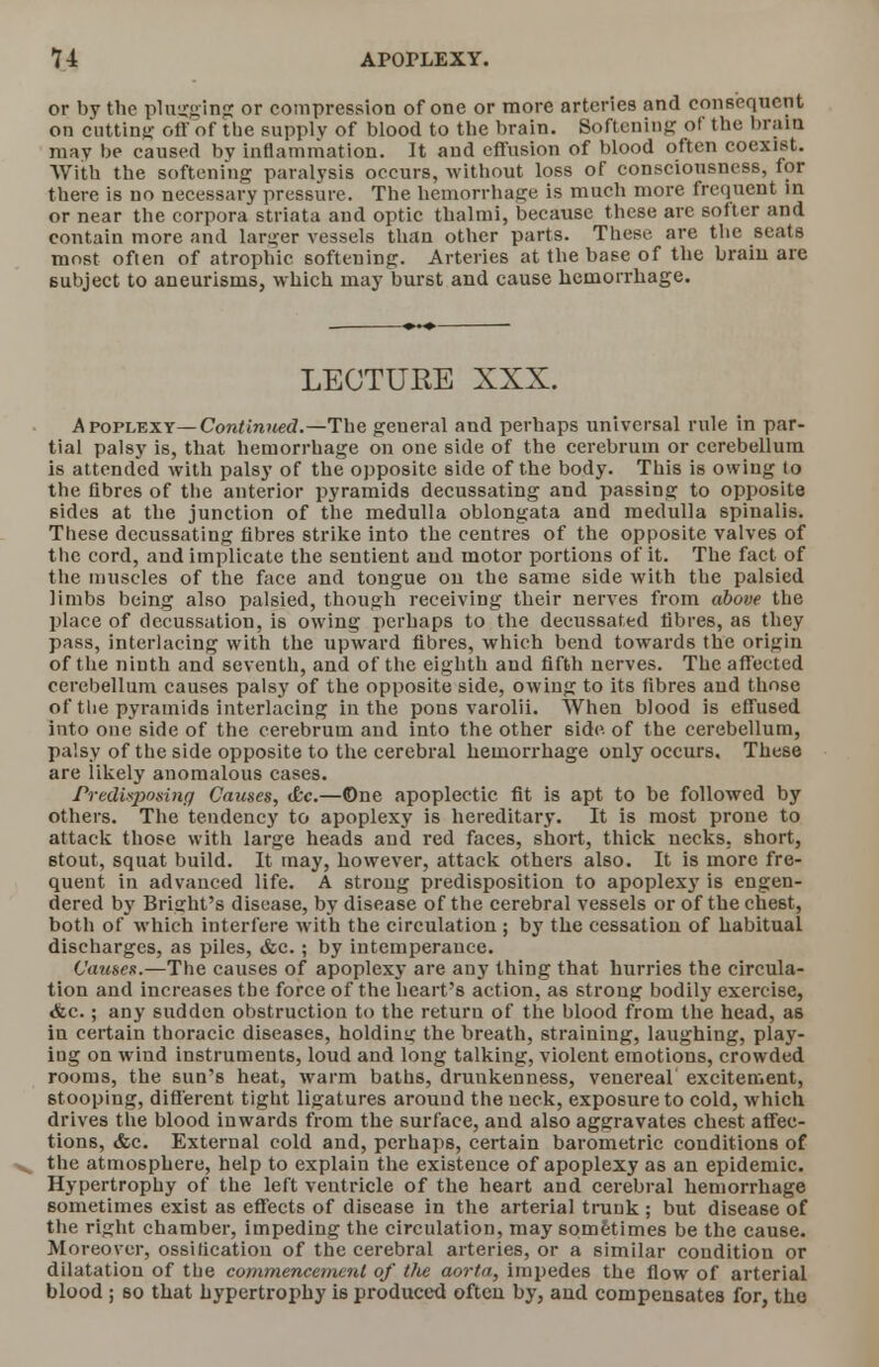 or by the plugging or compression of one or more arteries and consequent on cutting off of the supply of blood to the brain. Softening of the brain may be caused by inflammation. It and effusion of blood often coexist. With the softening paralysis occurs, without loss of consciousness, for there is no necessary pressure. The hemorrhage is much more frequent in or near the corpora striata and optic thalmi, because these are softer and contain more and larger vessels than other parts. These are the seats most often of atrophic softening. Arteries at the base of the brain are subject to aneurisms, which may burst and cause hemorrhage. LECTURE XXX. Apoplexy— Continued.—The general and perhaps universal rule in par- tial palsy is, that hemorrhage on one side of the cerebrum or cerebellum is attended with palsy of the opposite side of the body. This is owing to the fibres of the anterior pyramids decussating and passing to opposite sides at the junction of the medulla oblongata and medulla spinalis. These decussating fibres strike into the centres of the opposite valves of the cord, and implicate the sentient and motor portions of it. The fact of the muscles of the face and tongue on the same side with the palsied limbs being also palsied, though receiving their nerves from above the place of decussation, is owing perhaps to the decussated fibres, as they pass, interlacing with the upward fibres, which bend towards the origin of the ninth and seventh, and of the eighth and fifth nerves. The affected cerebellum causes palsy of the opposite side, owing to its fibres and those of the pyramids interlacing in the pons varolii. When blood is effused into one side of the cerebrum and into the other side of the cerebellum, palsy of the side opposite to the cerebral hemorrhage only occurs. These are likely anomalous cases. Predisposing Causes, &c.—©ne apoplectic fit is apt to be followed by others. The tendency to apoplexy is hereditary. It is most prone to attack those with large heads and red faces, short, thick necks, short, 6tout, squat build. It may, however, attack others also. It is more fre- quent in advanced life. A strong predisposition to apoplexy is engen- dered by Briffht's disease, by disease of the cerebral vessels or of the chest, both of which interfere with the circulation ; by the cessation of habitual discharges, as piles, &c.; by intemperance. Causes.—The causes of apoplexy are any thing that hurries the circula- tion and increases the force of the heart's action, as strong bodily exercise, &c.; any sudden obstruction to the return of the blood from the head, as in certain thoracic diseases, holding the breath, straining, laughing, play- ing on wind instruments, loud and long talking, violent emotions, crowded rooms, the sun's heat, warm baths, druukenness, venereal excitement, stooping, different tight ligatures around the neck, exposure to cold, which drives the blood inwards from the surface, and also aggravates chest affec- tions, &c. External cold and, perhaps, certain barometric conditions of the atmosphere, help to explain the existence of apoplexy as an epidemic. Hypertrophy of the left ventricle of the heart and cerebral hemorrhage sometimes exist as effects of disease in the arterial trunk ; but disease of the right chamber, impeding the circulation, may sometimes be the cause. Moreover, ossification of the cerebral arteries, or a similar condition or dilatation of the commencement of tfie aorta, impedes the flow of arterial blood ; so that hypertrophy is produced often by, and compensates for, tho