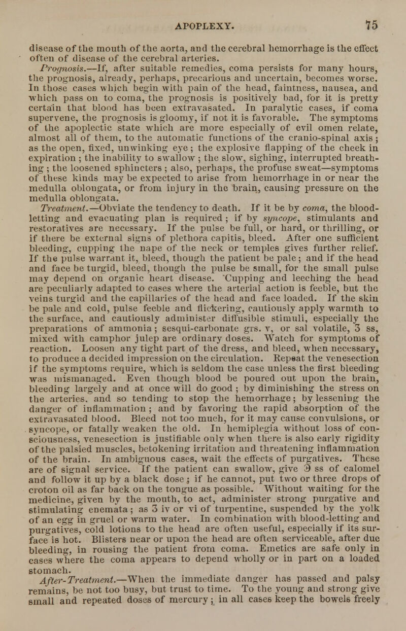 disease of the mouth of the aorta, and the cerebral hemorrhage is the effect often of disease of the cerebral arteries. Pronnosis.—If, after suitable remedies, coma persists for many hours, the prognosis, already, perhaps, precarious and uncertain, becomes worse. In those cases which begin with pain of the head, faintness, nausea, and which pass on to coma, the prognosis is positively bad, for it is pretty certain that blood has been extravasated. In paralytic cases, if coma supervene, the prognosis is gloomy, if not it is favorable. The symptoms of the apoplectic state which are more especially of evil omen relate, almost all of them, to the automatic functions of the cranio-spinal axis; as the open, fixed, unwinking eye; the explosive flapping of the cheek in expiration ; the inability to swallow ; the slow, sighing, interrupted breath- ing ; the loosened sphincters ; also, perhaps, the profuse sweat—symptoms of these kinds may be expected to arise from hemorrhage in or near the medulla oblongata, or from injury in the brain, causing pressure on the medulla oblongata. Treatment.—Obviate the tendency to death. If it be by coma, the blood- letting and evacuating plan is required ; if by syncope, stimulants and restoratives are necessary. If the pulse be full, or hard, or thrilling, or if there be external signs of plethora capitis, bleed. After one sufficient bleeding, cuppiug the nape of the neck or temples gives further relief. If the pulse warrant it, bleed, though the patieut be pale ; and if the head and face be turgid, bleed, though the pulse be small, for the small pulse may depend on organic heart disease. Cupping and leeching the head are peculiarly adapted to cases where the arterial action is feeble, but the veins turgid and the capillaries of the head and face loaded. If the skin be pale and cold, pulse feeble and flickering, cautiously apply warmth to the surface, and cautiously administer diffusible stimuli, especially the preparations of ammonia ; sesqui-carbonate grs. v, or sal volatile, 3 ss, mixed with camphor julep are ordinary doses. Watch for symptoms of reaction. Loosen any tight part of the dress, and bleed, when necessary, to produce a decided impression on the circulation. Repeat the venesection if the symptoms require, which is seldom the case unless the first bleeding was mismanaged. Even though blood be poured out upon the brain, bleeding largely and at once will do good ; by diminishing the stress on the arteries, and so tending to stop the hemorrhage; by lessening the danger of inflammation; and by favoring the rapid absorption of the extr.ivasated blood. Bleed not too much, for it may cause convulsions, or syncope, or fatally weaken the old. In hemiplegia without loss of con- sciousness, venesection is justifiable only when there is also early rigidity of the palsied muscles, betokening irritation and threatening inflammation of the brain. In ambiguous cases, wait the effects of purgatives. These are of signal service. If the patient can swallow, give 3 ss of calomel and follow it up by a black dose ; if he cannot, put two or three drops of croton oil as far back on the tongue as possible. Without waiting for the medicine, given by the mouth, to act, administer strong purgative and stimulating enemata; as 3 iv or vi of turpentine, suspended by the yolk of an egg in gruel or warm water. In combination with blood-letting and purgatives, cold lotions to the head are often useful, especially if its sur- face is hot. Blisters near or upon the head are often serviceable, after due bleeding, in rousing the patient from coma. Emetics are safe only in cases where the coma appears to depend wholly or in part on a loaded stomach. After-Treatment.—When the immediate danger has passed and palsy remains, be not too busy, but trust to time. To the young and strong give small and repeated doses of mercury; in all cases keep the bowels freely