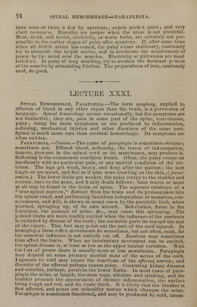 ?6 SPINAL HEMURRFFAGE—PARAPLEGIA. open once or twice a d ly by aperients; enjoin perfect quiet; and very short commons, Diuretics are proper when the urine is not plentiful. Meat, drink, and tonics, electricity, or warm baths, are certainly uot per- missible in the earlier stages of palsy after apoplexy. If, after some time when all febrile action has ceased, the palsy seems stationary, cautiously try to stimulate the torpid nerves, and to accelerate the acquirement of power by the mind over the muscles. Electricity or galvanism are most relied on. In palsy of long standing, try to awaken the dormant powers of the muscles by stimulating friction. The preparations of iron, cautiously used, do good. LECTURE XXXI. Spinal Hemorrhage, Paraplegia.—The term apoplexy, applied to effusion of blood in any other organ than the brain, is a perversion of language. Spinal hemorrhage occurs occasionally, but the symptoms are not distinctive; they are, pain in some part of the spine, convulsions, palsy; being the same symptoms as are produced by inflammation, Softening, mechanical injuries and other disorders of the same part. Spinal is much more rare than cerebral hemorrhage. Its symptoms are often sudden. Pakaplegia. — Causes.—The cause of paraplegia is sometimes obvious; sometimes not. Effused blood, softening, the traces of inflammation, tumors, pressure in the spinal cord or its membranes, may produce it. Softening is the commonest condition found. Often, the paisy creeps on insidiously with no particular pain, or any morbid condition of the ver- tebra'. The legs get weak, heavy, and drag after the patient; the toes tingle or are numb, and feel as if ants were crawling on the skin, (formi- cation.) The lower limbs get weaker, the palsy creeps to the bladder and rectum, the.) to the arms, and fi tally death follows; faint traces or none at all may be found in the brain or spine. The separate existence of a  true spinal marrow, distinct from the brain and its prolongation into the spinal canal, and performing functions independent of sensation, con- sciousness, and will, is shown in many cases by the paralytic limb, when pinched, springing up, of its own accord. Bed-clothes, flatus in the intestines, the passage of urine, &c, may cause this springing. The palsied limbs are more readily excited when the influence of the eerebrum is excluded by disease of the cord ; the excitable parts lie beyond the seat of the injury. This fact may point out the part of the cord'injured. In hemiplegia these reflex movements do sometimes, but not often, exist, for the sensorial influence is not entirely cut off. Emotions may sometimes thus affect the limbs. When no involuntary movement can be excited, the spinal disease is, at least as low as the upper lumbar vertebrae. With t le 1 >ss of power there is usually more or less anaesthesia. Paraplegia may depend on some primary morbid 6tate of the nerves of the cord. Kxposure to cold may injure the functions of the afferent, nerves; and disorder of the efferent perhaps causes palsy. Coexisting kidney diseases and enteritis, perhaps, paralyze the lower limbs. In most cases of para- plegia the urine, at length, becomes ropy, alkaline and stinking, and the bladder presents the appearances of chronic inflammation, the surface being rough and red, and its coats thick. It is likely that the bladder is first affected, and pours out unhealthy mucus which changes the urine. Paraplegia i6 sometimes functional, and may be produced by cold intern-