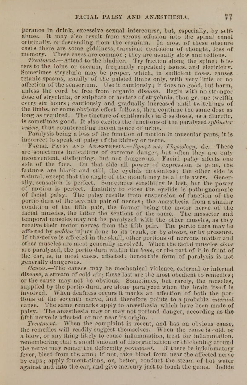 pernnce in drink, excessive sexual intercourse, but, especially, by self, abuse. It may also result from serous effusion into the spinal canal originally, or descending from the cranium. In most of these obscure casts there are some giddiness, transient confusion of thought, loss of memory. These cases are common ; they are usually slow and tedious. Treatment.—Attend to the bladder. Try friction along the spine; bis- ters to the loins or sacrum, frequently repeated; issues, an 1 electricity. Sometimes strychnia may be proper, which, iu sufficient doses, causes tetanic spasms, usually of the palsied limbs only, with very little or no affection of the sensorium. Use it cautiously; it does no good, but harm, unless the cord be free from organic disease. Begin with no stronger dose of strychnia, or sulphate or acetate of strychnia, than gr. one twelfth every six hours; cautiously and gradually increased until twitchings of the limbs, or some obvi< us effec t follows, then continue the same dose as long as required. The tincture of cantharid'es in 3 ss doses, as a diuretic, is sometimes good. It also excites the functions of the paralyzedsphiateter vesica, thus eonnteractmg incontinence of urine. Paralysis being a l'iss of the function of motion iu muscular parts, it is incorrect to speak of palsy < f the kidney or nerve. Facial Paibt and A n.kstm esi a.—Synipt- mg, Physiology, <tv.— These are sometimes indications of extreme danger, but often' they are only inconvenient, disfiguring, but not dansren us. Facial palsy affects one side of the face. On that side all power of expression is g« ne. the features are blank and still, the eyelids nu t ion less; the other side is natural, except that the angle of the mouth may be a 1 ttie awry. Gener- ally, sensation is perfect. Sometimes sensibility is lost, but the power of motion is perfect. Inability to close the eyelids is pathognomonic of f acial palsy. The palsy results from suspension of function of the portio dura of the sevmth pair of nerves ; the anaesthesia from a similar condition of the fifth pair, the former being the motor nerve of the facial muscles, the latter the sentient of the same. The masseter and temporal muscles may not be paralyzed with the other mus«les, as they receive their motor nerves from the fifth pair. The portio dura may be affected by sudden injury done to its trunk, or by disease, or by pressure. If the-nerve is affected in the skull, other portions of nervous matter and other muscles are most uencrally involved. When the facial muscles alone are paralyzed, the portio dura within the bone, or the part of it in front of the ear, is, in most cases, affected; hence this form of paralysis is nut generally dangerous. Cannes.—The causes may be mechanical violence, external or internal disease, a stream of cold air; these last are the most obedient to remedies; or the cause may not lie obvious. Sometimes, but rarely, the muscles, supplied by the portio dura, are alone paralyzed when the brain itself is involved. When deafness occurs it marks an affection of both the por- tions of the seventh nerve, and therefore points to a probable Internal cause. The same remarks apply to amesthesia which have been made of palsy. The amesthesia may or may not portend danger, according as the fifth nerve is affected or not near its origin. Treatment. - When the complaint is receut, and has an obvious cause, the remedies will readily suggest themselves. When the cause is < old, or a blow, or anything likely to cause inflammation, treat for inflammation, remembering that a small amount of disorganization or thickening around the nerve may render the deformity permanent. If there be inflammatory fever, bleed from the arm ; if not. take blood from near the affected nerve by cups; apply fomentations, or, better, conduct the steam of Lot water against aud into tl.e ear, and give mercury just to touch the gums. Iodide