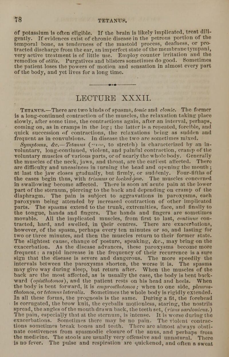 of potassium is often eligible. If the brain is likely implicated, treat dili- gently. If evidences exist of chronic disease in the petrous portion of tbe temporal bone, as tenderness of the mastoid process, deafness, or pro- tracted discharge from the ear, an imperfect state of the membrane tympani, very active treatment is of little use. Employ counter irritation and the remedies of otitis. Purgatives and blisters sometimes do good. Sometimes the patient loses the powers of motion and sensation in almost every part of the body, and yet lives for a long time. LECTURE XXXII. Tetanus.—There are two kinds of spasms, tonic and clonic. Tbe former is a long-continued contraction of the muscles, the relaxation taking place slowly, after some time, the contractions again, after an interval, perhaps, coming on, as in cramps in the leg ; the latter is a repeated, forcible, and quick succession of contractions, the relaxations being as sudden and frequent as in convulsions. In disease the two are sometimes mixed. Symptoms. &c.— Tetanus (-rixw, to stretch) is characterized by an in- voluntary, long-continued, violent, and painful contraction, cramp of the voluntary muscles of various parts, or of nearly the whole body. Generally the muscles of the neck, jaws, and throat, are the earliest affected. There are difficulty and uneasiness in turning the head and opening the mouth ; at last the jaw closes gradually, but firmly, or suddenly. Four-fifths of the cases begin thus, with trismus or loeked-jaw. The muscles concerned in swallowing become affected. There is soon an acute pain at the lower part of the sternum, piercing to the h ick and depending ou cram]) of the diaphragm. The pain is subject to aggravations in paroxysms, each paroxysm being attended by increased contraction of other implicated parts. The spasms extend to the trunk, extremities, face, and finally to the tongue, hands and fingers. The hands and fingers are sometimes movable. All the implicated muscles, from first to last, continue con- tracted, hard, and swelled, in their centres. There are exacerbations, however, of the spasm, perhaps every ten minutes or so, and lasting for two or three minutes, and then the muscles return to their former state. The slightest cause, change of posture, speakin<r, &c, may bring on the exacerbation. As the disease advances, these paroxysms become more frequent: a rapid increase in the frequency of their recurrence is a sure sign that the disease is severe and dangerous. The more speedily the intervals between the paroxysms shorten, the worse it is. The spasms may give way during sleep, but return after. When the muscles of the back are the most affected, as is usually the case, the body is bent back- ward (opisthotonos), and the patient rests on his head and heels. When the body is bent forward, it is emprosthotonos; when to one side, pleuros- thotonos, or tetanus lateralis. Sometimes the whole body is rigidly extended. In all these forms, the prognosis is the same. During a fit, the forehead is corrugated, the brow knit, the eyeballs motionless, staring, the nostrils spread, the angles of the mouth drawn back, the teetli set, (risns sardonicus.) The pain, especially that at the sternum, is intense. It is worse during the exacerbations. Sometimes there may be no pain. The violent contrac- tions sometimes break bones and teeth. There are almost always obsti- nate costiveness from spasmodic closure of the anus, and perhaps from the medicine. The stools are usually very offensive and unnatural. There is no fever. The pulse and respiration are quickened, and often a sweat