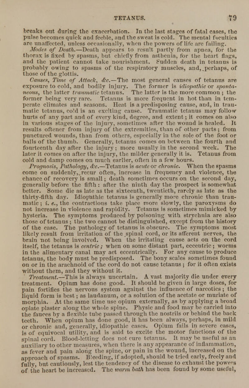 breaks out during the exacerbation. In the last stages of fatal cases, the pulse becomes quick and feeble, and the sweat is cold. The mental faculties are unaffected, unless occasionally, when flic powers of life are failing. Mules of Death.—Death appears to result partly from apnea, for the thorax is fixed by spasms, but chiefly from asthenia, for the heart flags, and the patient cannot take nourishment. Sudden death in tetanus is probably owing to spasms of the respiratory muscles, and, .perhaps, of those of the glottis. Causes, Time of Attack, &e.—The most general causes of tetanus are exposure to cold, and bodily injury. The former is idiopathic or sponta- neouB, the latter traumatic tetanus. The latter is the more common ; the former being very rare. Tetanus is more frequent in hot than in tem- perate climates and seasons. Heat is a predisposing cause, and, in trau- matic tetanus, co'd is an exciting cause. Traumatic tetanus may follow hurts of any part aud of every kind, degree, and extent; it comes on also in various stages of the injury, sometimes after the wound is healed. It results oftener from injury of the extremities, than of other parts; from punctured wounds, than from others, especially in the sole of the foot or balls of the thumb. Generally, tetanus conies on between the fourth and fourteenth day after the injury; more usually in the second week. The later it conies on after the injury, the milder generally it is. Tetanus from cold and damp comes on much earlier, often in a few hours. Prognosis, Pathology, &c.—Tetanus is acute or chronic. When the spasms come on suddenly, recur often, increase in frequency and violence, the chance of recovery is small; death sometimes occurs on the second day, generally before the fifth : after the ninth day the prospect is somewhat better. Some die as late as the sixteenth, tweutieth, rarely as late a6 the thirty-fifth day. Idiopathic tetanus is generally more chronic than trau- matic ; i. e., the contractions take place more slowly, the paroxysms do not increase in violence and rapidity. Tetanus is sometimes mimicked by hysteria. The symptoms produced by poisoning with strychnia are also those of tetanus ; the t wo cannot be distinguished, except from the history of the case. The pathology of tetanus is obscure. The symptoms most likely result from irritation of the spinal cord, or its afferent nerves, the brain not being involved. When the irritating cause acts ou tbe cord itself, the tetanus is centric ; when on some distant part, eccentric ; worms in the alimentary canal may act eccentrically. For any cause to produce tetanus, the body must be predisposed. The bony scales sometimes found on or in the arachnoid of the cord do not cause tetanus ; for it often exists without them, and they without it. Treatment.—This is always uncertain. Avast majority die under every treatment. Opium has done good. It should be given in large doses, for pain fortifies the nervous system against the influence of narcotics; the liquid form is best; as laudanum, or a solution of the acetate or muriate of morphia. At the same time use opium externally, as by applying a broad opiate plaster along the whole spine. Physic and food may be carried into the fauces by a flexible tube passed through the nostrils or behind the back teeth. When opium has done good, it has been always, perhaps, in mild or chronic aud, generally, idiopathic cases. Opium fails in severe cases, is of equivocal utility, and is said to excite the motor functions of the spinal cord. Blood-letting does not cure tetanus. It may be useful as an auxiliary to other measures, when there is any appearance of inflammation, as fever and pain along the spine, or pain in the wouud, increased on the approach of spasms. Bleeding, if adopted, should be tried early, freely and fully, but cautiously, lest the tendency of the disease to exhaust the powers of the heart be increased. The warm bath has been found by some useful,