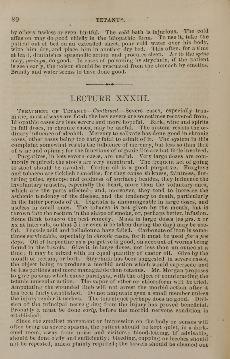 byo'hcrs useless or even hurtful. The cold bath is injurious. The eoM alius on may do good chiefly in the idiopathic form. To use it, take the pati iut out of bed on an extended sheet, pour cold water over his body, wipe him dry, and place him in another dry bed. This often, for a time at lea t, diminishes spasmodic action and procures sleep. Ice to the spine may, perhaps, do good. In cases of poisoning by strychnia, if the patient is ssei car y, the poison should be evacuated from the stomach by emetics. Brandy and water seems to have done good. LECTURE XXXIII. Treatment op Tbtattos— Continued.—Severe cases, especially trau- m itic, most always are fatal: the less severe are sometimes recovered from. Idiopathic cases are less severe and more hopeful. Bark, wine and spirits in full doses, in chronic cases, may be useful. The system resists the or- dinary inllueuce of alcohol. Mercury to salivate has done good in chronic ca^es, other cases being too early fatal to admit of it. The system in this complaint somewhat resists the influence of mercury, but less so than that of wine and opium ; for the functions of organic life are but little involved. Purgatives, in less severe cases, are useful. Very large doses are com- monly required: the stools are very unnatural. The frequent act of going to stool should be avoided. Croton oil is a good purgative. Foxglove and tobacco are ticklish remedies, for they cause sickness, faintness, flut- tering pulse, syncope and coldness of surface; besides, they influence the involuntary muscles, especially the heart, more than the voluntary ones, which are the parts affected; and, moreover, they tend to increase the asthenic tendency of the disease, and the tendency to death, particularly in the latter periods of it. Digitalis is unmanageable in large doses, and useless in small ones. The tobacco is not given by the month, but is thrown into the rectum in the shape of smoke, or, perhaps better, infusion. Some think tobacco the best remedy. Musk in large doses (as grs. x or xx at intervals, so that 3 i or even ii be taken during the day) may be use- ful. Frussicacid and belladonna have failed. Carbonate of iron is some- times serviceable, especially in chronic cases, for it must be used for a Jew days. Oil of turpentine as a purgative is good, on account of worms being found iu the bowels. Give it iu large doses, not less than an ounce at a time ; it may be mixed with an equal quantity of castor oil. Give by the mouth or rectum, or both. Strychnia has been suggested in severe cases, the object being to produce a morbid action which would supersede and be less perilous and more manageable than tetanus. Mr. Morgan proposes to give poisons which cause paralysis, with the object of counteracting the tetanic muscular action. The vapor of ether or chloroform will be tried. Amputating the wounded limb will not arrest the morbid action after it has beeii fairly established. Do not amputate even a small member unless the injury render it useless. The tourniquet perhaps does no good. Dh i- sionof the principal nerve going from the injury has proved beneficial. Probably it must be done early, before the morbid nervous condition is established. Since the smallest movement or impression on the body or senses will often bring on severe spasms, the patient should be kept quiet, in a dark- ened room, away from noise and visitors; blood-letting, if advisable, should be done e irly and sufficiently ; bleeding, cupping or leeches should not be repeated, unless plainly required; the bowels should be cleaned out