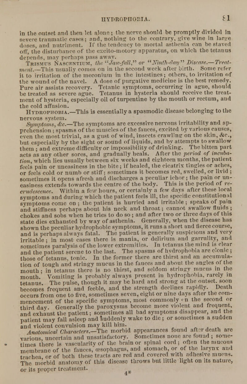 HYPRornoEiA. ei in the outset and then let alone j the nerve should be promptly divided in severe traumatic cases; and, nothing to the contrary, give wine in large doses, and nutriment. If the tendency to mortal asthenia can be staved off, the disturbance of the excito-motory apparatus, on which the tetanus depends, may perhaps pass away. Trismus Nasckntium. the Jaw-fall, or Ninth-day Discem.—Treat- ment.—This usually comes on in the second week after birth. Some refer it to irritation of the meconium in the intestines; others, to irritation of the wound of the navel. A dose of purgative medicine is the best remedy. Pure air assists recovery. Tetanic symptoms, occurring in ague, should be treated as severe ague. Tetanus in hysteria should receive the treat- ment of hysteria, especially oil of turpentine by the mouth or rectum, and the cold affusion. Hydrophobia.—This is essentially a spasmodic disease belonging to the nervous svstem. Symptoms, &c.—The symptoms are excessive nervous irritability and ap- prehension ; spasms of the muscles of the fauces, excited by various causes, even the most trivial, as a gust of wind, insects crawlins: on the skin, &c, but especially by the sight or sound of liquids, and by attempts to swallow them ; and extreme difficulty or impossibility of drinking. The bitten part acts as any other sores, and gradually heals. After the period of incuba- tion, which lies usually between six weeks and eighteen months, the patient feels pain or uneasiness in the bite; if healed, the cicatrix tingles or aches, or feels cold or numb or stiff: sometimes it becomes red, swelled, or livid ; sometimes it opens afresh and discharges a peculiar ichor; the pain or un- easiness extends towards the centre of the body. This is the. period of re- crudescence. Within a few hours, or certainly a few days after these local symptoms and during which the patient feels ill, the specific constitutional symptoms come on ;the patient is hurried and irritable ; speaks of pain and stiffness perhaps about his neck and throat; cannot swallow fluids ; chokes and sobs when he tries to do so ; and after two or three days of this state dies exhausted by way of asthenia. Generally, when the disease has shown the peculiar hydrophobic svmptoms, it runs a short and fierce course, and is perhaps always fatal. The patient is generally suspicious and very irritable; in most eases there is mania, or delirium and garrulity, and sometimes paralysis of the lower extremities. In tetanus the mind is clear and the patient serene to the last. The spasms of hydrophobia are clonic ; those of tetanus, tonic. In the former there are thirst and an accumula- tion of tough and stringv mucus in the fauces and about the angles ot the mouth; in tetanus there is no thirst, and seldom stringy mucus in the mouth. Vomiting is probably always present in hydrophobia, rarely in tetanus. The pulse, though it may be hard and strong at the outset, soon becomes frequent and feeble, and the strength declines rapidly. Death occurs from one to five, sometimes seven, eight or nine days after the com- mencement of the specific symptoms, most commonly < n the second or third day. Generally the paroxysms become more violent and frequent, and exhaust the patient; sometimes all bad symptoms disappear, and the patient may fall asleep and Suddenly wake to die ; or sometimes a sudden and violent convulsion may kill him. Anatomical Characters.—The morbid appearances found after death are various, uncertain and unsatisfactory. Sometimes none are found ; some- times there is vascularity of the brain or spinal cord; often the mucous membrane of the fauces, oesophagus, and stomach, or of the larynx and trachea or of both these tracts are red and covered with adhesive mucus. The morbid anatomy of this disease throws but little light on its nature, or its proper treatment.