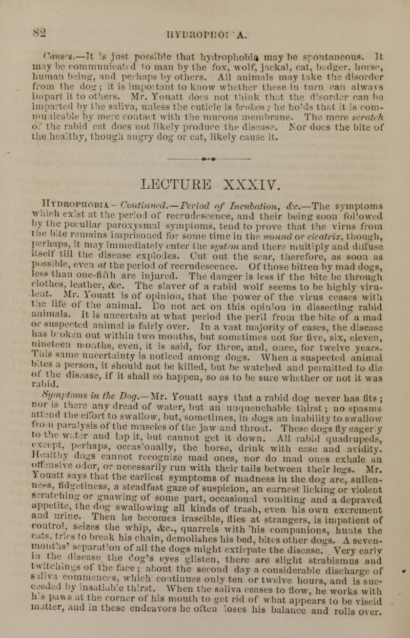'Ws.—It is just possible that hydrophobia may be spontaneous. Tt may be communicati d (o man by the fox, wolf, jackal, cat, badger, horse, human being, and perhaps by others. All animals may take the disorder from the do;;; it is important to know whether those in turn can always impart it to others. Mr. Yonatt dors not think that the disorder can be imparted by Die saliva, unless the cuticle is broken; he holds that it is com- municable liy mere contact with the mucons membrane. The mere scratch of the rabid cat docs not likely produce the disease. Kor does the bite of the healthy, though angry dog or cat, likely cause it. LECTURE XXXIV. T T y n ro p ii ob r a - Continued.—Teriod of Incubation, <fcc—The symptoms which exist at the period of recrudescence, and their being soon followed by the peculiar paroxysmal symptoms, tend to prove that the virus from the bite remains imprisoned for some time in the mound or cicatrix, though, perhaps, it may immediately enter the system and there multiply and diffuse itself till the disease explodes. Cut out the scar, therefore, as soon as possible, even at the period of recrudescence. Of those bitteu by mad dogs, less than one-tii'ih are injured. The danger is less if the bite be through clothes, leather, &c. The slaver of a rabid wolf seems to be highly viru- Jt?vr**' *°Uatt is of opinion, that the power of the virus ceases with tae life of the animal. Do not act on this opinion in dissecting rabid animals. It is uncertain at what period the peril from the bite of a mad or suspected animal is fairly over. In a vast majority of eases, the disease has broken out within two months, but sometimes not for five, six, eleven, nineteen months, even, it is said, for three, and, once, for twelve years, lhifl same uncertainty is noticed among dogs. When a suspected animal bites a person, it should not be killed, but be watched and peimitted to die of the disease, if it shall so happen, so as to be sure whether or not it was rabid. Symptoms in the Ddg.—mt. Yonatt says that a rabid dog never has fits ; nor is there any dread of water, but an unquenchable thirst; no spasms attend the effort to swallow, but, sometimes, in dogs an inability to swallow from paralysis of the muscles of the jaw and throat. These dogs fly eagerly to the water and lap it, but cannot get it down. All rabid quadrupeds, except, perhaps, occasionally, the horse, drink with ease and avidity. Ilea,thy dogs cannot recognize mad ones, uor do mad oues exhale au offensive odor, or necessarily run with their tails between their legs. Mr. 1 ouatt says that the earliest symptoms of madness in the dog are, sullen- ncs fidgetiness, a steadfast gaze of suspicion, an earnest licking or violent scratching or gnawing of some part, occasional vomiting and a depraved appetite, the dog swallowing all kinds of trash, even his own excrement ana urine. Then he becomes irascible, flies at strangers, is impatient of control, seizes the whip, <fcc., quarrels with 'his companions, hunts the eats, tries to break his chain, demolishes his bed, bites other dogs. A seveu- inontas separation of all the dogs might extirpate the disease. Very carl v ra the disease, the c'og's eyes glisten, there are alight strabismus and iwKctuaga of the face ; about the second day a considerable discharge of Saliva commences, which continues onlv ten or twelve hours, and is suc- ceeded by insatiable thirst. When the saliva ceases to How, he works with n s paws at the corner of his mouth to get rid of what appears to be viscid matter, and in these endeavors he often loses his balance and rolls over