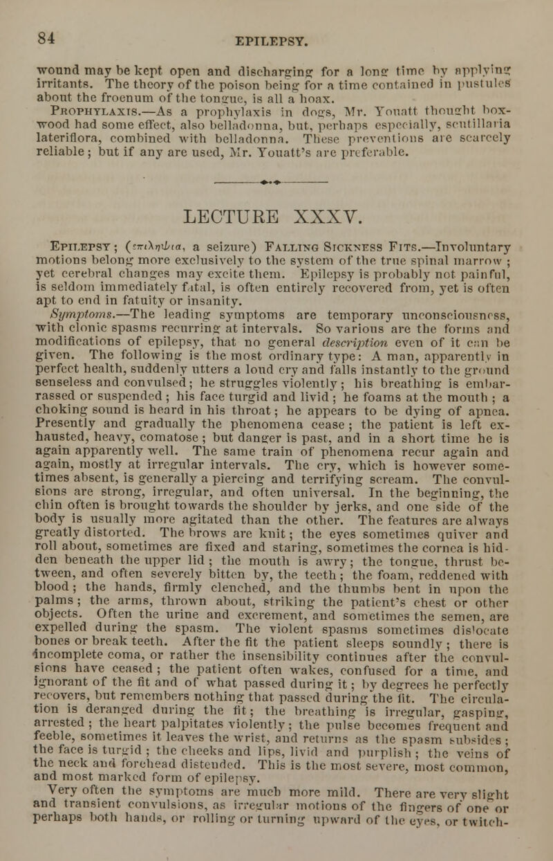 wound may be kept open and discharging for a lone time by applying irritants. The theory of the poison being for a time contained in pustules about the froenum of the ton-rue, is all a hoax. Prophylaxis.—As a prophylaxis in dogs, Mr. Tonatt thought box- wood had some effect, also belladonna, but, perhaps especially, scutillaria lateriflora, combined with belladonna. These preventions are scarcely reliable ; but if any are used, Mr. Touatt's are preferable. LECTURE XXXV. Epilepsy ; (t-nXrixhia, a seizure) Falling Sickness Fits.—Involuntary motions belong more exclusively to the system of the true spinal marrow ; yet cerebral changes may excite them. Epilepsy is probably not painful, is seldom immediately fatal, is often entirely recovered from, yet is often apt to end in fatuity or insanity. Symptoms.—The leading symptoms are temporary unconsciousness, with clonic spasms recurring at intervals. So various are the forms and modifications of epilepsy, that no general description even of it c;;n be given. The following is the most ordinary type: A man, apparently in perfect health, suddenly utters a loud cry and falls instantly to the ground senseless and convulsed; he struggles violently ; his breathing is embar- rassed or suspended ; his face turgid and livid ; he foams at the mouth ; a choking sound is heard in his throat; he appears to be dying of apnea. Presently and gradually the phenomena cease ; the patient is left ex- hausted, heavy, comatose; but dansrer is past, and in a short time he is again apparently well. The same train of phenomena recur again and again, mostly at irregular intervals. The cry, which is however some- times absent, is generally a piercing and terrifying scream. The convul- sions are strong, irregular, and often universal. In the beginning, the chin often is brought towards the shoulder by jerks, and one side of the body is usually more agitated than the other. The features are always greatly distorted. The brows are knit; the eyes sometimes quiver and roll about, sometimes are fixed and staring, sometimes the cornea is hid- den beneath the upper lid; the mouth is awry; the tongue, thrust be- tween, and often severely bitten by, the teeth; the foam, reddened with blood; the hands, firmly clenched, and the thumbs bent in upon the palms; the arms, thrown about, striking the patient's chest or other objects. Often the urine and excrement, and sometimes the semen, are expelled during the spasm. The violent spasms sometimes dislocate bones or break teeth. After the fit the patient sleeps soundly ; there is -incomplete coma, or rather the insensibility continues after the convul- sions have ceased ; the patient often wakes, confused for a time, and ignorant of the fit and of what passed during it; by degrees he perfectly recovers, but remembers nothing that passed during the lit. The circula- tion is deranged during the tit; the breathing is irregular, gasping, arrested ; the heart palpitates violently; the pulse becomes frequent and feeble, sometimes it leaves the wrist, and returns as the spasm t-ubsides; the face is turbid . the cheeks and lips, livid and purplish ; the veins of the neck and forehead distended. This is the most severe, most common, and most marked form of epilepsy. Very often the symptoms are much more mild. There are very slight and transient convulsions, as irregular motions of the fingers of one^or perhaps both hands, or rolling or turning upward of the eyes, or twitch-