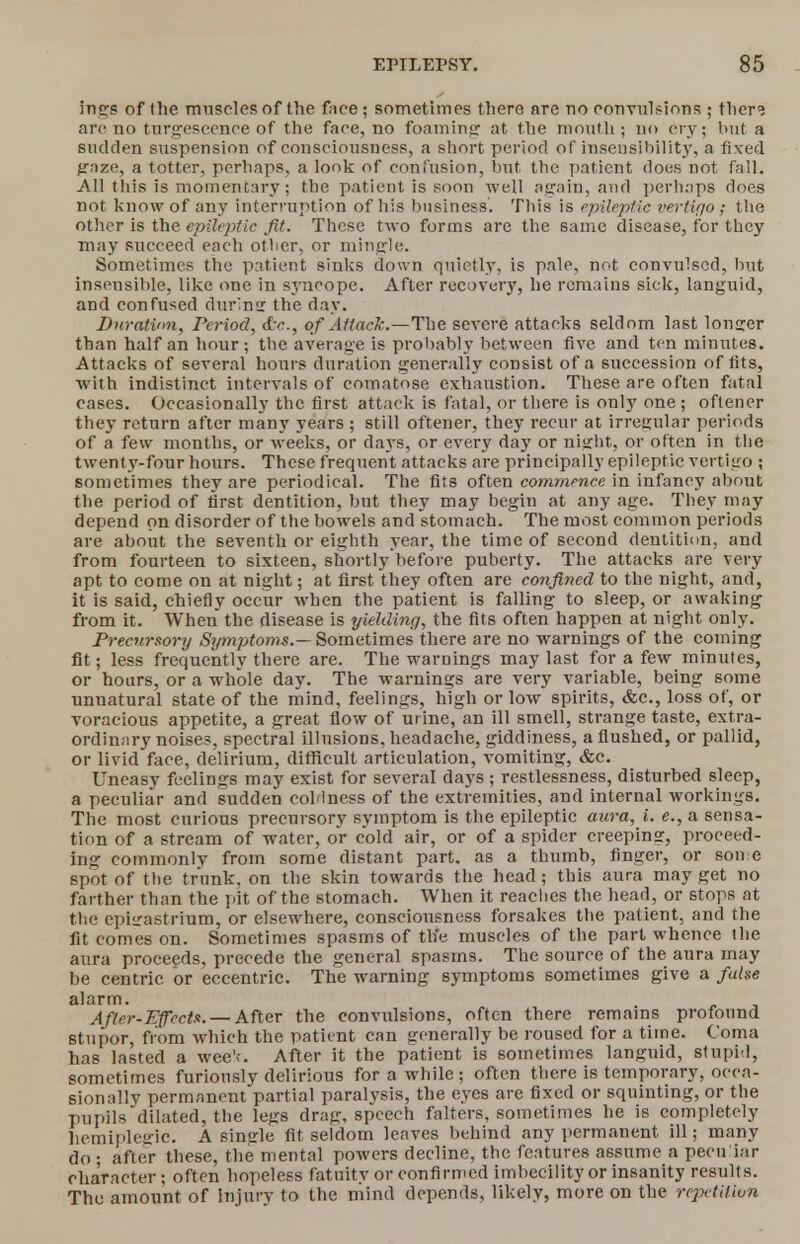 Ings of the muscles of the face; sometimes there are no convulsions ; ther<5 are no turgescence of the face, no foaming at the mouth; no cry; but a sudden suspension of consciousness, a short period of insensibility, a fixed gaze, a totter, perhaps, a look of confusion, but the patient does not fall. All this is momentary; the patient is soon well again, and perhaps does not know of any interruption of his business. This is epileptic vertigo; the other is the epileptic Jit. These two forms are the same disease, for they may succeed each other, or mingle. Sometimes the patient sinks down quietly, is pale, not convulsed, hut inseusible, like one in syncope. After recovery, he remains sick, languid, and confused during the day. Duration, Period, c£v., of Attack.—The severe attacks seldom last longer than half an hour; the average is probably between five and ten minutes. Attacks of several hours duration generally consist of a succession of fits, with indistinct intervals of comatose exhaustion. These are often fatal cases. Occasionally the first attack is fatal, or there is only one ; oftener they return after many years ; still oftener, they recur at irregular periods of a few months, or weeks, or days, or every day or night, or often in the twenty-four hours. These frequent attacks are principally epileptic vertigo ; sometimes they are periodical. The fits often commence in infancy about the period of first dentition, but they may begin at any age. They may depend on disorder of the bowels and stomach. The most common periods are about the seventh or eighth year, the time of second dentition, and from fourteen to sixteen, shortly before puberty. The attacks are very apt to come on at night; at first they often are confined to the night, and, it is said, chiefly occur when the patient is falling to sleep, or awaking from it. When the disease is yielding, the fits often happen at night only. Precursory Symptoms.— Sometimes there are no warnings of the coming fit; less frequently there are. The warnings may last for a few minutes, or hours, or a whole day. The warnings are very variable, being some unnatural state of the mind, feelings, high or low spirits, &c, loss of, or voracious appetite, a great flow of urine, an ill smell, strange taste, extra- ordinary noises, spectral illusions, headache, giddiness, a flushed, or pallid, or livid face, delirium, difficult articulation, vomiting, &c. Uneasy feelings may exist for several days ; restlessness, disturbed sleep, a peculiar and sudden coldness of the extremities, and internal workings. The most curious precursory symptom is the epileptic aura, i. e., a sensa- tion of a stream of water, or cold air, or of a spider creeping, proceed- ing commonly from some distant part, as a thumb, finger, or some spot of the trunk, on the skin towards the head; this aura may get no farther than the pit of the stomach. When it readies the head, or stops at the epigastrium, or elsewhere, consciousness forsakes the patient, and the fit comes on. Sometimes spasms of the muscles of the part whence the aura proceeds, precede the general spasms. The source of the aura may be centric or eccentric. The warning symptoms sometimes give a false alarm. Afler-Effecta. — After the convulsions, often there remains profound stupor, from which the patient can generally be roused for a time. Coma has lasted a wee'e After it the patient is sometimes languid, stupid, sometimes furiously delirious for a while; often there is temporary, occa- sionally permanent partial paralysis, the eyes are fixed or squinting, or the pupils dilated, the legs drag, speech falters, sometimes he is completely hemipleiric. A sintrle fit seldom leaves behind any permanent ill; many do ; after these, the mental powers decline, the features assume a peculiar character; often hopeless fatuity or confirmed imbecility or insanity results. The amount of injury to the niind depends, likely, more on the repetition