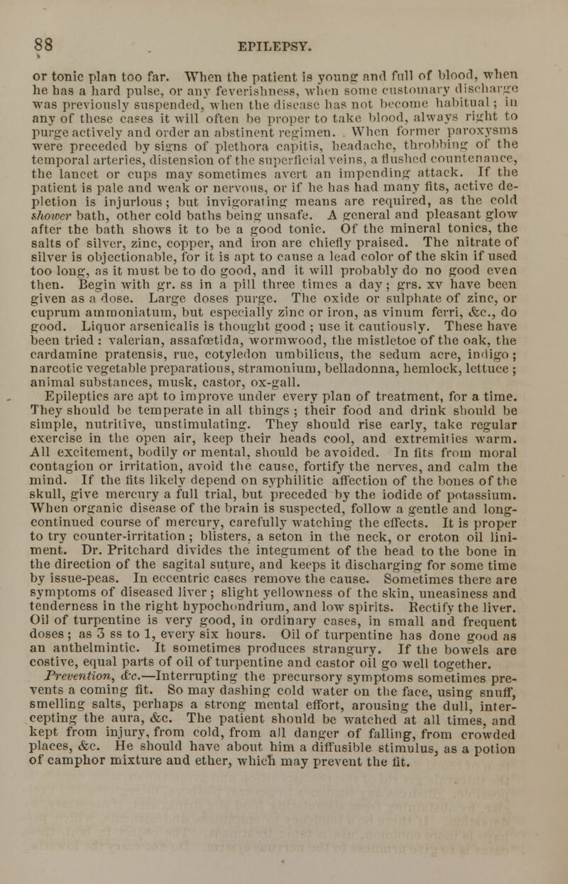 or tonic plan too far. When the patient is young and full of blood, when he has a hard pulse, or any feverishness, when some customary discharge was previously suspended, when the disease has not become habitual; in any of these cafes it will often be proper to take blood, always right to purge actively and order an abstinent regimen. . When former paroxysms were preceded by si»ns of plethora capitis, headache, throbbing of the temporal arteries, distension of the superficial veins, a Hushed countenance, the lancet or cups may sometimes avert an impending attack. If the patient is pale and weak or nervous, or if he has had many fits, active de- pletion is injurious; but invigorating means are required, as the cold shower bath, other cold baths being unsafe. A general and pleasant glow after the bath shows it to be a good tonic. Of the mineral tonics, the salts of silver, zinc, copper, and iron are chiefly praised. The nitrate of silver is objectionable, for it is apt to cause a lead color of the skin if used too loug, as it must be to do good, and it will probably do no good even then. Begin with gr. ss in a pill three times a day; grs. xv have been given as a dose. Large doses purge. The oxide or sulphate of zinc, or cuprum ammoniatum, but especially zinc or iron, as vinum ferri, &c, do good. Liquor arsenicalis is thought good ; use it cautiously. These have been tried : valerian, assafoetida, wormwood, the mistletoe of the oak, the cardamine pratensis, rue, cotyledon umbilicus, the sedutn acre, indigo; narcotic vegetable preparations, stramonium, belladonna, hemlock, lettuce ; animal substances, musk, castor, ox-gall. Epileptics are apt to improve under every plan of treatment, for a time. They should be temperate in all tilings ; their food and drink should be simple, nutritive, unstimulating. They should rise early, take regular exercise in the open air, keep their heads cool, and extremities warm. All excitement, bodily or mental, should be avoided. In fits from moral contagion or irritation, avoid the cause, fortify the nerves, and calm the mind. If the fits likely depend on syphilitic affection of the bones of the skull, give mercury a full trial, but preceded by the iodide of potassium. When organic disease of the brain is suspected, follow a gentle and long- continued course of mercury, carefully watchiug the effects. It is proper to try counter-irritation ; blisters, a seton in the neck, or croton oil lini- ment. Dr. Pritchard divides the integument of the head to the bone in the direction of the sagital suture, and keeps it discharging for some time by issue-peas. In eccentric cases remove the cause. Sometimes there are symptoms of diseased liver; slight yellowness of the skin, uneasiness and tenderness in the right hypochondrium, and low spirits. Rectify the liver. Oil of turpentine is very good, in ordinary cases, in small and frequent doses ; as 3 ss to 1, every six hours. Oil of turpentine has done good as an anthelmintic. It sometimes produces strangury. If the bowels are costive, equal parts of oil of turpentine and castor oil go well together. Prevention, <kc.—Interrupting the precursory symptoms sometimes pre- vents a coming fit. So may dashing cold water on the face, using snuff, smelling salts, perhaps a strong mental effort, arousing the dull, inter- cepting the aura, &c. The patient should be watched at all times, and kept from injury, from cold, from all danger of falling, from crowded places, &c. He should have about him a diffusible stimulus, as a potion of camphor mixture and ether, which may prevent the fit.