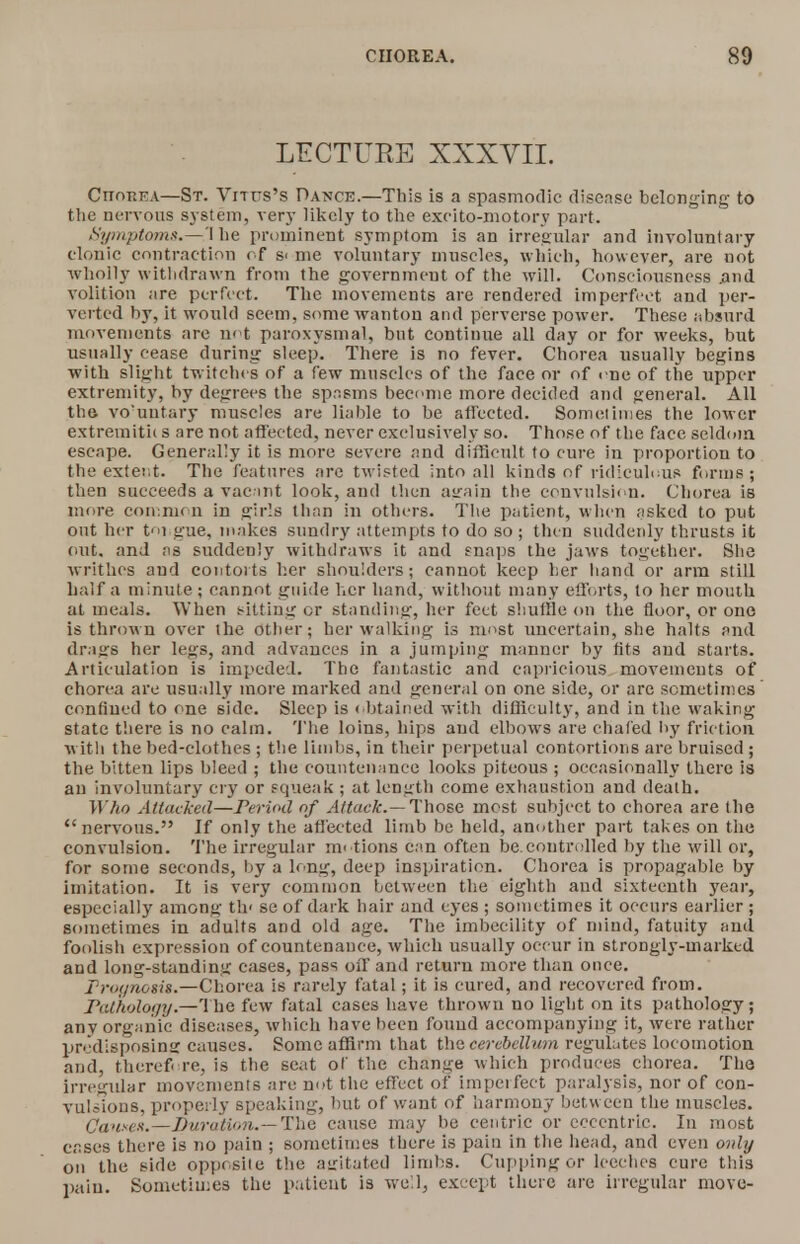 LECTUEE XXXVII. Chorea—St. Vitus's Dance.—This is a spasmodic disease belonging to the nervous system, very likely to the exeito-motory part. Symptoms.—1 be prominent symptom is an irregular and involuntary clonic contraction of s< me voluntary muscles, which, however, are not wholly withdrawn from the government of the will. Consciousness .and volition are perfect. The movements are rendered imperfect and per- verted by, it would seem, some wanton and perverse power. These absurd movements are not paroxysmal, but continue all day or for weeks, but usually cease during sleep. There is no fever. Chorea usually begins with slight twitches of a few muscles of the face or of me of the upper extremity, by degrees the spasms become more decided and general. All the vo'untary muscles are liable to be affected. Sometimes the lower extremitii s are not affected, never exclusively so. Those of the face seldom escape. Generally it is more severe and difficult to cure in proportion to the exter.t. The features are twisted into all kinds of ridiculous forms ; then succeeds a vacint look, and then atrain the convulsion. Chorea is more common in girls than in others. The patient, when asked to put out her ti gue, makes sundry attempts to do so ; then suddenly thrusts it out. and as suddenly withdraws it and snaps the jaws together. She writhes and contorts her shoulders; cannot keep her hand or arm still half a minute j cannot guide her hand, without many efforts, to her mouth at meals. When sitting or standing, Iter feet shuffle on the floor, or one is thrown over the other; her walking is most uncertain, she halts and drags her legs, and advances in a jumping manner by fits and starts. Articulation is impeded. The fantastic and capricious movements of chorea are usually more marked and general on one side, or are sometimes confined to one side. Sleep is obtained witli difficulty, and in the waking state there is no calm. The loins, hips and elbows are chafed by friction with the bed-clothes ; the limbs, in their perpetual contortions are bruised ; the bitten lips bleed ; the countenance looks piteous ; occasionally there is an involuntary cry or squeak ; at length come exhaustion and death. Who Attacked—Period of Attack.— Those most subject to chorea are the nervous. If only the affected limb be held, another part takes on the convulsion. The irregular motions can often be.controlled by the will or, for some seconds, by a long, deep inspiration. Chorea is propagable by imitation. It is very common between the eighth and sixteenth year, especially among th< se of dark hair and eyes ; sometimes it occurs earlier ; sometimes in adults and old age. The imbecility of mind, fatuity and foolish expression of countenauce, which usually occur in strongly-marked and long-standing cases, pass off and return more than once. Prognosis.—Chorea is rarely fatal; it is cured, and recovered from. Pathology.—The few fatal cases have thrown no light on its pathology; any organic diseases, which have been found accompanying it, were rather predisposing causes. Some affirm that the cerebellum regulates locomotion and, therefore, is the scat of the change which produces chorea. Tho Irregular movements are not the effect of imperfect paralysis, nor of con- vulsions, properly speaking, but of want of harmony between the muscles. Causes.— Duration.— The cause may be centric or eccentric. In most cases there is no pain ; sometimes there is pain in the head, and even only on the side opposite the agitated limbs. Cupping or leeches cure this pain. Sometimes the patient is well, except there are irregular move-