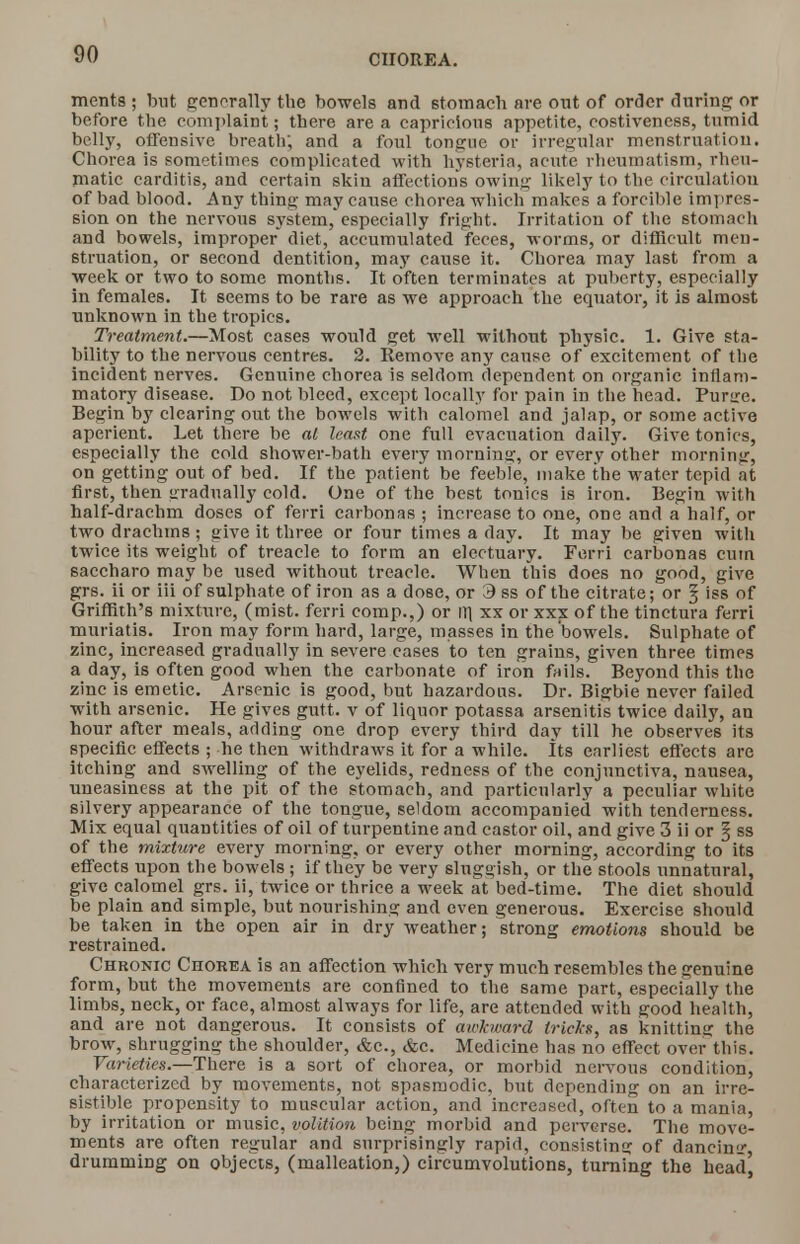 ments ; but generally the bowels and stomach are out of order during or before the complaint; there area capricious appetite, costivencss, tumid belly, offensive breath; and a foul tongue or irregular menstruation. Chorea is sometimes complicated with hysteria, acute rheumatism, rheu- matic carditis, and certain skin affections owing likely to the circulation of bad blood. Any thing may cause chorea which makes a forcible impres- sion on the nervous system, especially fright. Irritation of the stomach and bowels, improper diet, accumulated feces, worms, or difficult men- struation, or second dentition, may cause it. Chorea may last from a week or two to some months. It often terminates at puberty, especially in females. It seems to be rare as we approach the equator, it is almost unknown in the tropics. Treatment.—Most cases would get well without physic. 1. Give sta- bility to the nervous centres. 2. Remove any cause of excitement of the incident nerves. Genuine chorea is seldom dependent on organic inflam- matory disease. Do not bleed, except locally for pain in the head. Purire. Begin by clearing out the bowels with calomel and jalap, or some active aperient. Let there be al least one full evacuation daily. Give tonics, especially the cold shower-bath every morning, or every other morning, on getting out of bed. If the patient be feeble, make the water tepid at first, then gradually cold. One of the best tonics is iron. Begin with half-drachm doses of ferri caibonas ; increase to one, one and a half, or two drachms ; give it three or four times a day. It may be given with twice its weight of treacle to form an electuary. Ferri carbonas cum saccharo may be used without treacle. When this does no good, give grs. ii or iii of sulphate of iron as a dose, or 3 ss of the citrate; or § iss of Griffith's mixture, (mist, ferri comp.,) or IT] xx or xxx of the tinctura ferri muriatis. Iron may form hard, large, masses in the'bowels. Sulphate of zinc, increased gradually in severe cases to ten grains, given three times a day, is often good when the carbonate of iron fails. Beyond this the zinc is emetic. Arsenic is good, but hazardous. Dr. Bigbie never failed with arsenic. He gives gutt. v of liquor potassa arsenitis twice daily, an hour after meals, adding one drop every third day till he observes its specific effects ; he then withdraws it for a while. Its earliest effects are itching and swelling of the eyelids, redness of the conjunctiva, nausea, uneasiness at the pit of the stomach, and particularly a peculiar white silvery appearance of the tongue, seldom accompanied with tenderness. Mix equal quantities of oil of turpentine and castor oil, and give 3 ii or \ ss of the mixture every morning, or every other morning, according to its effects upon the bowels ; if they be very sluggish, or the stools unnatural, give calomel grs. ii, twice or thrice a week at bed-time. The diet should be plain and simple, but nourishing and even generous. Exercise should be taken in the open air in dry weather; strong emotions should be restrained. Chronic Chorea is an affection which very much resembles the genuine form, but the movements are confined to the same part, especially the limbs, neck, or face, almost always for life, are attended with good health, and are not dangerous. It consists of awkward tricks, as knitting the brow, shrugging the shoulder, &c., &c. Medicine lias no effect over this. Varieties.—There is a sort of chorea, or morbid nervous condition, characterized by movements, not spasmodic, but depending on an irre- sistible propensity to muscular action, and increased, often to a mania, by irritation or music, volition being morbid and perverse. The move- ments are often regular and surprisingly rapid, consisting of dancinsr drumming on objects, (malleation,) circumvolutions, turning the bead'