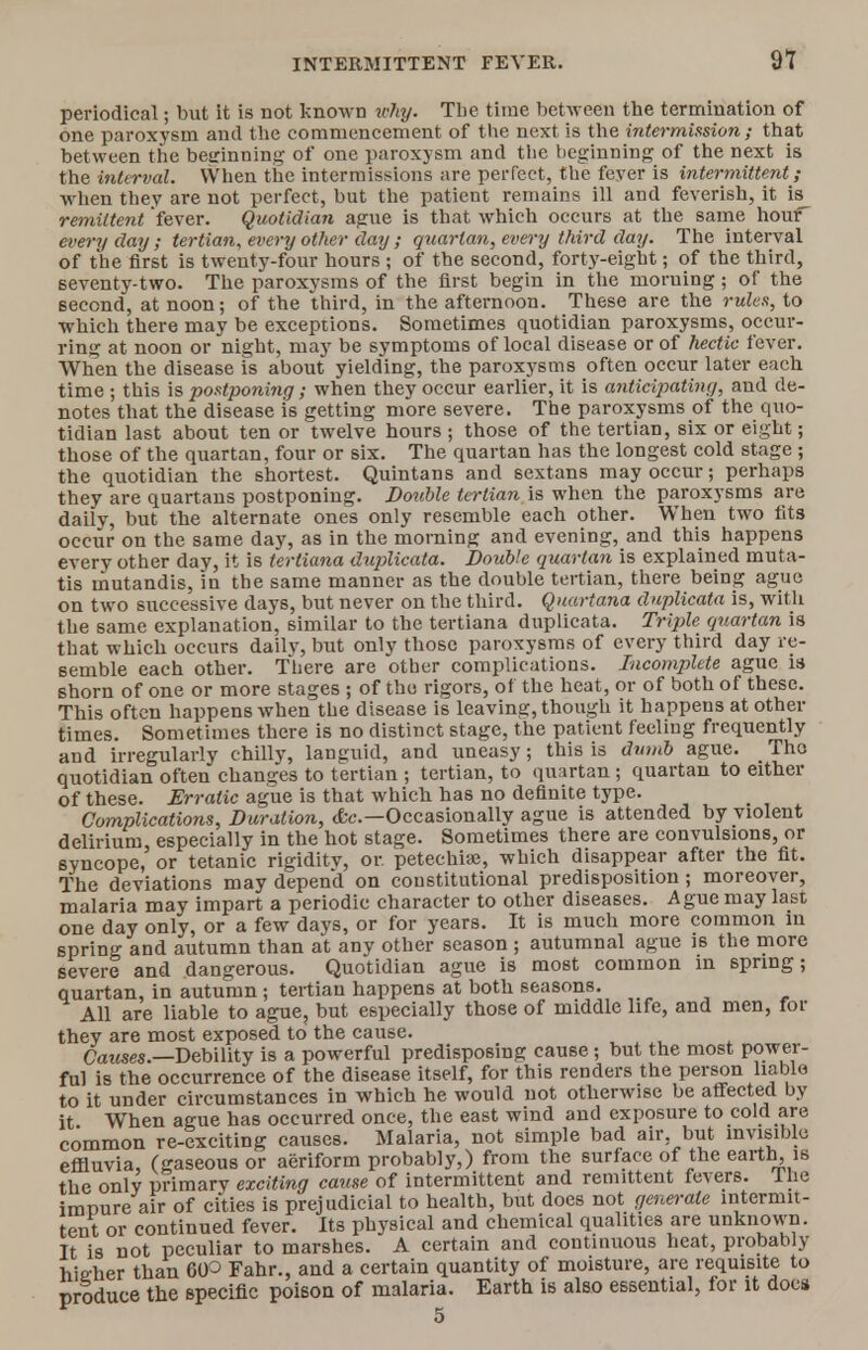 periodical; but it is not known why. The time between the termination of one paroxysm and the commencement of the next is the intermission; that between the beginning of one paroxysm and the beginning of the next is the interval. When the intermissions are perfect, the fever is intermittent; when they are not perfect, but the patient remains ill and feverish, it is remittent fever. Quotidian ague is that which occurs at the same hour every day ; tertian, every other day ; quartan, every third day. The interval of the first is twenty-four hours ; of the second, forty-eight; of the third, seventy-two. The paroxysms of the first begin in the moruing; of the second, at noon; of the third, in the afternoon. These are the rules, to which there may be exceptions. Sometimes quotidian paroxysms, occur- ring at noon or night, may be symptoms of local disease or of hectic fever. When the disease is about yielding, the paroxysms often occur later each time ; this is postponing; when they occur earlier, it is anticipating, and de- notes that the disease is getting more severe. The paroxysms of the quo- tidian last about ten or twelve hours ; those of the tertian, six or eight; those of the quartan, four or six. The quartan has the longest cold stage ; the quotidian the shortest. Quintans and sextans may occur; perhaps they are quartans postponing. Double tertian is when the paroxysms are daily, but the alternate ones only resemble each other. When two fits occur on the same day, as in the morning and evening, and this happens every other day, it is terliana duplicata. Double quartan is explained muta- tis mutandis, in the same manner as the double tertian, there being ague on two successive days, but never on the third. Quartana duplicata is, with the same explanation, similar to the tertiana duplicata. Triple qtiartan is that which occurs dailv, but only those paroxysms of every third day re- semble each other. There are other complications. Incomplete ague is shorn of one or more stages ; of tho rigors, of the heat, or of both of these. This often happens when the disease is leaving, though it happens at other times. Sometimes there is no distinct stage, the patient feeling frequently and irregularly chilly, languid, and uneasy; this is dumb ague. The quotidian often changes to tertian ; tertian, to quartan ; quartan to either of these. Erratic ague is that which has no definite type. Complications, Duration, &c—Occasionally ague is attended by violent delirium, especially in the hot stage. Sometimes there are convulsions, or syncope, or tetanic rigiditv, or petechia?, which disappear after the fit. The deviations may depend on constitutional predisposition; moreover, malaria may impart a periodic character to other diseases. Ague may last one day only, or a few days, or for years. It is much more common in spring and autumn than at any other season ; autumnal ague is the more severe and dangerous. Quotidian ague is most common in spring; quartan, in autumn ; tertian happens at both seasons. , All are liable to ague, but especially those of middle life, and men, for they are most exposed to the cause. Causes.—Debility is a powerful predisposing cause; but the most power- ful is the occurrence of the disease itself, for this renders the person liable to it under circumstances in which he would not otherwise be affected by it When ague has occurred once, the east wind and exposure to cold are common re-exciting causes. Malaria, not simple bad air but invisible effluvia, (gaseous or aeriform probably,) from the surface of the earth, is the only primary exciting cause of intermittent and remittent fevers. Ihe imnure air of cities is prejudicial to health, but does not generate intermit- tent or continued fever. Its physical and chemical qualities are unknown. It is not peculiar to marshes. A certain and continuous heat, probably hierher than 60° Fahr., and a certain quantity of moisture, are requisite to produce the specific poison of malaria. Earth is also essential, for it docs