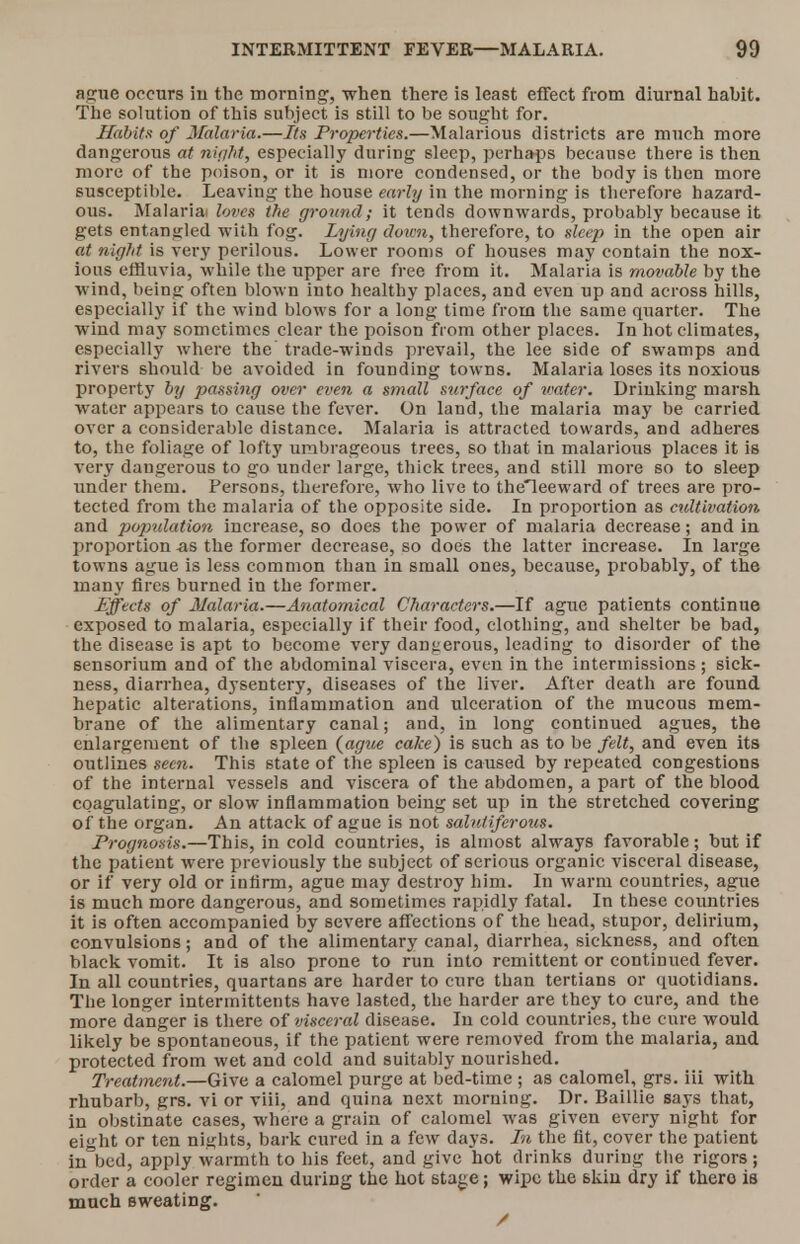 ague occurs in the morning, when there is least effect from diurnal habit. The solution of this subject is still to be sought for. Habits of Malaria.—Its Properties.—Malarious districts are much more dangerous at night, especially duriDg sleep, perhaps because there is then more of the poison, or it is more condensed, or the body is then more susceptible. Leaving the house early in the morning is therefore hazard- ous. Malariai loves the ground; it tends downwards, probably because it gets entangled with fog. Lying down, therefore, to sleep in the open air at night is very perilous. Lower rooms of houses may contain the nox- ious effluvia, while the upper are free from it. Malaria is movable by the wind, being often blown into healthy places, and even up and across hills, especially if the wind blows for a long time from the same quarter. The wind may sometimes clear the poison from other places. In hot climates, especially wrhere the trade-winds prevail, the lee side of swamps and rivers should be avoided in founding towns. Malaria loses its noxious property by passing over even a small surface of water. Drinking marsh water appears to cause the fever. On land, the malaria may be carried over a considerable distance. Malaria is attracted towards, and adheres to, the foliage of lofty umbrageous trees, so that in malarious places it is very dangerous to go under large, thick trees, and still more so to sleep under them. Persons, therefore, who live to theleeward of trees are pro- tected from the malaria of the opposite side. In proportion as cultivation, and population increase, so does the power of malaria decrease; and in proportion as the former decrease, so does the latter increase. In large towns ague is less common than in small ones, because, probably, of the many fires burned in the former. Effects of Malaria.—Anatomical Characters.—If ague patients continue exposed to malaria, especially if their food, clothing, and shelter be bad, the disease is apt to become very dangerous, leading to disorder of the sensorium and of the abdominal viscera, even in the intermissions; sick- ness, diarrhea, dysentery, diseases of the liver. After death are found hepatic alterations, inflammation and ulceration of the mucous mem- brane of the alimentary canal; and, in long continued agues, the enlargement of the spleen {ague cake) is such as to be felt, and even its outlines seen. This state of the spleen is caused by repeated congestions of the internal vessels and viscera of the abdomen, a part of the blood coagulating, or slow inflammation being set up in the stretched covering of the organ. An attack of ague is not salutiferous. Prognosis.—This, in cold countries, is almost always favorable; but if the patient were previously the subject of serious organic visceral disease, or if very old or infirm, ague may destroy him. In warm countries, ague is much more dangerous, and sometimes rapidly fatal. In these countries it is often accompanied by severe affections of the head, stupor, delirium, convulsions; and of the alimentary canal, diarrhea, sickness, and often black vomit. It is also prone to run into remittent or continued fever. In all countries, quartans are harder to cure than tertians or quotidians. The longer intermittents have lasted, the harder are they to cure, and the more danger is there of visceral disease. In cold countries, the cure would likely be spontaneous, if the patient were removed from the malaria, and protected from wet and cold and suitably nourished. Treatment.—Give a calomel purge at bed-time ; as calomel, grs. iii with rhubarb, grs. vi or viii, and quina next morning. Dr. Baillie says that, in obstinate cases, where a grain of calomel was given every night for eight or ten nights, bark cured in a few days. In the fit, cover the patient in bed, apply warmth to his feet, and give hot drinks during the rigors; order a cooler regimen during the hot stage; wipe the skin dry if thero is much sweating. /