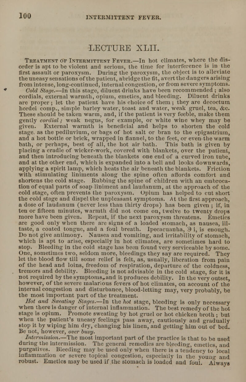 LECTURE XLII. Treatment oe Intermittent Fever.—In hot climates, where the dis- order is apt to be violent and serious, the time for interference is in the first assault or paroxysm. During the paroxysm, the object is to alleviate the uneasy sensations of the patient, abridge the fit, avert the dangerH arising from intense, long-continued, internal congestion, or from severe symptoms. Cold Stage.—In this stage, diluent drinks have been recommended ; also cordials, external warmth, opium, emetics, and bleeding. Diluent drinks are proper ; let the patient have his choice of them ; they are decoctum hordei comp., simple barley water, toast and water, weak gruel, tea, &c. These should be taken warm, and, if the patient is very feeble, make them gently cordial; weak negus, for example, or white wine whey may be giveu. External warmth is beneficial and helps to shorten the cold stage, as the pediluvium, or bags of hot salt or bran to the epigastrium, and a hot bottle or brick, wrapped in flannel, to the feet, or eventhe warm bath, or perhaps, best of all, the hot air bath. This bath is given by placing a cradle of wicker-work, covered with blankets, over the patient, and then introducing beneath the blankets one end of a curved iron tube, and at the other end, whicli is expanded into a bell and looks downwards, applying a spirit lamp, which heats the air beneath the blankets. Friction with stimulating liniments along the spine often affords comfort and shortens the cold stage. Rubbing the spine of children with an embroca- tion of equal parts of soap liniment and laudanum, at the approach of the cold stage, often prevents the paroxysm. Opium has helped to cut short the cold stage and dispel the unpleasant symptoms. At the first approach, a dose of laudanum (never less than thirty drops) has been given ; if, in ten or fifteen minutes, warmth did not come on, twelve to twenty drops more have been given. Repeat, if the next paroxysm threatens. Emetics are good only when there are signs of a loaded stomach, as nausea, ill- taste, a coated tongue, and a foul breath. Ipecacuanha, 3 i, is enough. Do not give antimony. Nausea and vomiting, and irritability of stomach, which is apt to arise, especially in hot climates, are sometimes hard to stop. Bleeding in the cold stage has been found very serviceable by some. One, sometimes two, seldom more, bleedings they say are required. They let the blood flow till some relief is felt, as, usually* liberation from pain of the head and loins, freedom of respiration, departure of the coldness, tremors and debility. Bleeding is not advisable in the cold stage, for it is not required by the symptoms,,and it produces debility. In the very outset, however, of the severe malarious fevers of hot climates, on account of the internal congestion and disturbance, blood-letting may, very probably, be the most important part of the treatment. Hot and Sweating Stages.—In the hot stage, bleeding is only necessary when there is danger of internal inflammation. The best remedy of the hot stage is opium. Promote sweating by hot gruel or hot chicken broth ; but when the patient's uneasy feelings pass away, cautiously and gradually stop it by wiping him dry, changing his linen, and getting him out of bed. Be not, however, over busy. Intermission.—The most important part of the practice is that to be used during the intermission. The general remedies are bleeding, emetics and purgatives. Bleeding may be used only when there is a tendency to local inflammation or severe topical congestion, especially in the youn- and robust. Emetics may be used if the stomach is loaded and foul. Always