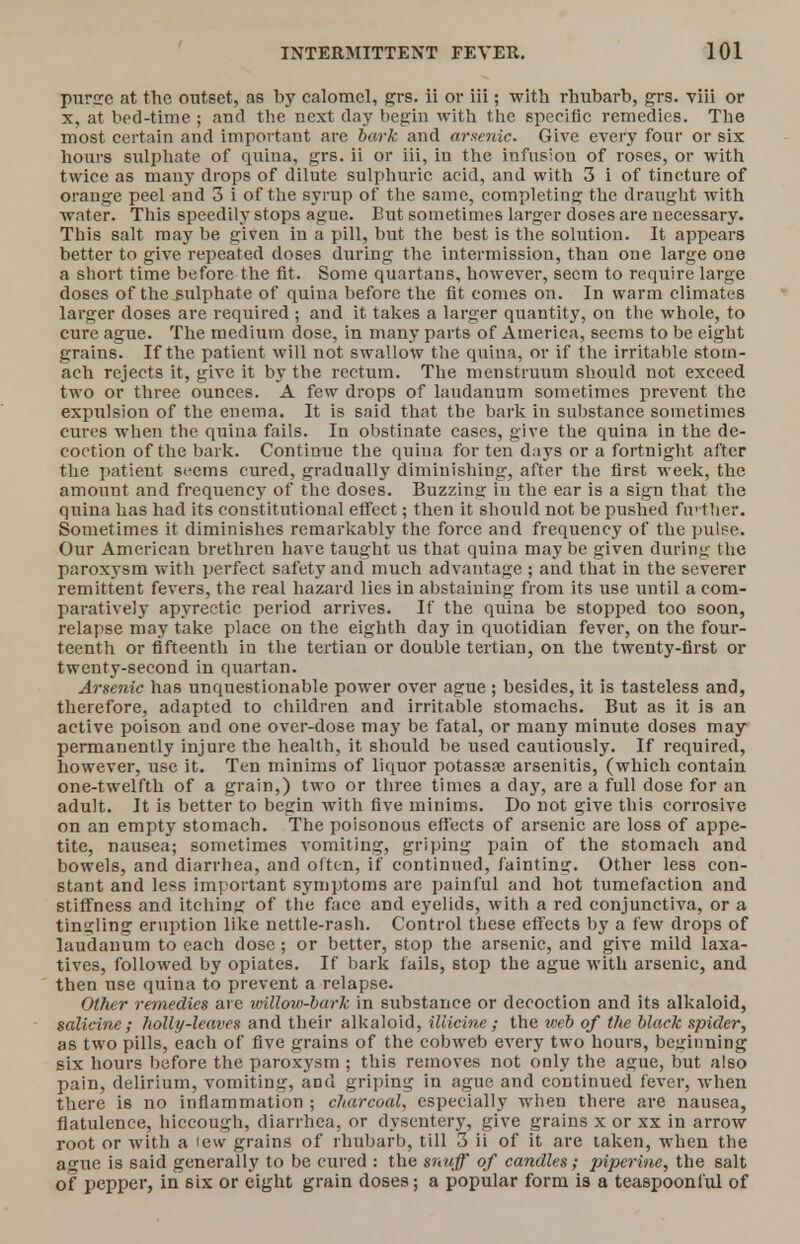 purge at the outset, as by calomel, grs. ii or Hi; with rhubarb, grs. viii or x, at bed-time ; and the next clay begin with the specific remedies. The most certain and important are bark and arsenic. Give every four or six hours sulphate of quina, grs. ii or iii, in the infusion of roses, or with twice as many drops of dilute sulphuric acid, and with 3 i of tincture of orange peel and 3 i of the syrup of the same, completing the draught with water. This speedily stops ague. But sometimes larger doses are necessary. This salt may be given in a pill, but the best is the solution. It appears better to give repeated doses during the intermission, than one large one a short time before the fit. Some quartans, however, seem to require large doses of the sulphate of quina before the fit comes on. In warm climates larger doses are required ; and it takes a larger quantity, on the whole, to cure ague. The medium dose, in many parts of America, seems to be eight grains. If the patient will not swallow the quina, or if the irritable stom- ach rejects it, give it by the rectum. The menstruum should not exceed two or three ounces. A few drops of laudanum sometimes prevent the expulsion of the enema. It is said that the bark in substance sometimes cures when the quina fails. In obstinate cases, give the quina in the de- coction of the bark. Continue the quina for ten days or a fortnight after the patient seems cured, gradually diminishing, after the first week, the amount and frequency of the doses. Buzzing in the ear is a sign that the quina has had its constitutional effect; then it should not be pushed further. Sometimes it diminishes remarkably the force and frequency of the pulse. Our American brethren have taught us that quina may be given during the paroxysm with perfect safety and much advantage ; and that in the severer remittent fevers, the real hazard lies in abstaining from its use until a com- paratively apyrectic period arrives. If the quina be stopped too soon, relapse may take place on the eighth day in quotidian fever, on the four- teenth or fifteenth in the tertian or double tertian, on the twenty-first or twenty-second in quartan. Arsenic has unquestionable power over ague ; besides, it is tasteless and, therefore, adapted to children and irritable stomachs. But as it is an active poison and one over-dose may be fatal, or many minute doses may permanently injure the health, it should be used cautiously. If required, however, use it. Ten minims of liquor potassse arsenitis, (which contain one-twelfth of a grain,) two or three times a day, are a full dose for an adult. It is better to begin with five minims. Do not give this corrosive on an empty stomach. The poisonous effects of arsenic are loss of appe- tite, nausea; sometimes vomiting, griping pain of the stomach and bowels, and diarrhea, and often, if continued, fainting. Other less con- stant and less important symptoms are painful and hot tumefaction and stiffness and itching of the face and eyelids, with a red conjunctiva, or a tingling eruption like nettle-rash. Control these effects by a few drops of laudanum to each dose ; or better, stop the arsenic, and give mild laxa- tives, followed by opiates. If bark fails, stop the ague with arsenic, and then use quina to prevent a relapse. Other remedies are willow-bark in substance or decoction and its alkaloid, salicine ; holly-leaves and their alkaloid, iliicine ; the web of the black spider, as two pills, each of five grains of the cobweb every two hours, beginning six hours before the paroxysm ; this removes not only the ague, but also pain, delirium, vomiting, and griping in ague and continued fever, when there is no inflammation ; charcoal, especially when there are nausea, flatulence, hiccough, diarrhea, or dysentery, give grains x or xx in arrow root or with a lew grains of rhubarb, till 3 it of it are taken, when the ague is said generally to be cured : the snuff of candles; piperine, the salt of pepper, in six or eight grain doses; a popular form is a teaspoonl'ul of