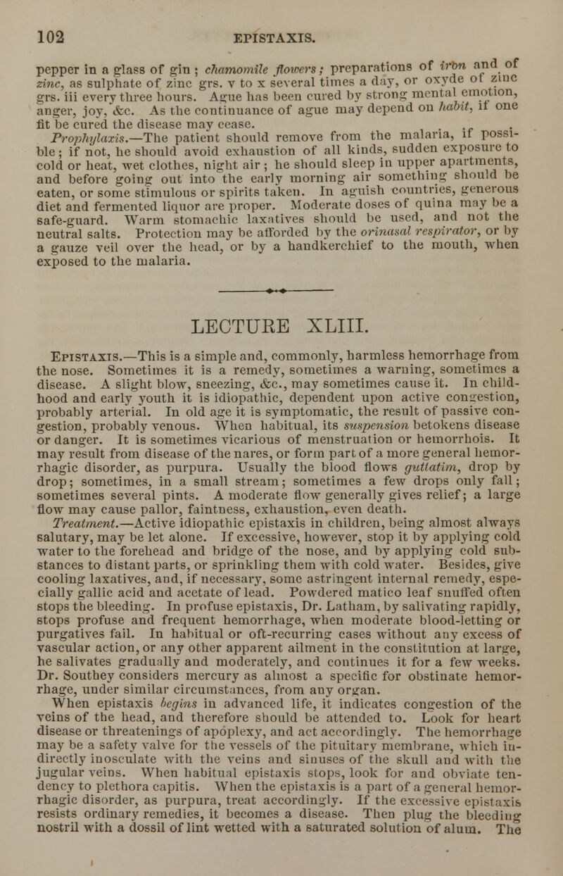 pepper in a class of gin ; chamomile flowers; preparations of irbn and of zinc, as sulphate of zinc grs. v to x several times a day, or oxyde ot zinc grs. iii every three hours. Ague has been cured by strong mental emotion, anger, joy, &c. As the continuance of ague may depend ou habit, it one lit be cured the disease may cease. Prophylaxis.—The patient should remove from the malaria, it possi- ble ; if not, he should avoid exhaustion of all kinds, sudden exposure to cold or heat, wet clothes, night air; he should sleep in upper apartments, and before going out into the early morning air something should be eaten, or some stimulous or spirits taken. In aguish countries, generous diet and fermented liquor are proper. Moderate doses of quina may be a 6afe-guard. Warm stomachic laxatives should be used, and not the neutral salts. Protection may be atTorded by the orinasal respirator, or by a gauze veil over the head, or by a handkerchief to the mouth, when exposed to the malaria. LECTURE XLIII. Epistaxis.—This is a simple and, commonly, harmless hemorrhage from the nose. Sometimes it is a remedy, sometimes a warning, sometimes a disease. A slight blow, sneezing, &c, may sometimes cause it. In child- hood and early youth it is idiopathic, dependent upon active conation, probably arterial. In old age it is symptomatic, the result of passive con- gestion, probably venous. When habitual, its suspension betokens disease or danger. It is sometimes vicarious of menstruation or hemorrhois. It may result from disease of the nares, or form part of a more general hemor- rhagic disorder, as purpura. Usually the blood flows guUatim, drop by drop; sometimes, in a small stream; sometimes a few drops only fall; sometimes several pints. A moderate flow generally gives relief; a large flow may cause pallor, faintness, exhaustion, even death. Treatment.—Active idiopathic epistaxis in children, being almost always salutary, may be let alone. If excessive, however, stop it by applying cold water to the forehead and bridge of the nose, and by applying cold sub- stances to distant parts, or sprinkling them with cold water. Besides, give cooling laxatives, and, if necessary, some astringent internal remedy, espe- cially gallic acid and acetate of lead. Powdered matico leaf snuffed often stops the bleeding. In profuse epistaxis, Dr. Latham, by salivating rapidly, stops profuse and frequent hemorrhage, when moderate blood-letting or purgatives fail. In habitual or oft-recurring cases without any excess of vascular action, or any other apparent ailment in the constitution at large, he salivates gradually and moderately, and continues it for a few weeks. Dr. Southey considers mercury as almost a specific for obstinate hemor- rhage, under similar circumstances, from any orjfan. When epistaxis hegins iu advanced life, it indicates congestion of the veins of the head, and therefore should be attended to. Look for heart disease or threatenings of apoplexy, and act accordingly. The hemorrhage may be a safety valve for the vessels of the pituitary membrane, which in- directly iuosculate with the veins and sinuses of the skull and with the jugular veins. When habitual epistaxis stops, look for and obviate ten- dency to plethora capitis. When the epistaxis is a part of a general hemor- rhagic disorder, as purpura, treat accordingly. If the excessive epistaxis resists ordinary remedies, it becomes a disease. Then plug the bleeding nostril with a dossil of lint wetted with a saturated solution of alum. The