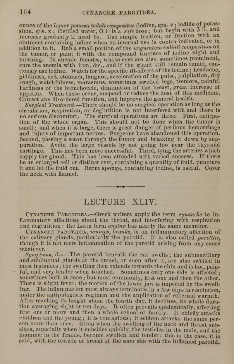 1C4 CYNANCIIE PAROTIDEA. ounce of the liquor potassii iodidi compositus (iodine, grs. v; iodide of potas- sium, grs. x ; distilled water, O i) is a safe dose ; but begin with 3 li, and increase gradually if need be. Use simple friction, or friction with an ointment containing iodine when its internal use is contra-indicated, or in addition to it. Hub a small portion of the ungutntum iodinii compoxitum on the tumor, or paint it with the compound tincture of iodine night and morning. In anemic females, whose eyes are also sometimes prominent, cure the anemia with iron, &c, and if the gland still remain tumid, cau- tiously use iodine. Watch for the specific ill-effects of the iodine ; headache, giddiness, sick stomach, languor, acceleration of the pulse, palpitation, dry cough, watchfulness, marasmus, sometimes swelled legs, tremors, painful hardness of the bronchocele, diminution of the breast, great increase of appetite. When these occur, suspend or reduce the dose of this medicine. Correct any disordered function, and improve the general health. Surgical Treatment.—There should be no surgical operation as long as the circulation, respiration, or deglutition is not interfered with and there is no serious discomfort. The surgical operations are three. First, extirpa- tion of the whole organ. This should not be done when the tumor is small; and when it is large, there is great danger of perilous hemorrhage and injury of important nerves. Surgeons have abandoned this operation. Second, passing a seton through the tumor and breaking it down by sup- puration. Avoid the large vessels by not going too near the thyreoid cartilage. This has been more successful. Third, tying the arteries which supply the gland. This has been attended with varied success. If there be an enlarged cell or distinct cyst, containing a quantity of fluid, puncture it and let the fluid out. Burnt sponge, containing iodine, is useful. Cover the neck with flannel. LECTUKE XLIV. Cynanche Pakotidea.—Greek writers apply the term cynanche to in- flammatory affections about the throat, and interfering with respiration and deglutition : the Latin term angina has nearly the same meaning. Cynanche pakotidea, mumps, cranks, is an inflammatory affection of the salivary glands, particularly the parotid. It is also called parotitis, though it is not mere inflammation of the parotid arising from any cause whatever. Symptom*, <tc.—The parotid beneath the ear swells; the submaxillary and sublingual glands at the outset, or soon after it, are also swelled in most instances ; the swelling then extends towards the chin and is hot, pain- ful, and very tender when touched. Sometimes only one side is affected ; sometimes both at once ; but most commonly, first one and then the other. There is slight fever; the motion of the lower jaw is impeded by the swell- ing. The inflammation most always terminates in a lew days in resolution, under the antiphlogistic regimen and the application of external warmth. After reaching its height about the fourth day, it declines, its whole dura- tion averaging eight or ten days. It often prevails epidemically, affecting first one or more and then a whole school or family. It chiefly attacks children and the young ; it is contagious; it seldom attacks the same per- son more than once. Often when the swelling of the neck and throat sub- sides, especially when it subsides quickly, the testicles in the male and the mammae in the female, become swollen and tender: this is the case it is said, with the testicle or breast of the same side with the inflamed parotid.