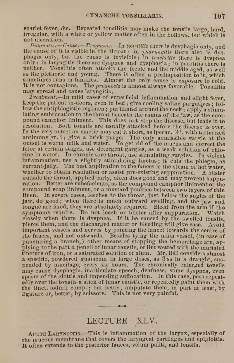 scarlet fever, &e. Kepeated tonsilitis may make the tonsils large, hard, irregular, with a white or yellow matter often in the hollows, but which is not ulceration. Diagnosis.— Cause.—Prognosis.—In tonsilitis there is dysphagia only, and the cause of it is visible in the throat ; in pharyngitis there also is dys- phagia only, but the cause is invisible; in tracheitis there is dyspnea only ; in laryngitis there are dyspnea and dysphagia ; in parotitis there is neither. Tonsilitis often attacks the feeble and the middle-aged, as well ps the plethoric and young. There is often a predisposition to it, which sometimes runs in families. Almost the only cause is exposure to cold. It is not contagious. The prognosis is almost always favorable. Tonsilitis may spread and cause laryngitis. Treatment.—In mild cases of superficial inflammation and slight fever, keep the patient in-doors, even in bed ; give cooling saline purgatives ; fol- low the antiphlogistic regimen ; put flannel around the neck; apply a stimu- lating embrocation to the throat beneath the ramus of the jaw, as the com- pound camphor liniment. This does not stop the disease, but leads it to resolution. Both tonsils are usually attacked before the disease is over. In the very outset an emetic may cut it short, as ipecac. 3 i, with tartarized antimony gr. i; give a brisk purge. The only admissible gargle at the outset is warm milk and water. To get rid of the mucus and correct the fetor at certain stages, use detergent gargles, as a weak solution of chlo- rine in water. In chronic sore throat, use stimulating gargles. In violent inflammation, use a slightly stimulating linctus; it cuts the phlegm, as currant-jelly. The best application to the fauces is the steam of hot water, whether to obtain resolution or assist pre-existing suppuration. A blister outside the throat, applied early, often does good and may prevent suppu- ration. Better are rubefacients, as the compound camphor liniment or the compound soap liniment, or a mustard poultice between two layers of thin linen. In severe cases, leeches to the throat, just below the angles of the jaw, do good; when there is much outward swelling, and the jaw and tongue are fixed, they are absolutely required. Bleed from the arm if the symptoms require. Do not leech or blister after suppuration. Watch closely when there is dyspnea. If it be caused by the swelled tonsils, pierce them, and the discharged matter or bleeding will give ease. Avoid important vessels and nerves by pointing the lancet towards the centre of the fauces, and not outwards. Besides tying the main vessel, (in case of puncturing a branch,) other means of stopping the hemorrhage are, ap- plying to the part a pencil of lunar caustic, or lint wetted with the muriated tincture of iron, or a saturated solution of alum. Mr. Bell considers almost a specific, powdered guaiacum in large doses, as 3 ss in a draught, sus- pended by mucilage, every six hours. The chronically enlarged tonsils may cause dysphagia, inarticulate speech, deafness, some dyspnea, even spasm of the glottis and impending suffocation. In this case, pass repeat- edly over the tonsils a stick of lunar caustic, or repeatedly paint them with the tinct. iodinii comp.; but better, amputate them, in part at least, by ligature or, better, by scissors. This is not very painful. LECTURE XLV. Acute Laryngitis.—This is inflammation of the larynx, especially of the mucous membrane that covers the laryngeal cartilages and epiglottis. It often extends to the posterior fauces, velum paliti, and tonsils.