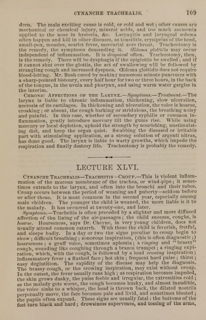 dren. The main exciting cause is cold, or cold and wet.; otlier causes ara mechanical or chemical injury, mineral acids, and too much ammonia applied to the nose in hysteria, &c. Laryngitis and laryngeal oedema often happen and kill in other diseases, as tonsilitis. erysipelas of the head, small-pox, measles, scarlet fever, mercurial sore throat. Tracheotomy is the remedy, the symptoms demanding it. (Edema glottidis may occur independent of inflammation. It is dropsical often. Tracheotomy, then, is the remedy. There will be dysphagia if the epiglottis be swelled ; and if it cannot shut over the glottis, the act of swallowing will be followed by strangling cough and increased dyspnea. (Edema glottidis does not require blood-letting. Mr. Bush cured by making: numerous minute punctures with a sharp-pointed bistoury, every half hour for two or three hours, in the back of the tomrue, in the uvula and pharynx, and using warm water gargles in the interim. Chkonic Affections of the Larynx.—Symptoms.— Treatment.—The larynx is liable to chronic inflammation, thickening, slow ulceration, necrosis of its cartilages. In thickening and ulceration, the voice is hoarse, croaking; or absent, the cough barking or stridulous, the breathing noisy and painful. In this case, whether of secondary syphilis or common in- flammation, gently introduce mercury till the gums rise. While using mercury or local depletion, uphold the strength by nourishing, unstimulat- ing diet, and keep the organ quiet. Swabbing the diseased or irritable part with stimulating application, as a strong solution of argenti nitras, has done good. The larynx is liable to warty growths, which impede the respiration and finally destroy life. Tracheotomy is probably the remedy. LECTUEE XLVI. Ctnanche Trachealis—Tracheitis—Croup.—This is violent inflam- mation of the mucous membrane of the trachea, or wind-pipe; it some- times extends to the larynx, and often into the bronchi and their tubes. Croup occurs between the period of weaning and puberty—seldom before or after these. It is most common in the second year, especially among male children. The younger the child is weaned, the more liable is it to the malady. It has occurred at twenty-one, and later. Symptoms.—Tracheitis is often preceded by a slighter and more diffused affection of the. lining of the air-passages; the child sneezes, coughs, is hoarse. Hoarseness, says Dr. Cheyne, in very young children, does not usually attend common catarrh. With these the child is feverish, fretful, and sleeps badly. In a day or two the signs peculiar to croup begin to show ; difficult breathing ; sonorous inspiration, (this is often diagnostic ;) hoarseness; a gruff voice, sometimes aphonia; & ringing and brassy^' cough, sounding like coughing through a brazen trumpet; a ringing expi- ration, which, with the cough, is followed by a loud crowing inspiration ; inflammatory fever ; a flushed face ; hot skin ; frequent hard pulse ; thirst; easy deglutition. The rapidity of the disease may help the diagnosis. The brassv cough, or the crowing inspiration, may exist without croup. In the outset, the fever usually runs high ; as respiration becomes impeded, the skin grows dusky, the pulse feeble and irregular, the extremities cold ; as the malady gets worse, the cough becomes husky, and almost inaudible, the voice sinks to a whisper, the head is thrown back, the dilated nostrils perpetually move, the face becomes pale and livid, and sometimes bloated ; the pupils often expand. These signs are usually fatal: the bottoms of the feet turn black and hard ; drowsiness supervenes, and tossing of the arms.