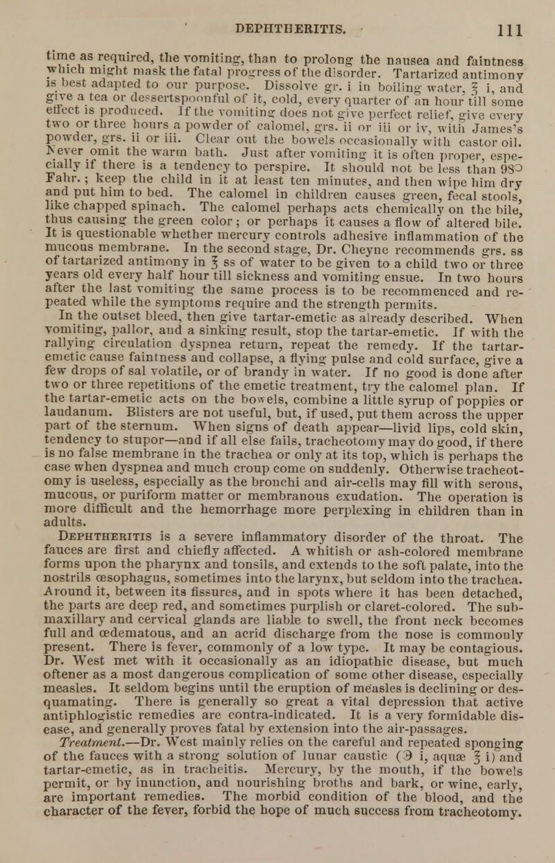 time as required, the vomiting, than to prolong the nausea and faintness which might mask the fatal progress of tlie disorder. Tartarized antimony is best adapted to our purpose. Dissolve gr. i in boiling water, 5 i, and give a tea or dessertspoonful of it, cold, every quarter of an hour till some effect is produced. If the vomiting does not give perfect relief ive every two or three hours a powder of calomel, grs. ii or iii or iv, with James's powder, grs. n or iii. Clear out the bowels occasionally with castor oil. *ever omit the warm bath. Just after vomiting it is often proper, espe- cially if there is a tendency to perspire. It should not be less than 98^ Fahr.; keep the child in it at least ten minutes, and then wipe him dry and put him to bed. The calomel in children causes green, fecal stools like chapped spinach. The calomel perhaps acts chemically on the bile' thus causing the green color ; or perhaps it causes a flow of altered bile.' It is questionable whether mercury controls adhesive inflammation of the mucous membrane. In the second stage, Dr. Cheyne recommends grs. ss of tartarized antimony in 3 ss of water to be given to a child two or three years old every half hour till sickness and vomiting ensue. In two hours after the last vomiting the same process is to be recommenced and re- peated while the symptoms require and the strength permits. In the outset bleed, then give tartar-emetic as already described. When vomiting, pallor, aud a sinking result, stop the tartar-emetic. If with the rallying circulation dyspnea return, repeat the remedy. If the tartar- emetic cause faintness and collapse, a flying pulse and cold surface, give a few drops of sal volatile, or of brandy in water. If no good is done after two or three repetitions of the emetic treatment, try the calomel plan. If the tartar-emetic acts on the bowels, combine a little syrup of poppies or laudanum. Blisters are not useful, but, if used, put them across the upper part of the sternum. When signs of death appear—livid lips, cold skin, tendency to stupor—and if all else fails, tracheotomy may do good, if there is no false membrane in the trachea or only at its top, which is perhaps the case when dyspnea and much croup come on suddenly. Otherwise tracheot- omy is useless, especially as the bronchi and air-cells may fill with serous, mucous, or puriform matter or membranous exudation. The operation is more difficult and the hemorrhage more perplexing in children than in adults. Dephtheritis is a severe inflammatory disorder of the throat. The fauces are first and chiefly aflected. A whitish or ash-colored membrane forms upon the pharynx and tonsils, and extends to the soft palate, into the nostrils oesophagus, sometimes into the larynx, but seldom into the trachea. Around it, between its fissures, and in spots where it has been detached, the parts are deep red, and sometimes purplish or claret-colored. The sub- maxillary and cervical glands are liable to swell, the front neck becomes full and cedematous, and an acrid discharge from the nose is commonly present. There is fever, commonly of a low type. It may be contagious. Dr. West met with it occasionally as an idiopathic disease, but much oftener as a most dangerous complication of some other disease, especially measles. It seldom begins until the eruption of measles is declining or des- quamating. There is generally so great a vital depression that active antiphlogistic remedies are contra-indicated. It is a very formidable dis- ease, and generally proves fatal by extension into the air-passages. Treatment.—Dr. West mainly relies on the careful and repeated sponging of the fauces with a strong solution of lunar caustic (9 i, aquae § i) and tartar-emetic, as in tracheitis. Mercury, by the mouth, if the bowels permit, or by inunction, and nourishing broths and bark, or wine, early, are important remedies. The morbid condition of the blood, and the character of the fever, forbid the hope of much success from tracheotomy.