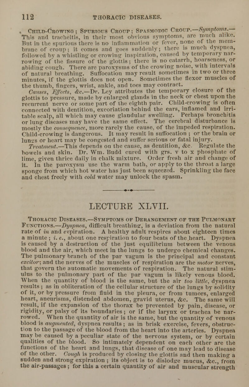 . CnrLD-CROWTNO ; Spurious Croup ; Spasmodic Croup.—Symptoms.— This and tracheitis, in their most obvious symptoms, are much alike. But in the spurious there is no inflammation or fever, none of the mem- brane of croup; it conies and goes suddenly; there is much dyspnea, followed bv a whistling or crowing inspiration, caused by temporary nar- rowing of'the fissure of the glottis; there is no catarrh, hoarseness, or abiding cough. There are paroxysms of the crowing noise, with intervals of natural breathing. Suffocation may result sometimes in two or three minutes, if the glottis does not open. Sometimes the flexor muscles of the thumb, fingers, wrist, ankle, and toes may contract. Causes, Effects, &c—Dr. Ley attributes the temporary closure of the glottis to pressure, made by enlarged glands in the neck or chest upon the recurrent nerve or some part of the eighth pair. Child-crowing is often connected with dentition, excoriation behind the ears, inflamed and irri- table scalp, all which may cause glandular swelling. Perhaps bronchitis or lung diseases may have the same effect. The cerebral disturbance is mostlv the consequence, more rarely the cause, of the impeded respiration. Child-crowing is dangerous. It may result in suffocation ; or the brain or lunsrs or heart may be congested and suffer serious or fatal injury. Treatment.—This depends ou the cause, as dentition, &c. Regulate the bowels and skin. Dr. Wm. Budd cured with grs. v to x phosphate of lime, given thrice daily in chalk mixture. Order fresh air and change of it. In the paroxysm use the warm bath, or apply to the throat a large 6ponge from which hot water has just been squeezed. Sprinkling the face and chest freely with cold water may unlock the spasm. LECTURE XLVIL Thoracic Diseases.—Symptoms of Derangement of the Pulmonary Functions.—Dyspnea, difficult breathinsr, is a deviation from the natural rate of in and e-cpiration. A healthy adult respires about eighteen times a minute ; i. e., about one respiration to four heats of the.heart. Dyspnea is caused by a destruction of the just equilibrium between the venous blood and the air, which meet in the lungs to undergo chemical changes. The pulmonary branch of the par vagum is the principal and constant excitor; and the nerves of the muscles of respiration are the motor nerves, that govern the automatic movements of respiration. The natural stim- ulus to the pulmonary part of the par vagum is likely venous blood. When the quantity of blood is the same, but the air too little, dyspnea results ; as in obliteration of the cellular structure of the lungs by solidity of it, or by pressure from fluid in the pleura, or from tumors, enlarged heart, aneurisms, distended abdomen, gravid uterus, &c. The same will result, if the expansion of the thorax be prevented by pain, disease, or rigidity, or palsy of its boundaries ; or if the larynx or trachea be nar- rowed. When the quantity of air is the same, but the quantity of venous blood is augmented, dyspnea results; as in brisk exercise, fevers, obstruc- tion to the passage of the blood from the heart into the arteries. Dyspnea may be caused by a peculiar state of the nervous system, or by certain qualities of the blood. So intimately dependent on each other are the functions of the heart and lungs, that disease of one may lead to disease of the other. Cough is produced by closing the glottis and then making a sudden and strong expiration ; its object is to dislodge mucus, &c., from the air-passages ; for this a certain quautity of air and muscular strength
