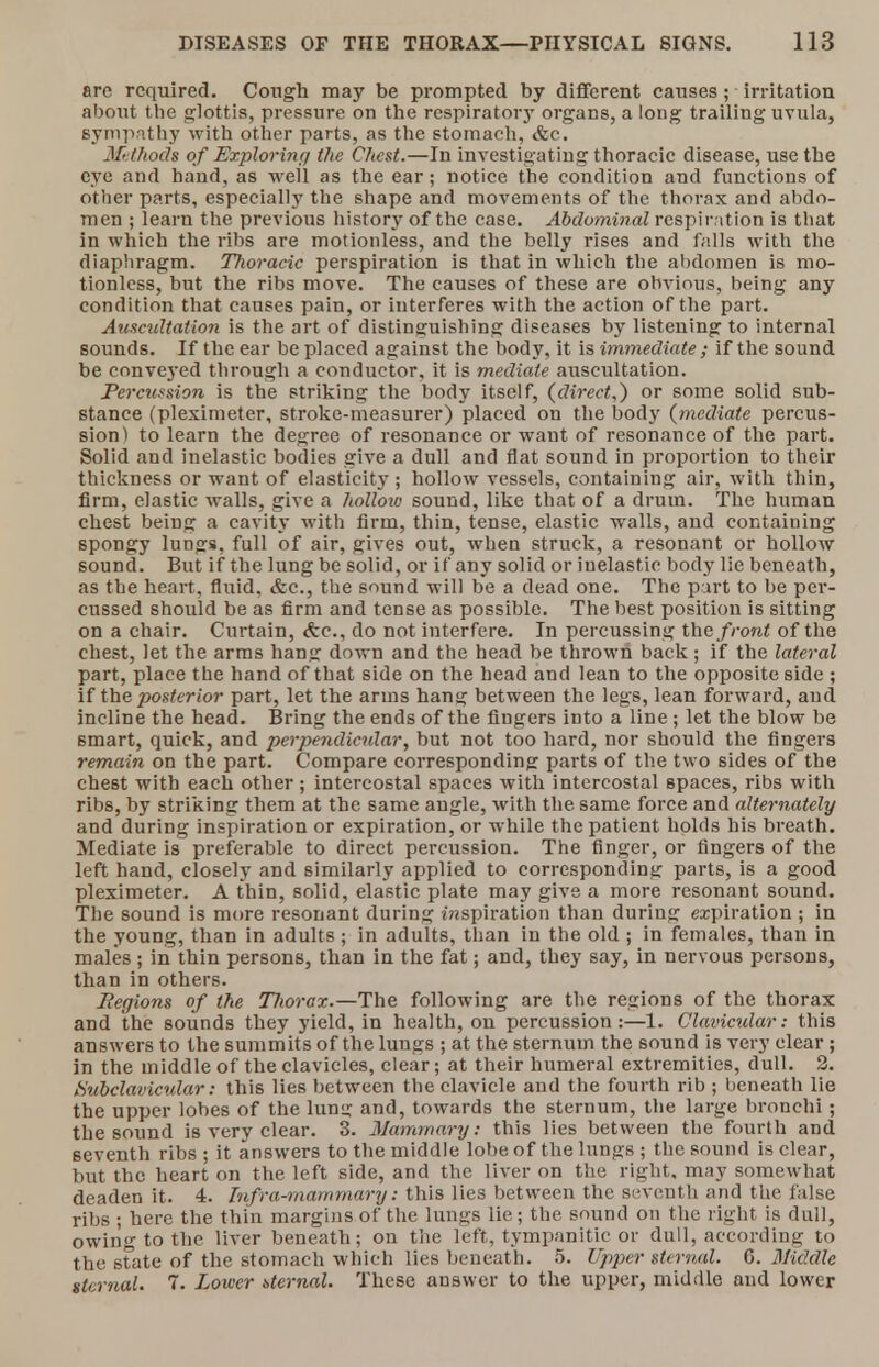 arc required. Cough may be prompted by different causes ; irritation about the glottis, pressure on the respiratory organs, a long trailing uvula, sympathy with other parts, as the stomach, &c. Methods of Exploring the Chest.—In investigating thoracic disease, use the eye and hand, as well as the ear; notice the condition and functions of Other parts, especially the shape and movements of the thorax and abdo- men ; learn the previous history of the case. Abdominal respiration is that in which the ribs are motionless, and the belly rises and falls with the diaphragm. Thoracic perspiration is that in which the abdomen is mo- tionless, but the ribs move. The causes of these are obvious, being any condition that causes pain, or interferes with the action of the part. Auscultation is the art of distinguishing diseases by listening to internal sounds. If the ear be placed against the body, it is immediate ; if the sound be conveyed through a conductor, it is mediate auscultation. Percussion is the striking the body itself, (direct,) or some solid sub- stance (pleximeter, stroke-measurer) placed on the body (mediate percus- sion) to learn the degree of resonance or want of resonance of the part. Solid and inelastic bodies give a dull and flat sound in proportion to their thickness or want of elasticity; hollow vessels, containing air, with thin, firm, elastic walls, give a hollow sound, like that of a drum. The human chest being a cavity with firm, thin, tense, elastic walls, and containing spongy lungs, full of air, gives out, when struck, a resonant or hollow sound. But if the lung be solid, or if any solid or inelastic body lie beneath, as the heart, fluid, &c., the sound will be a dead one. The part to be per- cussed should be as firm and tense as possible. The best position is sitting on a chair. Curtain, <fec, do not interfere. In percussing the front of the chest, let the arms hang down and the head be thrown back; if the lateral part, place the hand of that side on the head and lean to the opposite side ; if the posterior part, let the arms han^ between the legs, lean forward, aud incline the head. Bring the ends of the fingers into a line ; let the blow be smart, quick, and perpendicular, but not too hard, nor should the fingers remain on the part. Compare corresponding parts of the two sides of the chest with each other; intercostal spaces with intercostal spaces, ribs with ribs, by striking them at the same angle, with the same force and alternately and during inspiration or expiration, or while the patient holds his breath. Mediate is preferable to direct percussion. The finger, or fingers of the left hand, closely and similarly applied to corresponding parts, is a good pleximeter. A thin, solid, elastic plate may give a more resonant sound. The sound is more resonant during inspiration than during expiration ; in the young, than in adults ; in adults, than in the old ; in females, than in males ; in thin persons, than in the fat; and, they say, in nervous persons, than in others. Regions of the Thorax.—The following are the regions of the thorax and the soiinds they yield, in health, on percussion:—1. Clavicular: this answers to the summits of the lungs ; at the sternum the sound is very clear ; in the middle of the clavicles, clear; at their humeral extremities, dull. 2. Subclavicular: this lies between the clavicle and the fourth rib ; beneath lie the upper lobes of the lun<i and, towards the sternum, the large bronchi ; the sound is very clear. 3. Mammary: this lies between the fourth and seventh ribs ; it answers to the middle lobe of the lungs ; the sound is clear, but the heart on the left side, and the liver on the right, may somewhat deaden it. 4. Infra-mammary: this lies between the seventh and the false ribs ; here the thin margins of the lungs lie; the sound on the right is dull, owing to the liver beneath; on the left, tympanitic or dull, according to the state of the stomach which lies beneath. 5. Upper sternal. 6. Middle sternal. 7. Lower eternal. These answer to the upper, middle and lower
