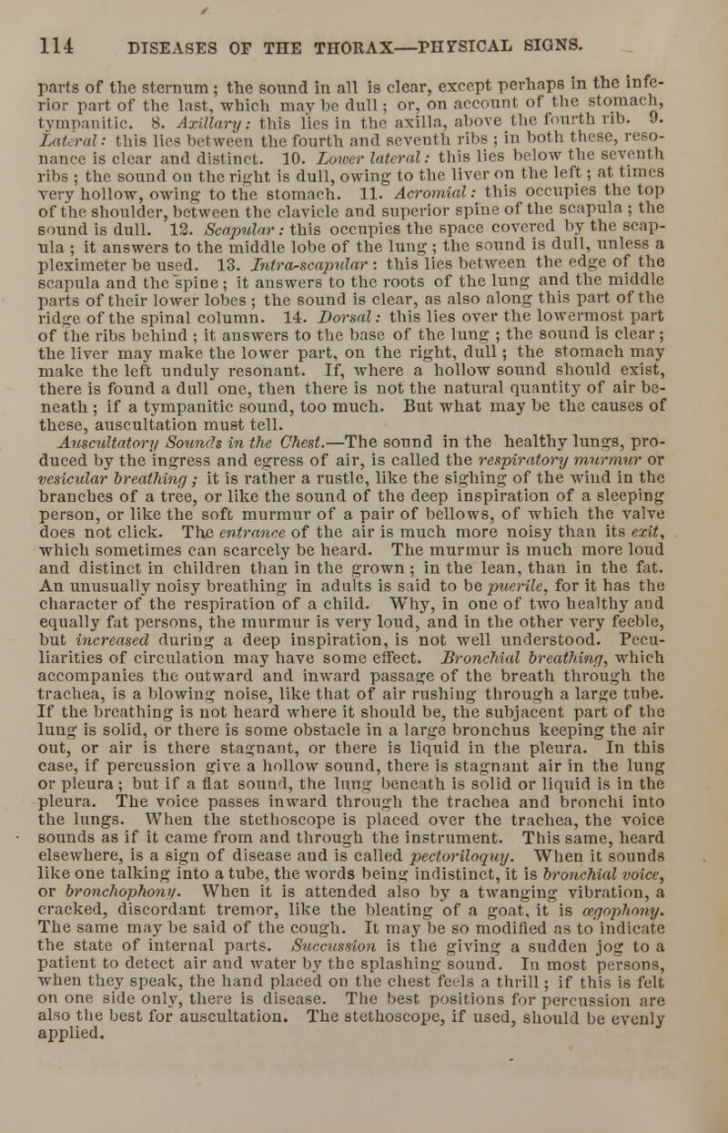 parts of the sternum ; the sound in all is clear, except perhaps m the infe- rior part of the last, which may be dull; or, on account of the stomach, tympanitic. 8. Axillary: this lies in the axilla, above the fourth rib. 9. Lateral: this lies between the fourth and seventh ribs ; in both these, reso- nance is clear and distinct. 10. Lower lateral: this lies below the seventh ribs ; the sound on the right is dull, owing to the liver on the left; at times very hollow, owing to the stomach. 11. Acromial: this occupies the top of the shoulder, between the clavicle and superior spine of the scapula ; the sound is dull. 12. Scapular: this occupies the space covered by the scap- ula ; it answers to the middle lobe of the lung ; the sound is dull, unless a pleximeter be used. 13. Intra-scapular: this lies between the edge of the scapula and the spine ; it answers to the roots of the lung and the middle parts of their lower lobes ; the sound is clear, as also along this part of the ridge of the spinal column. 14. Dorsal: this lies over the lowermost part of the ribs behind ; it answers to the base of the lung ; the sound is clear; the liver may make the lower part, on the right, dull; the stomach may make the left unduly resonant. If, where a hollow sound should exist, there is found a dull one, then there is not the natural quantity of air be- neath ; if a tympanitic sound, too much. But what may be the causes of these, auscultation must tell. Auscultatory Sounds in the Chest.—The sound in the healthy lungs, pro- duced by the ingress and egress of air, is called the respiratory murmur or vesicular breathing ; it is rather a rustle, like the sighing of the wiud in the branches of a tree, or like the sound of the deep inspiration of a sleeping person, or like the soft murmur of a pair of bellows, of which the valve does not click. The entrance of the air is much more noisy than its exit, which sometimes can scarcely be heard. The murmur is much more loud and distinct in children than in the grown; in the lean, than in the fat. An unusually noisy breathing in adults is said to be puerile, for it has the character of the respiration of a child. Why, in one of two healthy and equally fat persons, the murmur is very loud, and in the other very feeble, but increased during a deep inspiration, is not well understood. Pecu- liarities of circulation may have some effect. Bronchial breathing, which accompanies the outward and inward passage of the breath through the trachea, is a blowing noise, like that of air rushing through a large tube. If the breathing is not heard where it should be, the subjacent part of the lung is solid, or there is some obstacle in a large bronchus keeping the air out, or air is there stagnant, or there is liquid in the pleura. In this case, if percussion give a hollow sound, there is stagnant air in the lung or pleura ; but if a flat sound, the lung beneath is solid or liquid is in the pleura. The voice passes inward through the trachea and bronchi into the lungs. When the stethoscope is placed over the trachea, the voice sounds as if it came from and through the instrument. This same, heard elsewhere, is a sign of disease and is called pectoriloquy. When it sounds like one talking into a tube, the words beinji indistinct, it is bronchial voice, or bronchophony. When it is attended also by a twanging vibration, a cracked, discordant tremor, like the bleating of a goat, it is eegophony. The same may be said of the cough. It may be so modified as to indicate the state of internal parts. Snccussion is the giving a sudden jog to a patient to detect air and water by the splashing sound. In most persons, when they speak, the hand placed on the chest feels a thrill; if this is felt on one side only, there is disease. The best positions for percussion are also the best for auscultation. The stethoscope, if used, should be evenly applied.