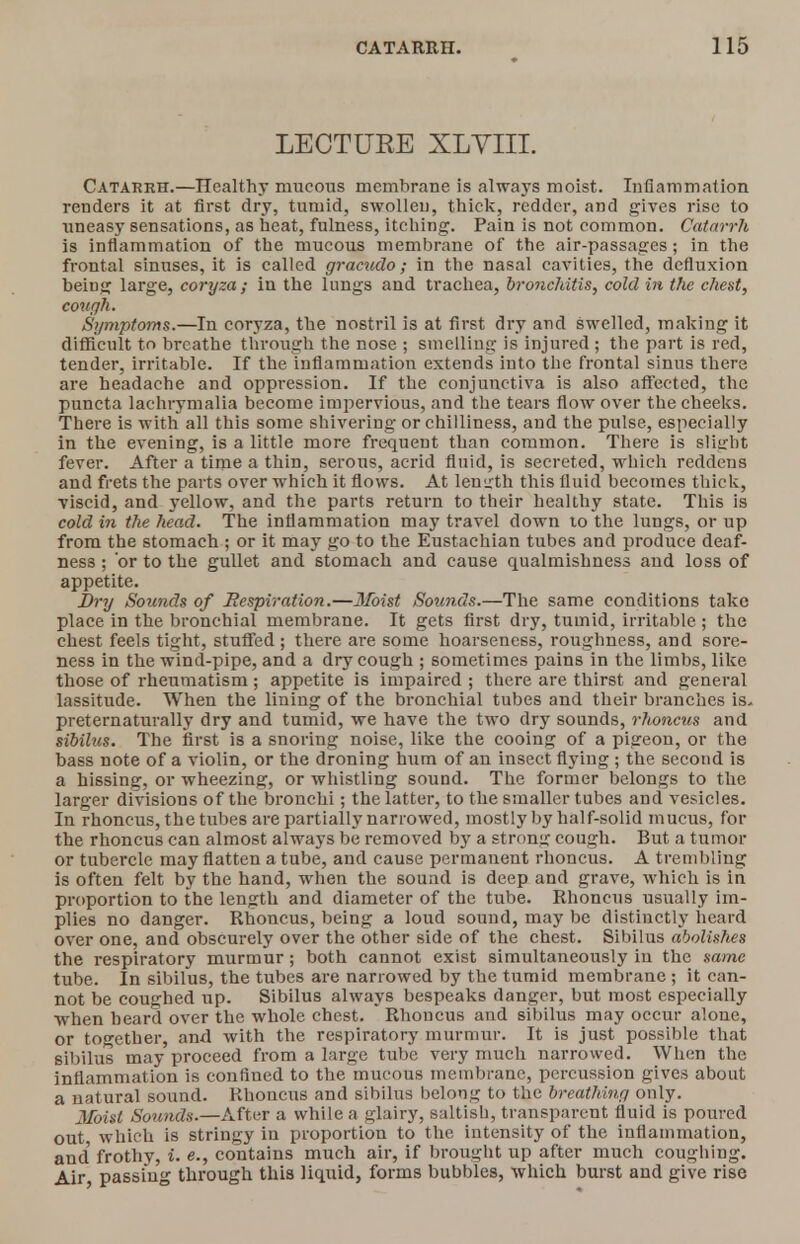 LECTUKE XLVIII. Catarrh.—Healthy mucous membrane is always moist. Inflammation renders it at first dry, tumid, swollen, thick, redder, and gives rise to uneasy sensations, as heat, fulness, itching. Pain is not common. Catarrh is inflammation of the mucous membrane of the air-passages; in the frontal sinuses, it is called gracudo; in the nasal cavities, the dcfluxion being large, coryza; iu the lungs and trachea, bronchitis, cold in the chest, cough. Symptoms.—In coryza, the nostril is at first dry and swelled, making it difficult to breathe through the nose ; smelling is injured ; the part is red, tender, irritable. If the inflammation extends into the frontal sinus there are headache and oppression. If the conjunctiva is also affected, the puncta lachrymalia become impervious, and the tears flow over the cheeks. There is with all this some shivering or chilliness, and the pulse, especially in the evening, is a little more frequent than common. There is slight fever. After a time a thin, serous, acrid fluid, is secreted, which reddens and frets the parts over which it flows. At length this fluid becomes thick, viscid, and yellow, and the parts return to their healthy state. This is cold in the head. The inflammation may travel down to the lungs, or up from the stomach ; or it may go to the Eustachian tubes and produce deaf- ness ; 'or to the gullet and stomach and cause qualmishness and loss of appetite. Dry Sounds of Respiration.—3foist Sounds.—The same conditions take place in the bronchial membrane. It gets first dry, tumid, irritable.; the chest feels tight, stuffed; there are some hoarseness, roughness, and sore- ness in the wind-pipe, and a dry cough ; sometimes pains in the limbs, like those of rheumatism ; appetite is impaired ; there are thirst and general lassitude. When the lining of the bronchial tubes and their branches is- preternaturally dry and tumid, we have the two dry sounds, rhoncus and sibilus. The first is a snoring noise, like the cooing of a pigeon, or the bass note of a violin, or the droning hum of an insect flying ; the second is a hissing, or wheezing, or whistling sound. The former belongs to the larger divisions of the bronchi; the latter, to the smaller tubes and vesicles. In rhoncus, the tubes are partially narrowed, mostly by half-solid mucus, for the rhoncus can almost always be removed by a strong cough. But. a tumor or tubercle may flatten a tube, and cause permanent rhoncus. A trembling is often felt by the hand, when the sound is deep and grave, which is in proportion to the length and diameter of the tube. Rhoncus usually im- plies no danger. Rhoncus, being a loud sound, may be distinctly heard over one, and obscurely over the other side of the chest. Sibilus abolishes the respiratory murmur; both cannot exist simultaneously in the same tube. In sibilus, the tubes are narrowed by the tumid membrane ; it can- not be coughed up. Sibilus always bespeaks danger, but most especially when heard over the whole chest. Rhoncus and sibilus may occur alone, or together, ami with the respiratory murmur. It is just possible that sibilus may proceed from a large tube very much narrowed. When the inflammation is confined to the mucous membrane, percussion gives about a natural sound. Rhoncus and sibilus belong to the breathing only. Moist Sounds.—After a while a glairy, saltish, transparent fluid is poured out which is stringy in proportion to the intensity of the inflammation, and' frothy, i. e., contains much air, if brought up after much coughing. Air passing through this liquid, forms bubbles, which burst and give rise
