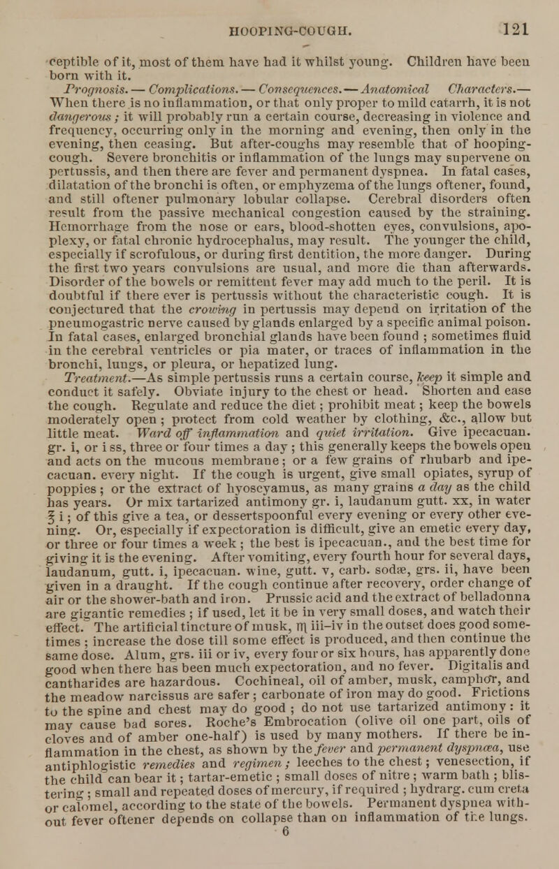 oeptible of it, most of them have had it whilst young. Children have becu born with it. Prognosis. — Complications. — Consequences. — Anatomical Characters.— When there is no inflammation, or that only proper to mild catarrh, it is not dangerous; it will probably run a certain course, decreasing in violence and frequency, occurring only in the morning and evening, then only in the evening, then ceasing. But after-coughs may resemble that of hooping- cough. Severe bronchitis or inflammation of the lungs may supervene on pertussis, and then there are fever and permanent dyspnea. In fatal cases, dilatation of the bronchi is often, or emphyzema of the lungs oftener, found, and still oftener pulmonary lobular collapse. Cerebral disorders often result from the passive mechanical congestion caused by the straining. Hemorrhage from the nose or ears, blood-shotten eyes, convulsions, apo- plexy, or fatal chronic hydrocephalus, may result. The younger the child, especially if scrofulous, or during first dentition, the more danger. During the first two years convulsions are usual, and more die than afterwards. Disorder of the bowels or remittent fever may add much to the peril. It is doubtful if there ever is pertussis without the characteristic cough. It is conjectured that the crowing in pertussis may depend on irritation of the pneumogastric nerve caused by glands enlarged by a specific animal poison. In fatal cases, enlarged bronchial glands have been found ; sometimes fluid in the cerebral ventricles or pia mater, or traces of inflammation in the bronchi, lungs, or pleura, or hepatized lung. Treatment.—As simple pertussis runs a certain course, keep it simple and conduct it safely. Obviate injury to the chest or head. ' Shorten and ease the cough. Regulate and reduce the diet; prohibit meat; keep the bowels moderately open ; protect from cold weather by clothing, &c, allow but little meat. Ward off inflammation and quiet irritation. Give ipecacuan. gr. i, or i ss, three or four times a day ; this generally keeps the bowels opeu and acts on the mucous membrane; or a few grains of rhubarb and ipe- cacuan. every night. If the cough i6 urgent, give small opiates, syrup of poppies ; or the extract of hyoscyamus, as many grains a day as the child has years. Or mix tartarized antimony gr. i, laudanum gutt. xx, in water 5 i; of this give a tea, or dessertspoonful every evening or every other eve- ning. Or, especially if expectoration is difficult, give an emetic every day, or three or four times a week ; the best is ipecacuan., and the best time for giving it is the evening. After vomiting, every fourth hour for several days, laudanum, gutt. i, ipecacuan. wine, gutt. v, carb. sodse, grs. ii, have been given in a draught. If the cough continue after recovery, order change of air or the shower-bath and iron. Prussic acid and the extract of belladonna are gigantic remedies ; if used, let it be in very small doses, and watch their effect. The artificial tincture of musk, m ili-iv in the outset does good some- times ; increase the dose till some effect is produced, and then continue the same dose. Alum, grs. iii or iv, every four or six hours, has apparently done good when there has been much expectoration, and no fever. Digitalis and cantharides are hazardous. Cochineal, oil of amber, musk, camphor, and the meadow narcissus are safer; carbonate of iron may do good. Frictions to the spine and chest may do good ; do not use tartarized antimony: it may cause bad sores. Roche's Embrocation (olive oil one part, oils of cloves and of amber one-half) is used by many mothers. If there be in- flammation in the chest, as shown by the fever and permanent dyspnna, use antiphlogistic remedies and regimen; leeches to the chest; venesection, if the child can bear it; tartar-emetic ; small doses of nitre ; warm bath ; blis- tering ; small and repeated doses of mercury, if required ; hydrarg. cum creta or calomel, according to the state of the bowels. Permanent dyspuea with- out fever oftener depends on collapse than on inflammation of the lungs.