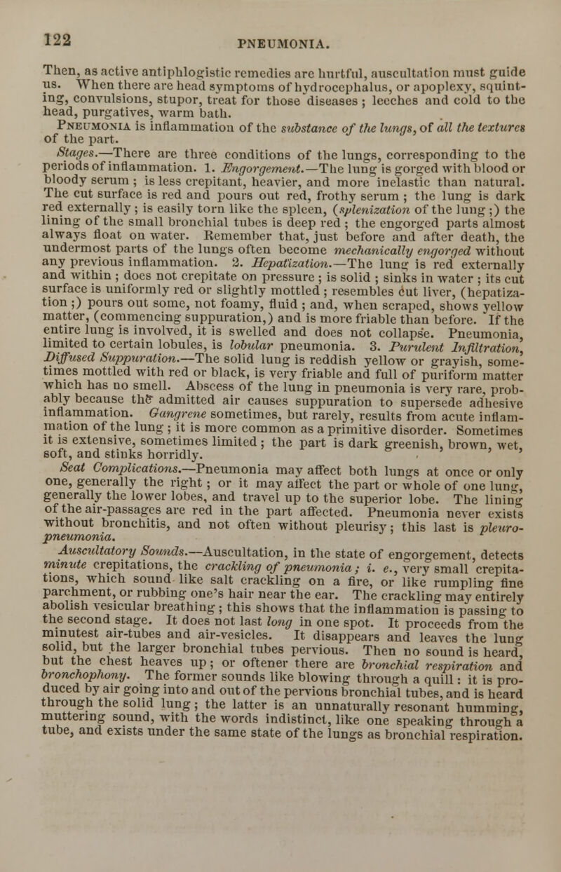 Then, as active antiphlogistic remedies are hurtful, auscultation must guide us. When there are head symptoms of hydrocephalus, or apoplexy, squint- ing, convulsions, stupor, treat for those diseases ; leeches and cold to the head, purgatives, warm bath. Pneumonia is inflammation of the substance of the lungs, of all the textures of the part . Stages.—There are three conditions of the lungs, corresponding to the periods of inflammation. 1. Engorgement.—The lung is gorged with blood or bloody serum ; is less crepitant, heavier, and more inelastic than natural. The cut surface is red and pours out red, frothy serum ; the lung is dark red externally; is easily torn like the spleen, (splenization of the lung;) the lining of the small bronchial tubes is deep red ; the engorged parts almost always float on water. Remember that, just before and after death, the undermost parts of the lungs often become mechanically engorged without any previous inflammation. 2. Hepatization.—The lung is red externally and within ; does not crepitate on pressure ; is solid ; sinks in water ; its cut surface is uniformly red or slightly mottled ; resembles cut liver, (hepatiza- tion ;) pours out some, not foamy, fluid ; and, when scraped, shows yellow matter, (commencing suppuration,) and is more friable than before, if the entire lung is involved, it is swelled and does not collapse. Pneumonia, limited to certain lobules, is lobular pneumonia. 3. Purulent Infiltration, Diffused Suppuration.—The solid lung is reddish yellow or grayish, some- times mottled with red or black, is very friable and full of puriform matter which has no smell. Abscess of the lung in pneumonia is very rare, prob- ably because the admitted air causes suppuration to supersede adhesive inflammation. Gangrene sometimes, but rarely, results from acute inflam- mation of the lung ; it is more common as a primitive disorder. Sometimes it is extensive, sometimes limited ; the part is dark greenish, brown, wet soft, and stiuks horridly. Seat Complications.—Pneumonia may affect both lungs at once or only one, generally the right; or it may afreet the part or whole of one lung, generally the lower lobes, and travel up to the superior lobe. The lining of the air-passages are red in the part affected. Pneumonia never exists without bronchitis, and not often without pleurisy: this last is pleuro- pneumonia. Auscidtatory Sounds.— Auscultation, in the state of engorgement, detects minute crepitations, the crackling of pneumonia; i. c., very small crepita- tions, which sound like salt crackling on a fire, or like rumpling fine parchment, or rubbing one's hair near the ear. The crackling may entirely abolish vesicular breathing ; this shows that the inflammation is passing to the second stage. It does not last long in one spot. It proceeds from the minutest air-tubes and air-vesicles. It disappears and leaves the lung solid, but the larger bronchial tubes pervious. Then no sound is heard but the chest heaves up; or oftener there are bronchial respiration and bronchophony. The former sounds like blowing through a quill: it is pro- duced by air going into and out of the perv ious bronchial tubes, and is heard through the solid lung; the latter is an unnaturally resonant humming, muttering sound, with the words indistinct, like one speaking through a tube, and exists under the same state of the lungs as bronchial respiration.