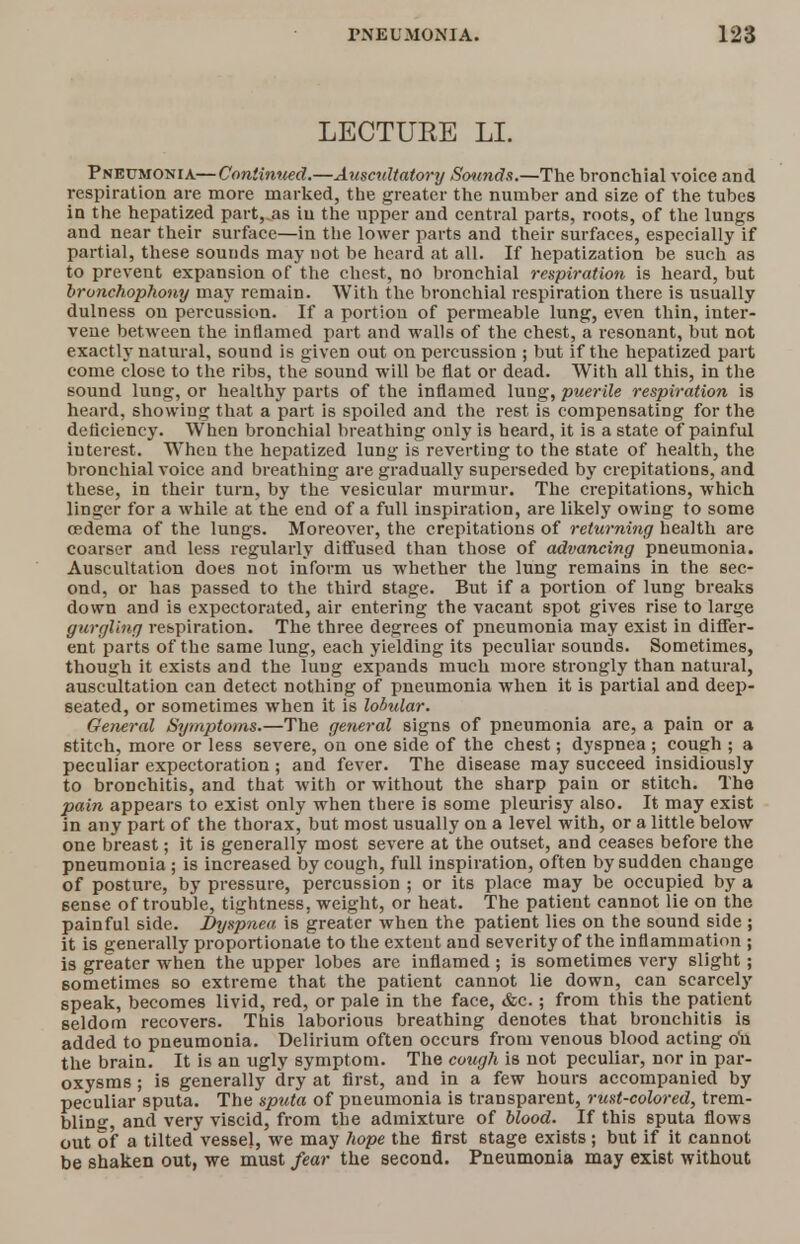 LECTUEE LI. Pneumonia—Continued.—Auscultatory Sounds.—The bronchial voice and respiration are more marked, the greater the number and size of the tubes in the hepatized part, as iu the upper and central parts, roots, of the lungs and near their surface—in the lower parts and their surfaces, especially if partial, these sounds may not be heard at all. If hepatization be such as to prevent expansion of the chest, no bronchial respiration is heard, but bronchophony may remain. With the bronchial respiration there is usually dulness on percussion. If a portion of permeable lung, even thin, inter- vene between the inflamed part and walls of the chest, a resonant, but not exactly natural, sound is given out on percussion ; but if the hepatized part come close to the ribs, the sound will be flat or dead. With all this, in the sound lung, or healthy parts of the inflamed lung, puerile respiration is heard, showing that a part is spoiled and the rest is compensating for the deficiency. When bronchial breathing only is heard, it is a state of painful interest. When the hepatized lung is reverting to the state of health, the bronchial voice and breathing are gradually superseded by crepitations, and these, in their turn, by the vesicular murmur. The crepitations, which linger for a while at the end of a full inspiration, are likely owing to some cedema of the lungs. Moreover, the crepitations of returning health are coarser and less regularly diffused than those of advancing pneumonia. Auscultation does not inform us whether the lung remains in the sec- ond, or has passed to the third stage. But if a portion of lung breaks down and is expectorated, air entering the vacant spot gives rise to large gurgling respiration. The three degrees of pneumonia may exist in differ- ent parts of the same lung, each yielding its peculiar sounds. Sometimes, though it exists and the lung expands much more strongly than natural, auscultation can detect nothing of pneumonia when it is partial and deep- seated, or sometimes when it is lobular. General Symptoms.—The general signs of pneumonia are, a pain or a stitch, more or less severe, on one side of the chest; dyspnea ; cough ; a peculiar expectoration ; and fever. The disease may succeed insidiously to bronchitis, and that with or without the sharp pain or stitch. The pain appears to exist only when there is some pleurisy also. It may exist in any part of the thorax, but most usually on a level with, or a little below one breast; it is generally most severe at the outset, and ceases before the pneumonia ; is increased by cough, full inspiration, often by sudden change of posture, by pressure, percussion ; or its place may be occupied by a sense of trouble, tightness, weight, or heat. The patient cannot lie on the painful side. Dyspnea is greater when the patient lies on the sound side ; it is generally proportionate to the extent and severity of the inflammation ; is greater when the upper lobes are inflamed ; is sometimes very slight; sometimes so extreme that the patient cannot lie down, can scarcely speak, becomes livid, red, or pale in the face, &c.; from this the patient seldom recovers. This laborious breathing denotes that bronchitis is added to pneumonia. Delirium often occurs from venous blood acting on the brain. It is an ugly symptom. The cough is not peculiar, nor in par- oxysms ; is generally dry at first, and in a few hours accompanied by peculiar sputa. The sputa of pneumonia is transparent, rust-colored, trem- bling and very viscid, from the admixture of blood. If this sputa flows out of a tilted vessel, we may hope the first 6tage exists; but if it cannot be shaken out, we must fear the second. Pneumonia may exist without