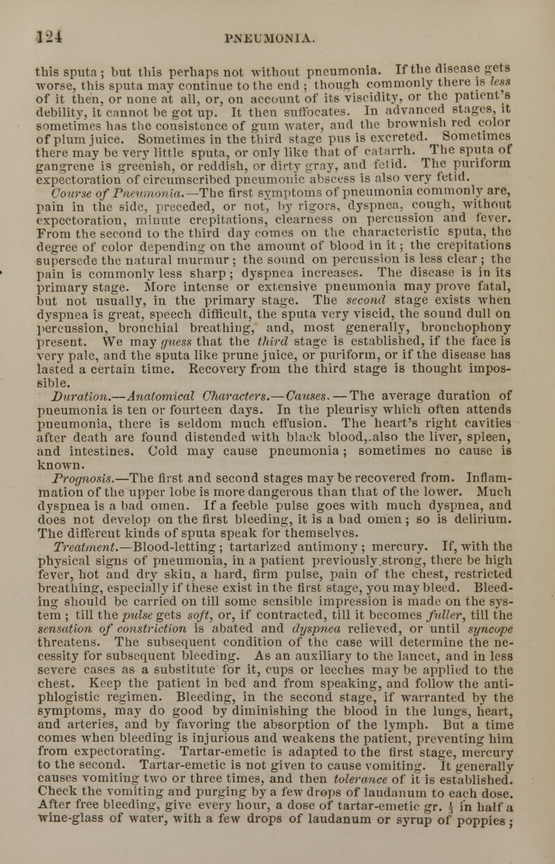 this sputa ; but this perhaps not without pneumonia. If the disease sets worse, this sputa may continue to the end ; though commonly there is less of it then, or none at all, or, on account of its viscidity, or the patient s debility, it cannot be got up. It then suffocates. In advanced stages, it sometimes has the consistence of gum water, and the brownish red color of plum juice. Sometimes in the third stage pus is excreted. Sometimes there may be very little sputa, or only like that of catarrh. The sputa of gangrene is greenish, or reddish, or dirty gray, and fetid. The purifonn expectoration of circumscribed pneumonic abscess is also very fetid. Course of Pneumonia.—The. first symptoms of pneumonia commonly are, pain in the side, preceded, or not,' by rigors, dyspnea, cough, without expectoration, minute crepitations, clearness on percussiou and fever. From the second to the third day comes on the characteristic sputa, the degree of color depending on the amount of blood in it; the crepitations supersede the natural murmur; the sound on percussion is less clear ; the pain is commonly less sharp; dyspnea increases. The disease is in its primary stage. More intense or extensive pneumonia may prove fatal, but not usually, in the primary stage. The second stage exists when dyspnea is great, speech difficult, the sputa very viscid, the sound dull on percussion, bronchial breathing, and, most generally, bronchophony present. We may guess that the third stage is established, if the face is very pale, and the sputa like prune juice, or purifonn, or if the disease has lasted a certain time. Recovery from the third stage is thought impos- sible. Duration.—Anatomical Characters.—Causes.—The average duration of pueumonia is ten or fourteen days. In the pleurisy which often attends pneumonia, there is seldom much effusion. The heart's right cavities after death are found distended with black blood,.also the liver, spleen, and intestines. Cold may cause pneumonia; sometimes no cause is known. Prognosis.—The first and second stages may be recovered from. Inflam- mation of the upper lobe is more dangerous than that of the lower. Much dyspnea is a bad omen. If a feeble pulse goes with much dyspnea, and does not develop on the first bleeding, it is a bad omen ; so is delirium. The different kinds of sputa speak for themselves. Treatment.—Blood-letting; tartarized antimony ; mercury. If, with the physical signs of pneumonia, in a patient previously strong, there be high fever, hot and dry skin, a hard, firm pulse, pain of the chest, restricted breathing, especially if these exist in the first stage, you may bleed. Bleed- ing should be carried on till some sensible impression is made on the sys- tem ; till the pulse gets sojt, or, if contracted, till it becomes fuller, till the sensation of constriction is abated and dyspnea relieved, or until syncope threatens. The subsequent condition of the case will determine the ne- cessity for subsequent bleeding. As an auxiliary to the lancet, and in less severe cases as a substitute for it, cups or leeches may be applied to the chest. Keep the patient in bed and from speaking, and follow the anti- phlogistic regimen. Bleeding, in the second stage, if warranted by the symptoms, may do good by diminishing the blood in the lungs, heart, and arteries, and by favoring the absorption of the lymph. But a time comes when bleeding is injurious and weakens the patient, preventing him from expectorating. Tartar-emetic is adapted to the first stage, mercury to the second. Tartar-emetic is not given to cause vomiting. It generally causes vomiting two or three times, and then tolerance of it is established. Check the vomiting and purging by a few drops of laudanum to each dose. After free bleeding, give every hour, a dose of tartar-emetic gr. £ in half a wine-glass of water, with a few drops of laudanum or syrup of poppies;