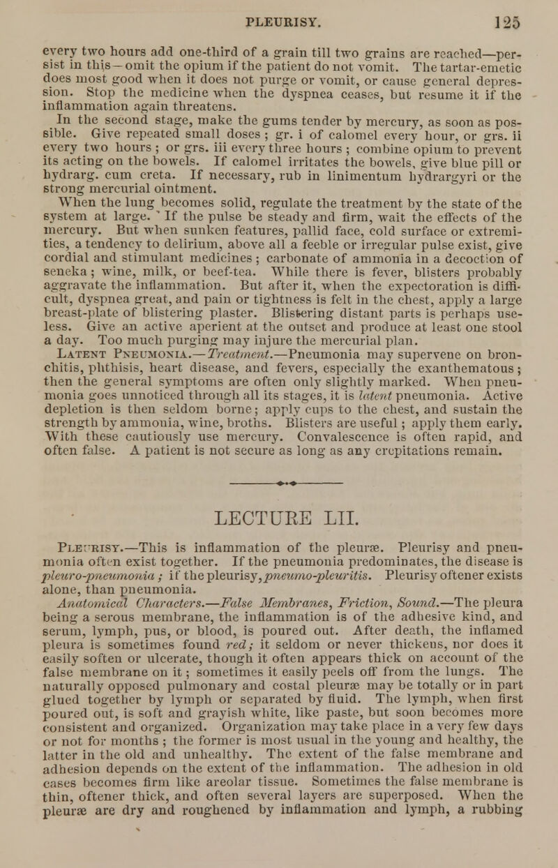 every two hours add one-third of a grain till two grains are reached—per- sist in this —omit the opium if the patient do not vomit. The tartar-emetic does most good when it does not purge or vomit, or cause general depres- sion. Stop the medicine when the dyspnea ceases, but resume it if the inflammation again threatens. In the second stage, make the gums tender by mercury, as soon as pos- sible. Give repeated small doses; gr. i of calomel every hour, or grs. ii every two hours ; or grs. iii every three hours ; combine opium to prevent its acting on the bowels. If calomel irritates the bowels, give blue pill or hydrarg. cum creta. If necessary, rub in linimentum hydrargyri or the strong mercurial ointment. When the lung becomes solid, regulate the treatment by the state of the system at large.  If the pulse be steady and firm, wait the effects of the mercury. But when sunken features, pallid face, cold surface or extremi- ties, a tendency to delirium, above all a feeble or irregular pulse exist, give cordial and stimulant medicines ; carbonate of ammonia in a decoction of seneka; wine, milk, or beef-tea. While there is fever, blisters probably aggravate the inflammation. But after it, when the expectoration is diffi- cult, dyspnea great, and pain or tightness is felt in the chest, apply a large breast-plate of blistering plaster. Blistering distant parts is perhaps use- less. Give an active aperient at the outset and produce at least one stool a day. Too much purging may injure the mercurial plan. Latent Pneumonia.— Treatment.—Pneumonia may supervene on bron- chitis, phthisis, heart disease, and fevers, especially the exanthematous; then the general symptoms are often only slightly marked. When pneu- monia goes unnoticed through all its stages, it is latent pneumonia. Active depletion is then seldom borne; apply cups to the chest, and sustain the strength by ammonia, wine, broths. Blisters are useful ; apply them early. With these cautiously use mercury. Convalescence is often rapid, and often false. A patient is not secure as long as any crepitations remain. LECTURE LII. Ple;trisy.—This is inflammation of the pleura?. Pleurisy and pneu- monia often exist together. If the pneumonia predominates, the disease is pleuro-pneumonia; if the pleurisy,pncumo-pleuritis. Pleurisy oftener exists alone, than pneumonia. Anatomical Characters.—False Membranes, Friction, Sound.—The pleura being a serous membrane, the inflammation is of the adhesive kind, and serum, lymph, pus, or blood, is poured out. After death, the inflamed pleura is sometimes found red; it seldom or never thickeus, nor does it easily soften or ulcerate, though it often appears thick on account of the false membrane on it; sometimes it easily peels off from the lungs. The naturally opposed pulmonary and costal pleura; may be totally or in part glued together by lymph or separated by fluid. The lymph, when first poured out, is soft and grayish white, like paste, but soon becomes more consistent and organized. Organization may take place in a very few days or not for months ; the former is most usual in the young and healthy, the latter in the old and unhealthy. The extent of the false membrane and adhesion depends on the extent of the inflammation. The adhesion in old cases becomes firm like areolar tissue. Sometimes the false membrane is thin, oftener thick, and often several layers are superposed. When the pleura? are dry and roughened by inflammation and lymph, a rubbing