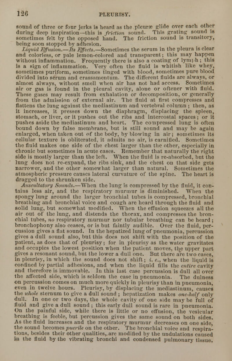 12G sound of three or four jerks is heard as the pleura? glide over eaeh other during deep inspiration—this is friction sound. This grating sound is sometimes felt by the opposed hand. The friction sound is transitory, being soon stopped by adhesion. Liquid Effusion.—Its Effects.—Sometimes the serum in the pleura is clear and colorless, or pale lemon-colored and transparent; this may happen without inflammation. Frequently there is also a coating of lymph ; this is a sign of inflammation. Very often the fluid is whitish like whey, sometimes puriform, sometimes tinged with blood, sometimes pure blood divided into serum and crassamentum. The different fluids are always, or almost always, without smell when air has not had access. Sometimes air or gas is found in the pleural cavity, alone or oftener with fluid. These gases may result from exhalation or decomposition, or generally from the admission of external air. The fluid at first compresses and flattens the lung against the mediastiuum and vertebral column ; then, as it increases, it presses down the diaphragm, displacing the spleen, stomach, or liver, or it pushes out the ribs and intercostal spaces; or it pushes aside the mediastinum and heart. The compressed lunff is often bound down by false membrane, but is still sound and may be again enlarged, when taken out of the body, by blowing in air; sometimes its cellular texture is obliterated, it admits no air, is carnified. Sometimes the fluid makes one side of the chest larger than the other, especially in chronic but sometimes in acute cases. Remember that naturally the right side is mostly larger than the left. When the fluid is re-absorbed, but the lung does not re-expand, the ribs sink, and the chest on that side gets narrower, and the other somewhat larger than natural. Sometimes the atmospheric pressure causes lateral curvature of the spine. The heart is dragged to the shrunken side. Auscultatory Sounds.—When the lung is compressed by the fluid, it con- tains less air, and the respiratory murmur is diminished. When the spongy lung around the larger bronchial tubes is compressed, bronchial breathing and bronchial voice and cough are heard through the fluid and solid lung, but somewhat modified. When the effusion squeezes all the air out of the lung, and distends the thorax, and compresses the bron- chial tubes, no respiratory murmur nor tubular breathing can be heard; bronchophony also ceases, or is but faintly audible. Over the fluid, per- cussion gives a flat sound. In the hepatized lung of pneumonia, percussion gives a dull sound also, but this does not shift with the position of the patient, as does that of pleurisy; for in pleurisy as the water gravitates and occupies the lowest position when the patient moves, the upper part gives a resonant sound, but the lower a dull one. But there are two cases, in pleurisy, in which the sound does not shift; i. e., when the liquid is confined by partial adhesions, and when the liquid fills the entire cavity and therefore is immovable. In this last case percussion is dull all over the affected side, which is seldom the case in pneumonia. The dulness on percussion comes on much more quickly in pleurisy than in pneumonia, even in twelve hours. Pleurisy, by displacing the mediastinum, causes the whole sternum to give a dull sound ; hepatization makes one-half only dull. In one or two days, the whole cavity of one side may be full of fluid and give a dull sound; this early dulfsound is rare in pneumonia. On the painful side, while there is little or no effusion, the vesicular breathing is feeble, but percussion gives the same sound on both sides. As the fluid increases and the respiratory murmur decreases on one side, the sound becomes puerile on the other. The bronchial voice and respira- tions, besides their other qualities,.are modified by the undulations caused iu the fluid by the vibrating bronchi and condensed pulmonary tissue.